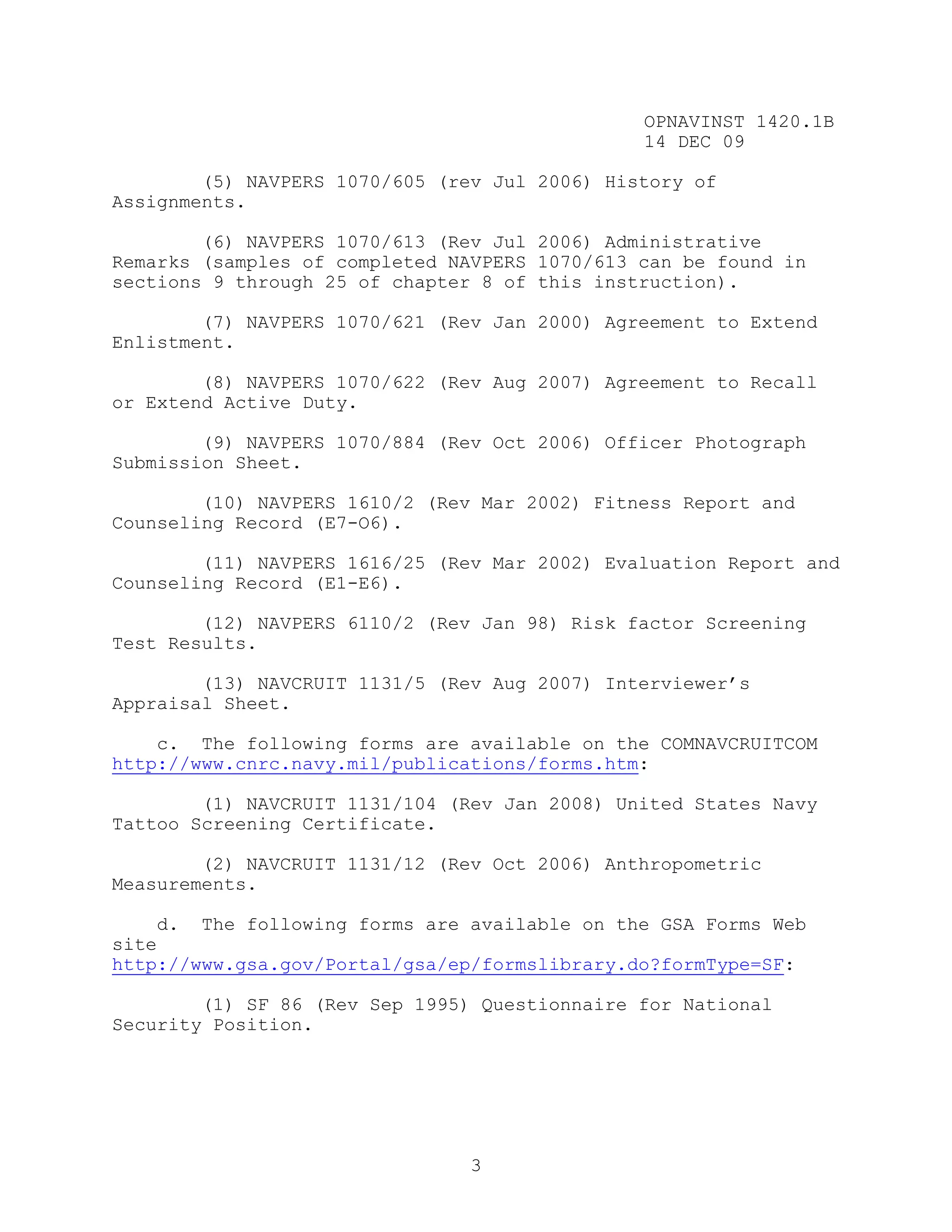 OPNAVINST 1420.1B
                                               14 DEC 09

        (5) NAVPERS 1070/605 (rev Jul 2006) History of
Assignments.

        (6) NAVPERS 1070/613 (Rev Jul 2006) Administrative
Remarks (samples of completed NAVPERS 1070/613 can be found in
sections 9 through 25 of chapter 8 of this instruction).

        (7) NAVPERS 1070/621 (Rev Jan 2000) Agreement to Extend
Enlistment.

        (8) NAVPERS 1070/622 (Rev Aug 2007) Agreement to Recall
or Extend Active Duty.

        (9) NAVPERS 1070/884 (Rev Oct 2006) Officer Photograph
Submission Sheet.

        (10) NAVPERS 1610/2 (Rev Mar 2002) Fitness Report and
Counseling Record (E7-O6).

        (11) NAVPERS 1616/25 (Rev Mar 2002) Evaluation Report and
Counseling Record (E1-E6).

        (12) NAVPERS 6110/2 (Rev Jan 98) Risk factor Screening
Test Results.

        (13) NAVCRUIT 1131/5 (Rev Aug 2007) Interviewer’s
Appraisal Sheet.

    c. The following forms are available on the COMNAVCRUITCOM
http://www.cnrc.navy.mil/publications/forms.htm:

        (1) NAVCRUIT 1131/104 (Rev Jan 2008) United States Navy
Tattoo Screening Certificate.

        (2) NAVCRUIT 1131/12 (Rev Oct 2006) Anthropometric
Measurements.

    d. The following forms are available on the GSA Forms Web
site
http://www.gsa.gov/Portal/gsa/ep/formslibrary.do?formType=SF:

        (1) SF 86 (Rev Sep 1995) Questionnaire for National
Security Position.




                                3
 