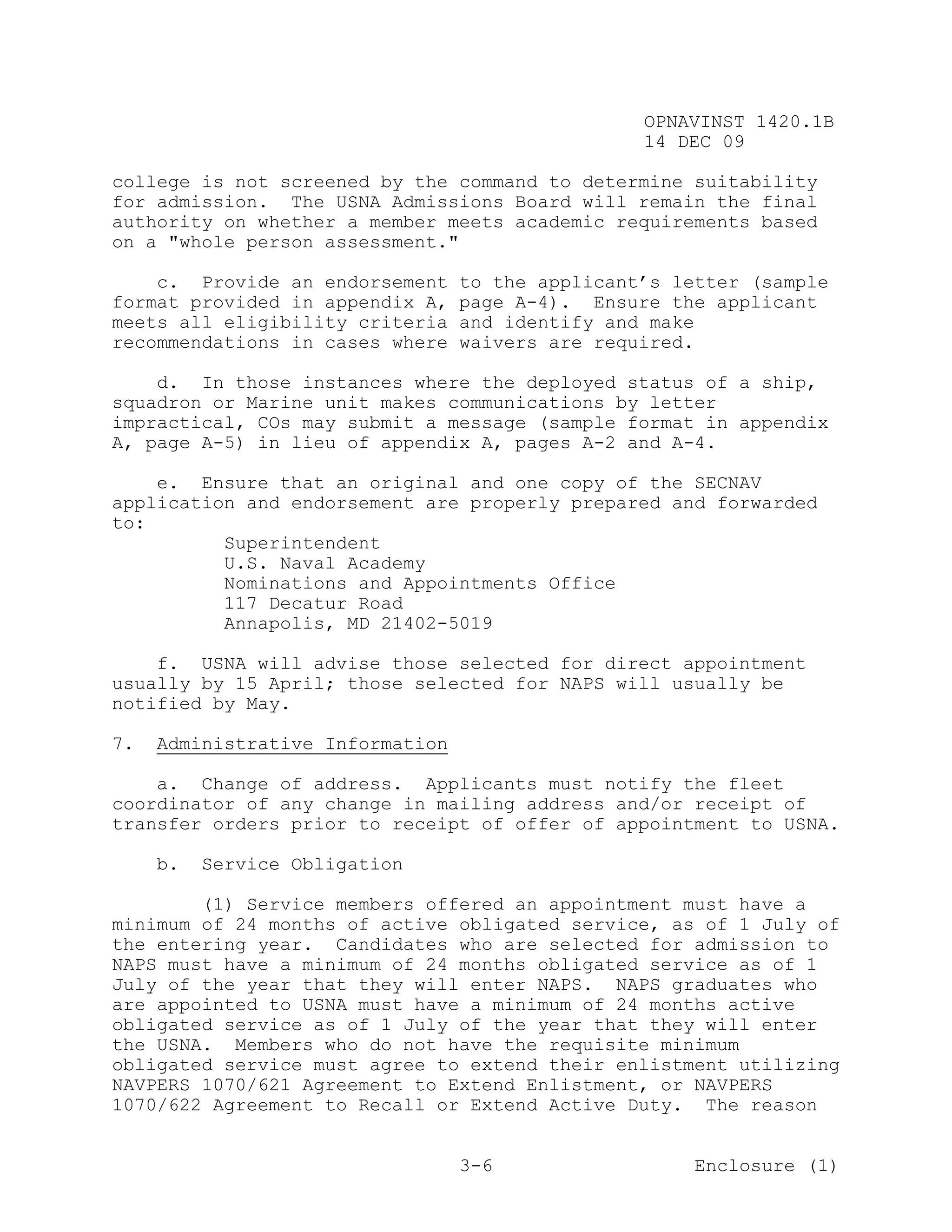 OPNAVINST 1420.1B
                                                  14 DEC 09

college is not screened by the command to determine suitability
for admission. The USNA Admissions Board will remain the final
authority on whether a member meets academic requirements based
on a "whole person assessment."

    c. Provide an endorsement     to the applicant’s letter (sample
format provided in appendix A,    page A-4). Ensure the applicant
meets all eligibility criteria    and identify and make
recommendations in cases where    waivers are required.

    d. In those instances where the deployed status of a ship,
squadron or Marine unit makes communications by letter
impractical, COs may submit a message (sample format in appendix
A, page A-5) in lieu of appendix A, pages A-2 and A-4.

    e. Ensure that an original and one copy of the SECNAV
application and endorsement are properly prepared and forwarded
to:
          Superintendent
          U.S. Naval Academy
          Nominations and Appointments Office
          117 Decatur Road
          Annapolis, MD 21402-5019

    f. USNA will advise those selected for direct appointment
usually by 15 April; those selected for NAPS will usually be
notified by May.

7.   Administrative Information

    a. Change of address. Applicants must notify the fleet
coordinator of any change in mailing address and/or receipt of
transfer orders prior to receipt of offer of appointment to USNA.

     b.   Service Obligation

        (1) Service members offered an appointment must have a
minimum of 24 months of active obligated service, as of 1 July of
the entering year. Candidates who are selected for admission to
NAPS must have a minimum of 24 months obligated service as of 1
July of the year that they will enter NAPS. NAPS graduates who
are appointed to USNA must have a minimum of 24 months active
obligated service as of 1 July of the year that they will enter
the USNA. Members who do not have the requisite minimum
obligated service must agree to extend their enlistment utilizing
NAVPERS 1070/621 Agreement to Extend Enlistment, or NAVPERS
1070/622 Agreement to Recall or Extend Active Duty. The reason


                                  3-6                  Enclosure (1)
 