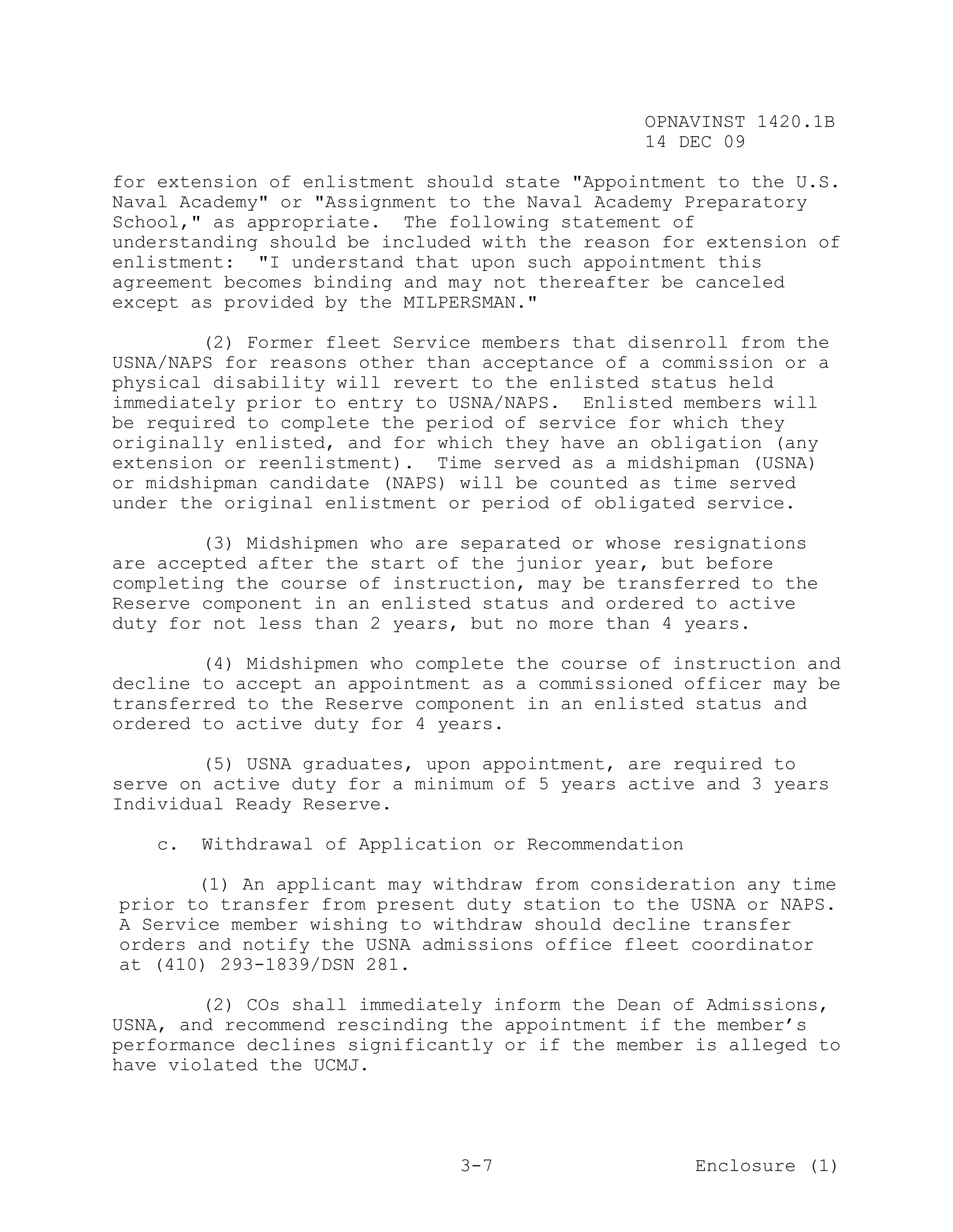 OPNAVINST 1420.1B
                                               14 DEC 09

for extension of enlistment should state "Appointment to the U.S.
Naval Academy" or "Assignment to the Naval Academy Preparatory
School," as appropriate. The following statement of
understanding should be included with the reason for extension of
enlistment: "I understand that upon such appointment this
agreement becomes binding and may not thereafter be canceled
except as provided by the MILPERSMAN."

        (2) Former fleet Service members that disenroll from the
USNA/NAPS for reasons other than acceptance of a commission or a
physical disability will revert to the enlisted status held
immediately prior to entry to USNA/NAPS. Enlisted members will
be required to complete the period of service for which they
originally enlisted, and for which they have an obligation (any
extension or reenlistment). Time served as a midshipman (USNA)
or midshipman candidate (NAPS) will be counted as time served
under the original enlistment or period of obligated service.

        (3) Midshipmen who are separated or whose resignations
are accepted after the start of the junior year, but before
completing the course of instruction, may be transferred to the
Reserve component in an enlisted status and ordered to active
duty for not less than 2 years, but no more than 4 years.

        (4) Midshipmen who complete the course of instruction and
decline to accept an appointment as a commissioned officer may be
transferred to the Reserve component in an enlisted status and
ordered to active duty for 4 years.

        (5) USNA graduates, upon appointment, are required to
serve on active duty for a minimum of 5 years active and 3 years
Individual Ready Reserve.

   c.   Withdrawal of Application or Recommendation

       (1) An applicant may withdraw from consideration any time
prior to transfer from present duty station to the USNA or NAPS.
A Service member wishing to withdraw should decline transfer
orders and notify the USNA admissions office fleet coordinator
at (410) 293-1839/DSN 281.

        (2) COs shall immediately inform the Dean of Admissions,
USNA, and recommend rescinding the appointment if the member’s
performance declines significantly or if the member is alleged to
have violated the UCMJ.




                               3-7                    Enclosure (1)
 