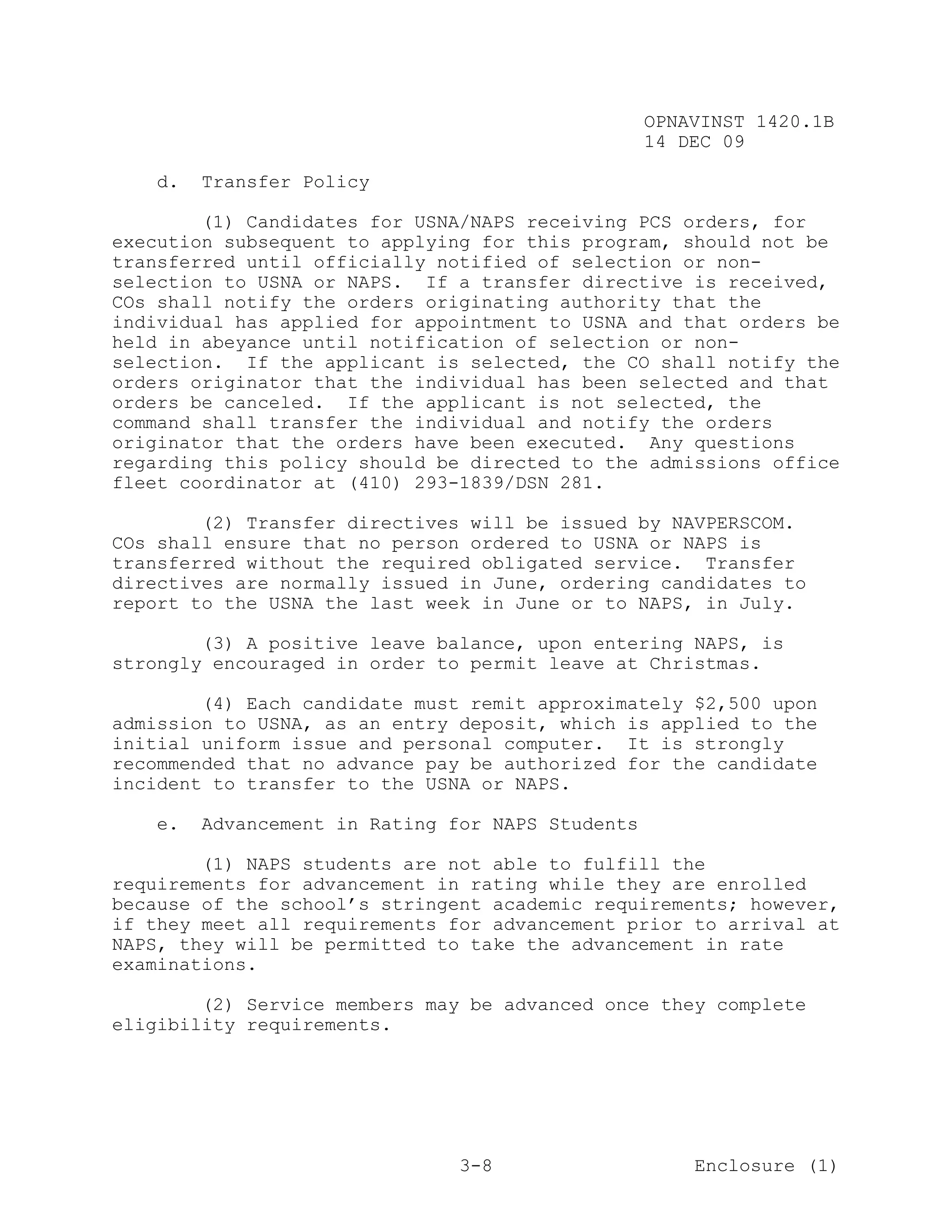OPNAVINST 1420.1B
                                                  14 DEC 09

   d.   Transfer Policy

        (1) Candidates for USNA/NAPS receiving PCS orders, for
execution subsequent to applying for this program, should not be
transferred until officially notified of selection or non-
selection to USNA or NAPS. If a transfer directive is received,
COs shall notify the orders originating authority that the
individual has applied for appointment to USNA and that orders be
held in abeyance until notification of selection or non-
selection. If the applicant is selected, the CO shall notify the
orders originator that the individual has been selected and that
orders be canceled. If the applicant is not selected, the
command shall transfer the individual and notify the orders
originator that the orders have been executed. Any questions
regarding this policy should be directed to the admissions office
fleet coordinator at (410) 293-1839/DSN 281.

        (2) Transfer directives will be issued by NAVPERSCOM.
COs shall ensure that no person ordered to USNA or NAPS is
transferred without the required obligated service. Transfer
directives are normally issued in June, ordering candidates to
report to the USNA the last week in June or to NAPS, in July.

        (3) A positive leave balance, upon entering NAPS, is
strongly encouraged in order to permit leave at Christmas.

        (4) Each candidate must remit approximately $2,500 upon
admission to USNA, as an entry deposit, which is applied to the
initial uniform issue and personal computer. It is strongly
recommended that no advance pay be authorized for the candidate
incident to transfer to the USNA or NAPS.

   e.   Advancement in Rating for NAPS Students

        (1) NAPS students are not able to fulfill the
requirements for advancement in rating while they are enrolled
because of the school’s stringent academic requirements; however,
if they meet all requirements for advancement prior to arrival at
NAPS, they will be permitted to take the advancement in rate
examinations.

        (2) Service members may be advanced once they complete
eligibility requirements.




                               3-8                    Enclosure (1)
 