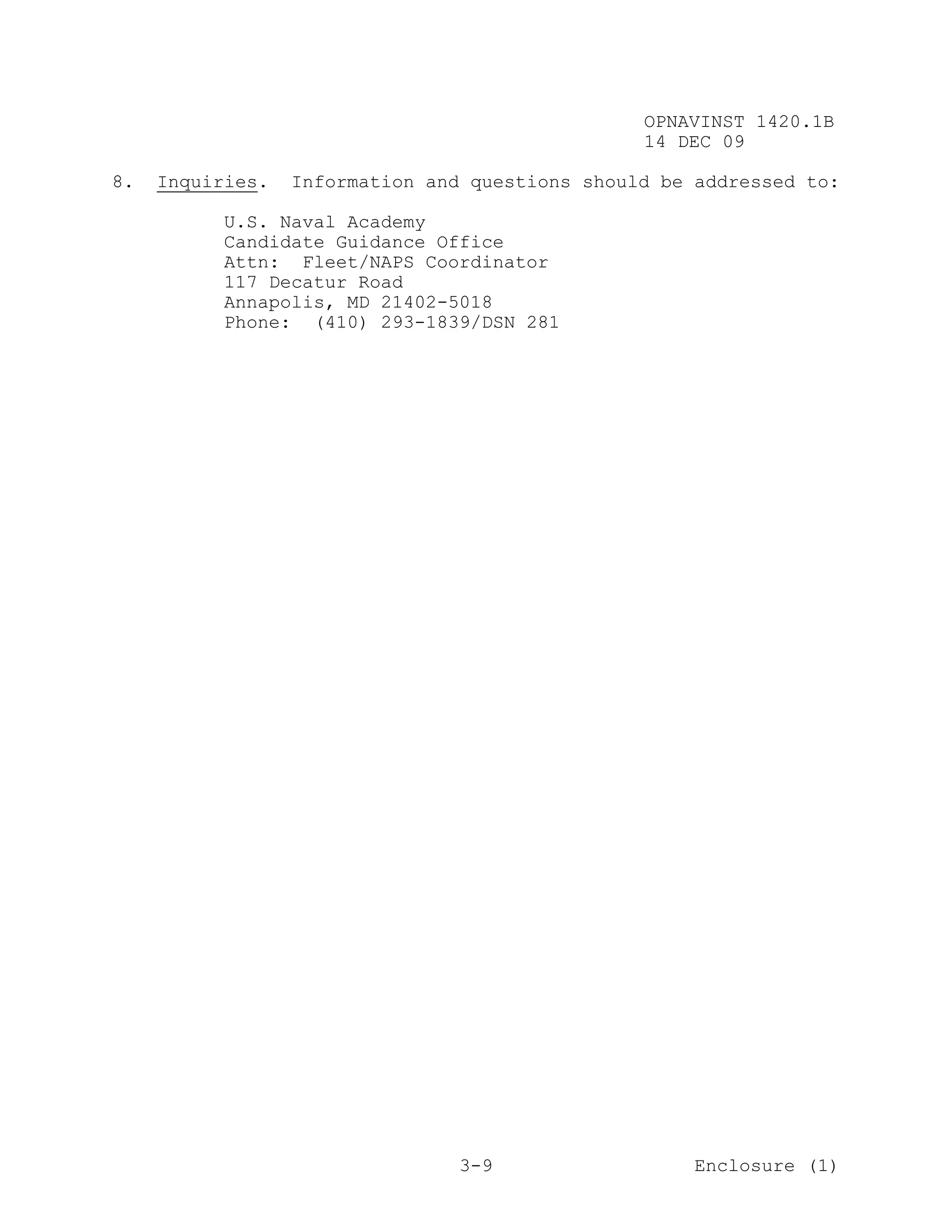 OPNAVINST 1420.1B
                                                 14 DEC 09

8.   Inquiries.   Information and questions should be addressed to:

          U.S. Naval Academy
          Candidate Guidance Office
          Attn: Fleet/NAPS Coordinator
          117 Decatur Road
          Annapolis, MD 21402-5018
          Phone: (410) 293-1839/DSN 281




                                 3-9                  Enclosure (1)
 