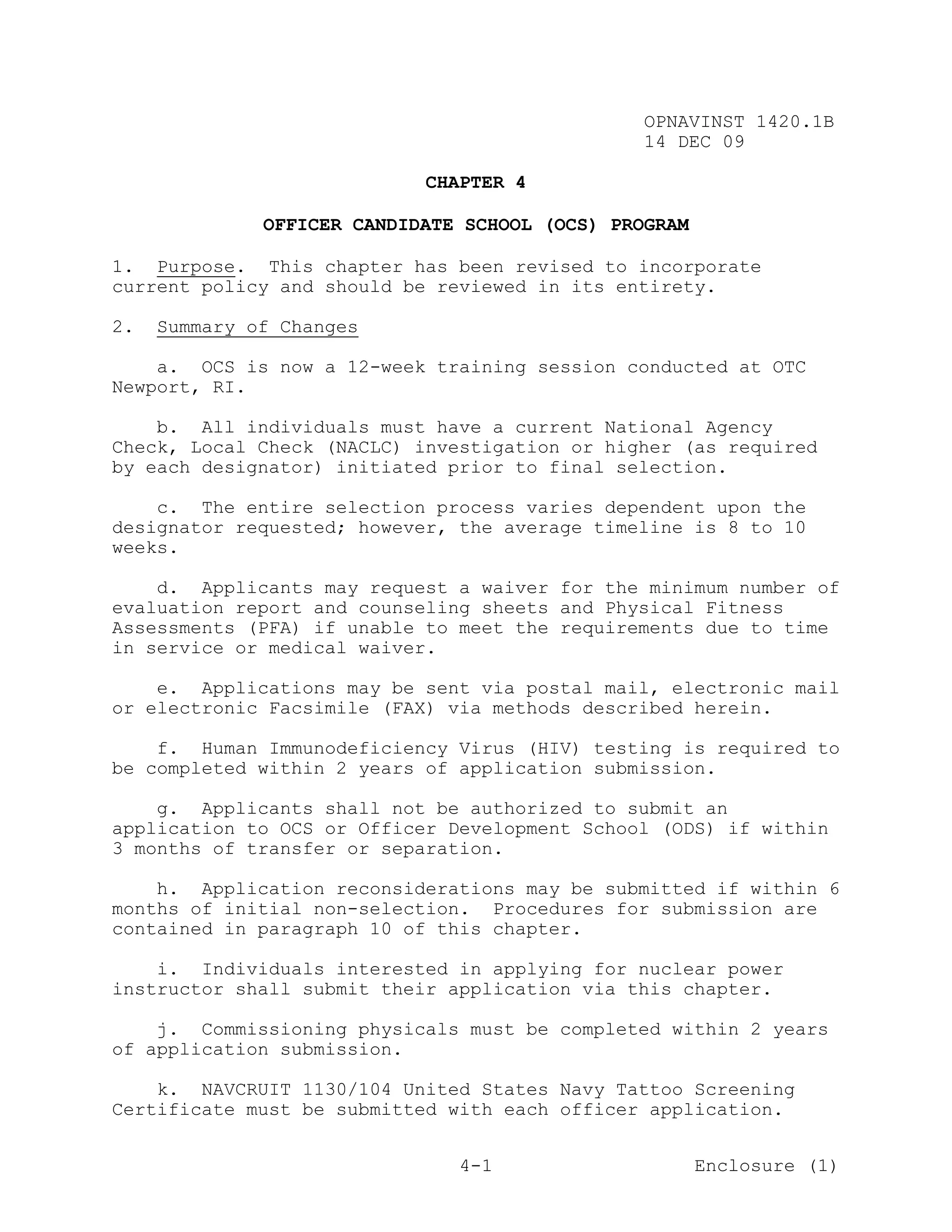 OPNAVINST 1420.1B
                                                14 DEC 09

                            CHAPTER 4

              OFFICER CANDIDATE SCHOOL (OCS) PROGRAM

1. Purpose. This chapter has been revised to incorporate
current policy and should be reviewed in its entirety.

2.   Summary of Changes

    a. OCS is now a 12-week training session conducted at OTC
Newport, RI.

    b. All individuals must have a current National Agency
Check, Local Check (NACLC) investigation or higher (as required
by each designator) initiated prior to final selection.

    c. The entire selection process varies dependent upon the
designator requested; however, the average timeline is 8 to 10
weeks.

    d. Applicants may request a waiver for the minimum number of
evaluation report and counseling sheets and Physical Fitness
Assessments (PFA) if unable to meet the requirements due to time
in service or medical waiver.

    e. Applications may be sent via postal mail, electronic mail
or electronic Facsimile (FAX) via methods described herein.

    f. Human Immunodeficiency Virus (HIV) testing is required to
be completed within 2 years of application submission.

    g. Applicants shall not be authorized to submit an
application to OCS or Officer Development School (ODS) if within
3 months of transfer or separation.

    h. Application reconsiderations may be submitted if within 6
months of initial non-selection. Procedures for submission are
contained in paragraph 10 of this chapter.

    i. Individuals interested in applying for nuclear power
instructor shall submit their application via this chapter.

    j. Commissioning physicals must be completed within 2 years
of application submission.

    k. NAVCRUIT 1130/104 United States Navy Tattoo Screening
Certificate must be submitted with each officer application.


                               4-1                     Enclosure (1)
 