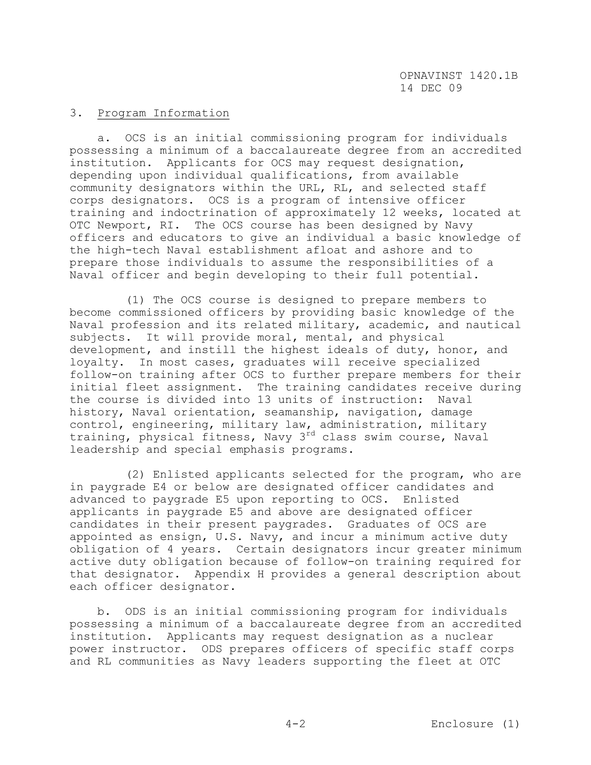 OPNAVINST 1420.1B
                                               14 DEC 09

3.   Program Information

    a. OCS is an initial commissioning program for individuals
possessing a minimum of a baccalaureate degree from an accredited
institution. Applicants for OCS may request designation,
depending upon individual qualifications, from available
community designators within the URL, RL, and selected staff
corps designators. OCS is a program of intensive officer
training and indoctrination of approximately 12 weeks, located at
OTC Newport, RI. The OCS course has been designed by Navy
officers and educators to give an individual a basic knowledge of
the high-tech Naval establishment afloat and ashore and to
prepare those individuals to assume the responsibilities of a
Naval officer and begin developing to their full potential.

        (1) The OCS course is designed to prepare members to
become commissioned officers by providing basic knowledge of the
Naval profession and its related military, academic, and nautical
subjects. It will provide moral, mental, and physical
development, and instill the highest ideals of duty, honor, and
loyalty. In most cases, graduates will receive specialized
follow-on training after OCS to further prepare members for their
initial fleet assignment. The training candidates receive during
the course is divided into 13 units of instruction: Naval
history, Naval orientation, seamanship, navigation, damage
control, engineering, military law, administration, military
training, physical fitness, Navy 3rd class swim course, Naval
leadership and special emphasis programs.

        (2) Enlisted applicants selected for the program, who are
in paygrade E4 or below are designated officer candidates and
advanced to paygrade E5 upon reporting to OCS. Enlisted
applicants in paygrade E5 and above are designated officer
candidates in their present paygrades. Graduates of OCS are
appointed as ensign, U.S. Navy, and incur a minimum active duty
obligation of 4 years. Certain designators incur greater minimum
active duty obligation because of follow-on training required for
that designator. Appendix H provides a general description about
each officer designator.

    b. ODS is an initial commissioning program for individuals
possessing a minimum of a baccalaureate degree from an accredited
institution. Applicants may request designation as a nuclear
power instructor. ODS prepares officers of specific staff corps
and RL communities as Navy leaders supporting the fleet at OTC




                               4-2                  Enclosure (1)
 
