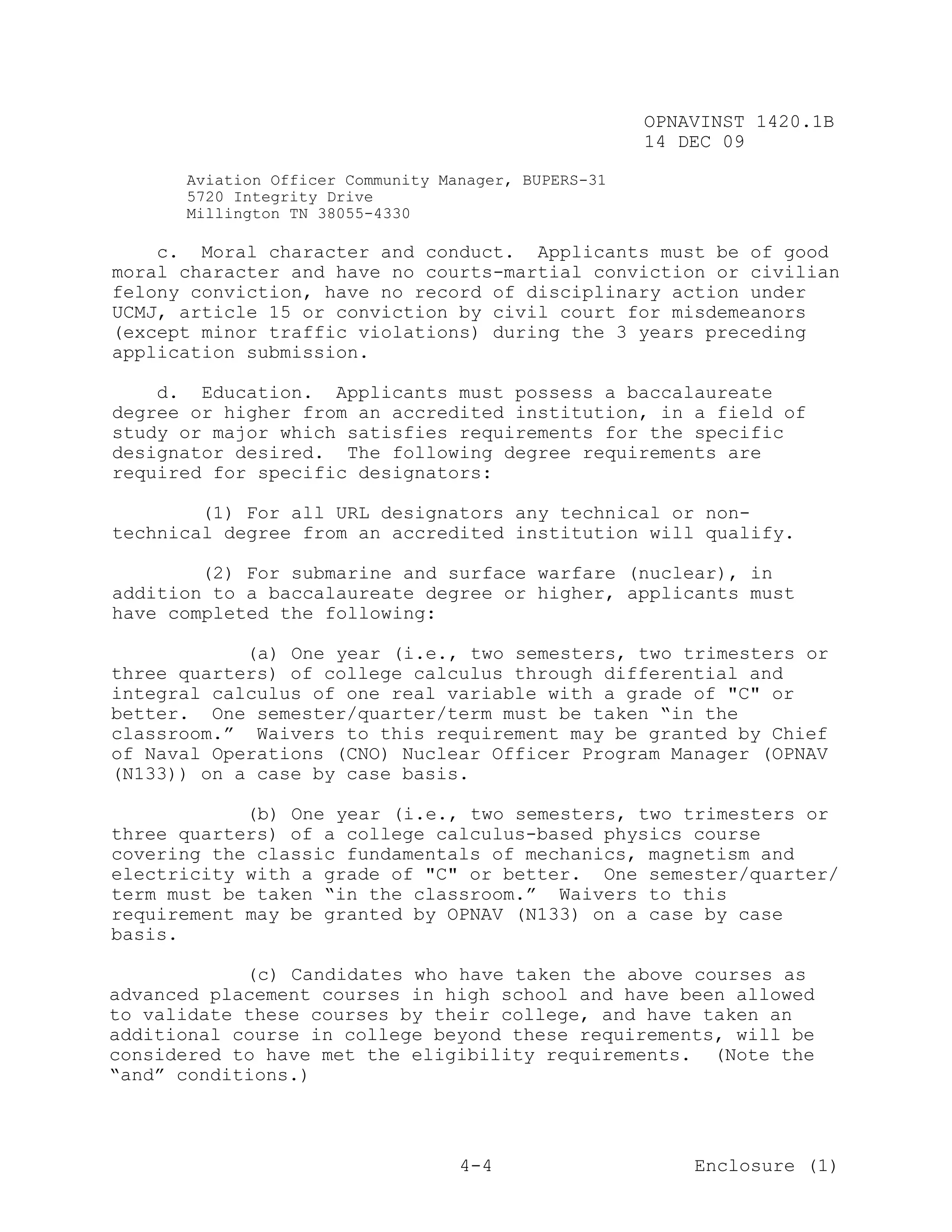 OPNAVINST 1420.1B
                                                      14 DEC 09

      Aviation Officer Community Manager, BUPERS-31
      5720 Integrity Drive
      Millington TN 38055-4330

    c. Moral character and conduct. Applicants must be of good
moral character and have no courts-martial conviction or civilian
felony conviction, have no record of disciplinary action under
UCMJ, article 15 or conviction by civil court for misdemeanors
(except minor traffic violations) during the 3 years preceding
application submission.

    d. Education. Applicants must possess a baccalaureate
degree or higher from an accredited institution, in a field of
study or major which satisfies requirements for the specific
designator desired. The following degree requirements are
required for specific designators:

        (1) For all URL designators any technical or non-
technical degree from an accredited institution will qualify.

        (2) For submarine and surface warfare (nuclear), in
addition to a baccalaureate degree or higher, applicants must
have completed the following:

            (a) One year (i.e., two semesters, two trimesters or
three quarters) of college calculus through differential and
integral calculus of one real variable with a grade of "C" or
better. One semester/quarter/term must be taken “in the
classroom.” Waivers to this requirement may be granted by Chief
of Naval Operations (CNO) Nuclear Officer Program Manager (OPNAV
(N133)) on a case by case basis.

            (b) One year (i.e., two semesters, two trimesters or
three quarters) of a college calculus-based physics course
covering the classic fundamentals of mechanics, magnetism and
electricity with a grade of "C" or better. One semester/quarter/
term must be taken “in the classroom.” Waivers to this
requirement may be granted by OPNAV (N133) on a case by case
basis.

            (c) Candidates who have taken the above courses as
advanced placement courses in high school and have been allowed
to validate these courses by their college, and have taken an
additional course in college beyond these requirements, will be
considered to have met the eligibility requirements. (Note the
“and” conditions.)



                                   4-4                    Enclosure (1)
 