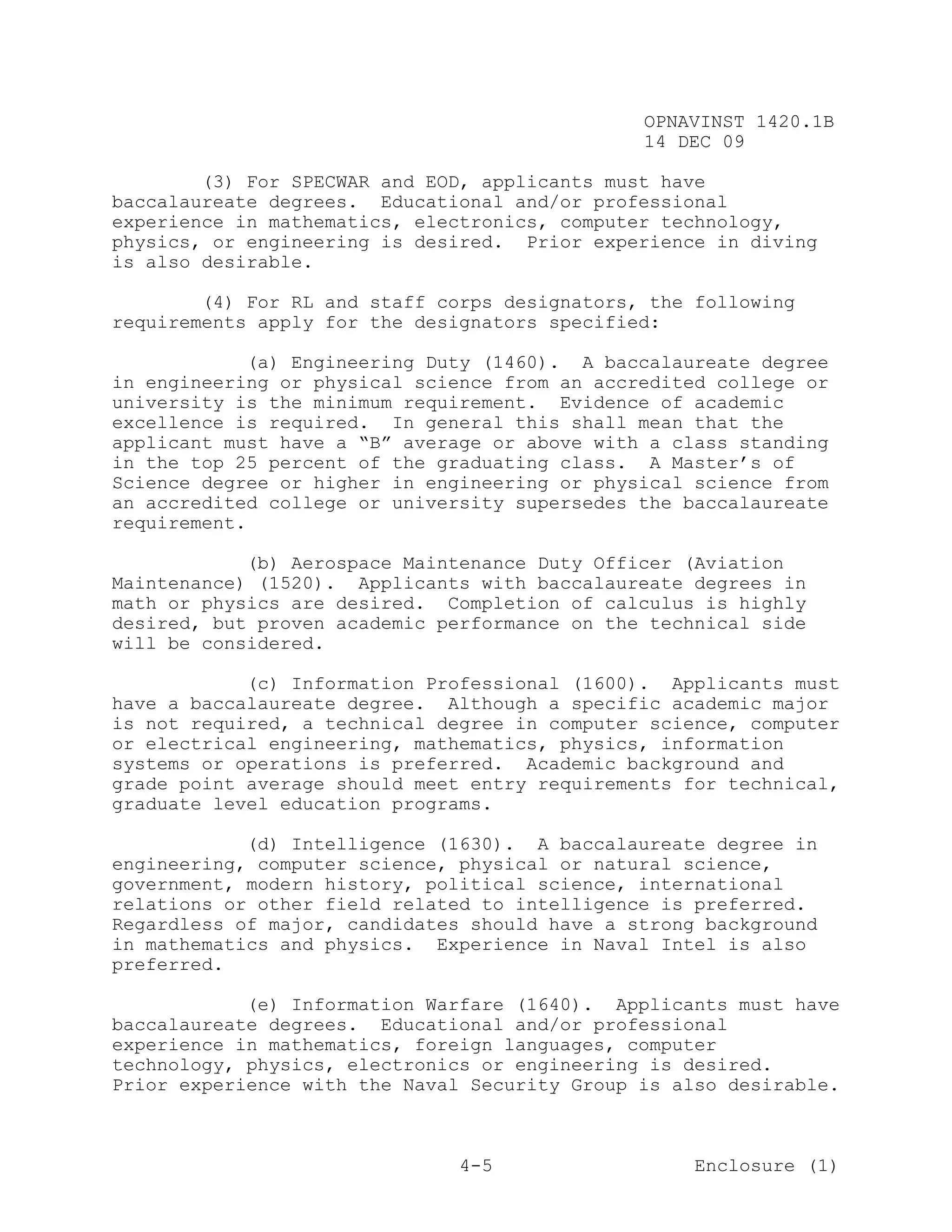 OPNAVINST 1420.1B
                                               14 DEC 09

        (3) For SPECWAR and EOD, applicants must have
baccalaureate degrees. Educational and/or professional
experience in mathematics, electronics, computer technology,
physics, or engineering is desired. Prior experience in diving
is also desirable.

        (4) For RL and staff corps designators, the following
requirements apply for the designators specified:

            (a) Engineering Duty (1460). A baccalaureate degree
in engineering or physical science from an accredited college or
university is the minimum requirement. Evidence of academic
excellence is required. In general this shall mean that the
applicant must have a “B” average or above with a class standing
in the top 25 percent of the graduating class. A Master’s of
Science degree or higher in engineering or physical science from
an accredited college or university supersedes the baccalaureate
requirement.

            (b) Aerospace Maintenance Duty Officer (Aviation
Maintenance) (1520). Applicants with baccalaureate degrees in
math or physics are desired. Completion of calculus is highly
desired, but proven academic performance on the technical side
will be considered.

            (c) Information Professional (1600). Applicants must
have a baccalaureate degree. Although a specific academic major
is not required, a technical degree in computer science, computer
or electrical engineering, mathematics, physics, information
systems or operations is preferred. Academic background and
grade point average should meet entry requirements for technical,
graduate level education programs.

            (d) Intelligence (1630). A baccalaureate degree in
engineering, computer science, physical or natural science,
government, modern history, political science, international
relations or other field related to intelligence is preferred.
Regardless of major, candidates should have a strong background
in mathematics and physics. Experience in Naval Intel is also
preferred.

            (e) Information Warfare (1640). Applicants must have
baccalaureate degrees. Educational and/or professional
experience in mathematics, foreign languages, computer
technology, physics, electronics or engineering is desired.
Prior experience with the Naval Security Group is also desirable.



                               4-5                  Enclosure (1)
 