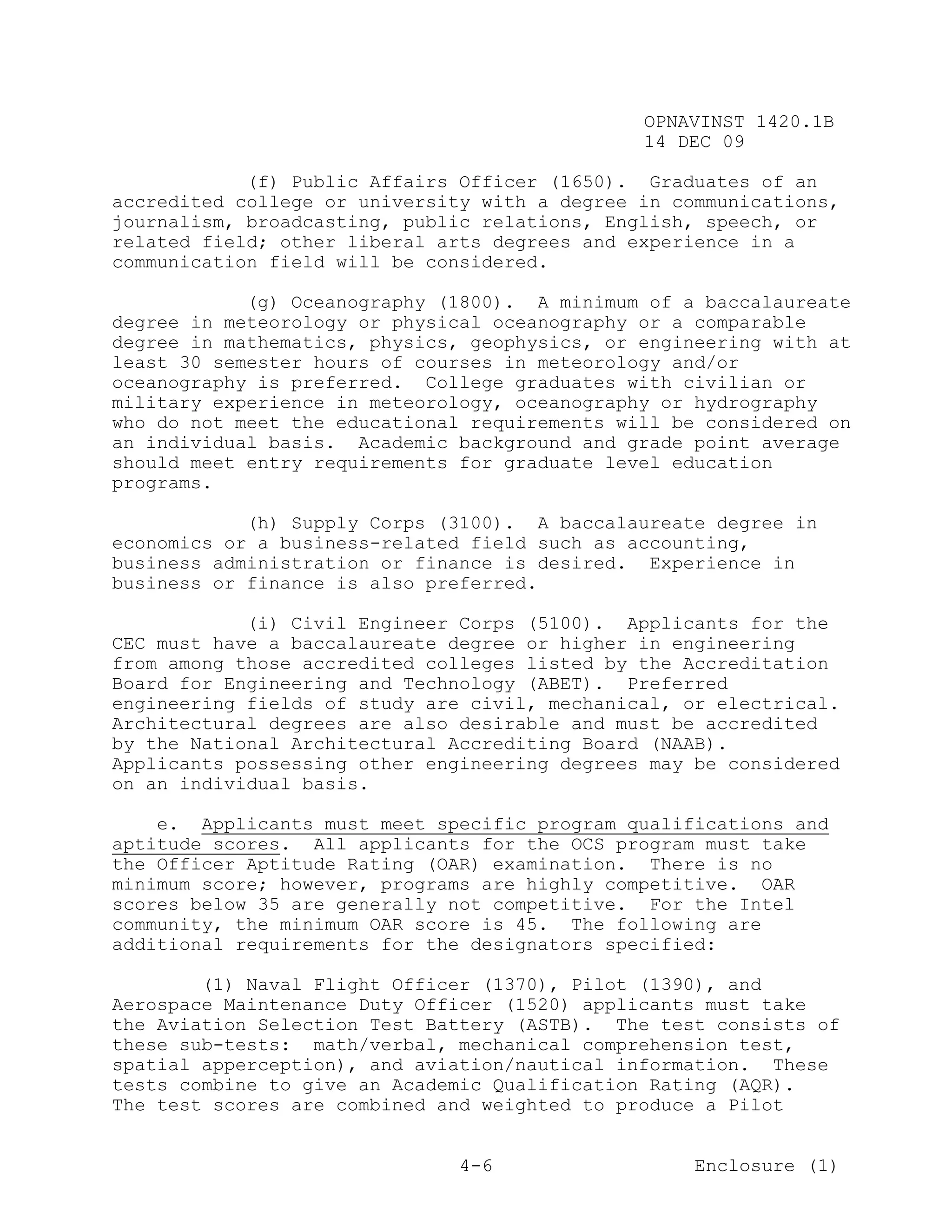 OPNAVINST 1420.1B
                                               14 DEC 09

            (f) Public Affairs Officer (1650). Graduates of an
accredited college or university with a degree in communications,
journalism, broadcasting, public relations, English, speech, or
related field; other liberal arts degrees and experience in a
communication field will be considered.

            (g) Oceanography (1800). A minimum of a baccalaureate
degree in meteorology or physical oceanography or a comparable
degree in mathematics, physics, geophysics, or engineering with at
least 30 semester hours of courses in meteorology and/or
oceanography is preferred. College graduates with civilian or
military experience in meteorology, oceanography or hydrography
who do not meet the educational requirements will be considered on
an individual basis. Academic background and grade point average
should meet entry requirements for graduate level education
programs.

            (h) Supply Corps (3100). A baccalaureate degree in
economics or a business-related field such as accounting,
business administration or finance is desired. Experience in
business or finance is also preferred.

            (i) Civil Engineer Corps (5100). Applicants for the
CEC must have a baccalaureate degree or higher in engineering
from among those accredited colleges listed by the Accreditation
Board for Engineering and Technology (ABET). Preferred
engineering fields of study are civil, mechanical, or electrical.
Architectural degrees are also desirable and must be accredited
by the National Architectural Accrediting Board (NAAB).
Applicants possessing other engineering degrees may be considered
on an individual basis.

    e. Applicants must meet specific program qualifications and
aptitude scores. All applicants for the OCS program must take
the Officer Aptitude Rating (OAR) examination. There is no
minimum score; however, programs are highly competitive. OAR
scores below 35 are generally not competitive. For the Intel
community, the minimum OAR score is 45. The following are
additional requirements for the designators specified:

        (1) Naval Flight Officer (1370), Pilot (1390), and
Aerospace Maintenance Duty Officer (1520) applicants must take
the Aviation Selection Test Battery (ASTB). The test consists of
these sub-tests: math/verbal, mechanical comprehension test,
spatial apperception), and aviation/nautical information. These
tests combine to give an Academic Qualification Rating (AQR).
The test scores are combined and weighted to produce a Pilot


                               4-6                  Enclosure (1)
 