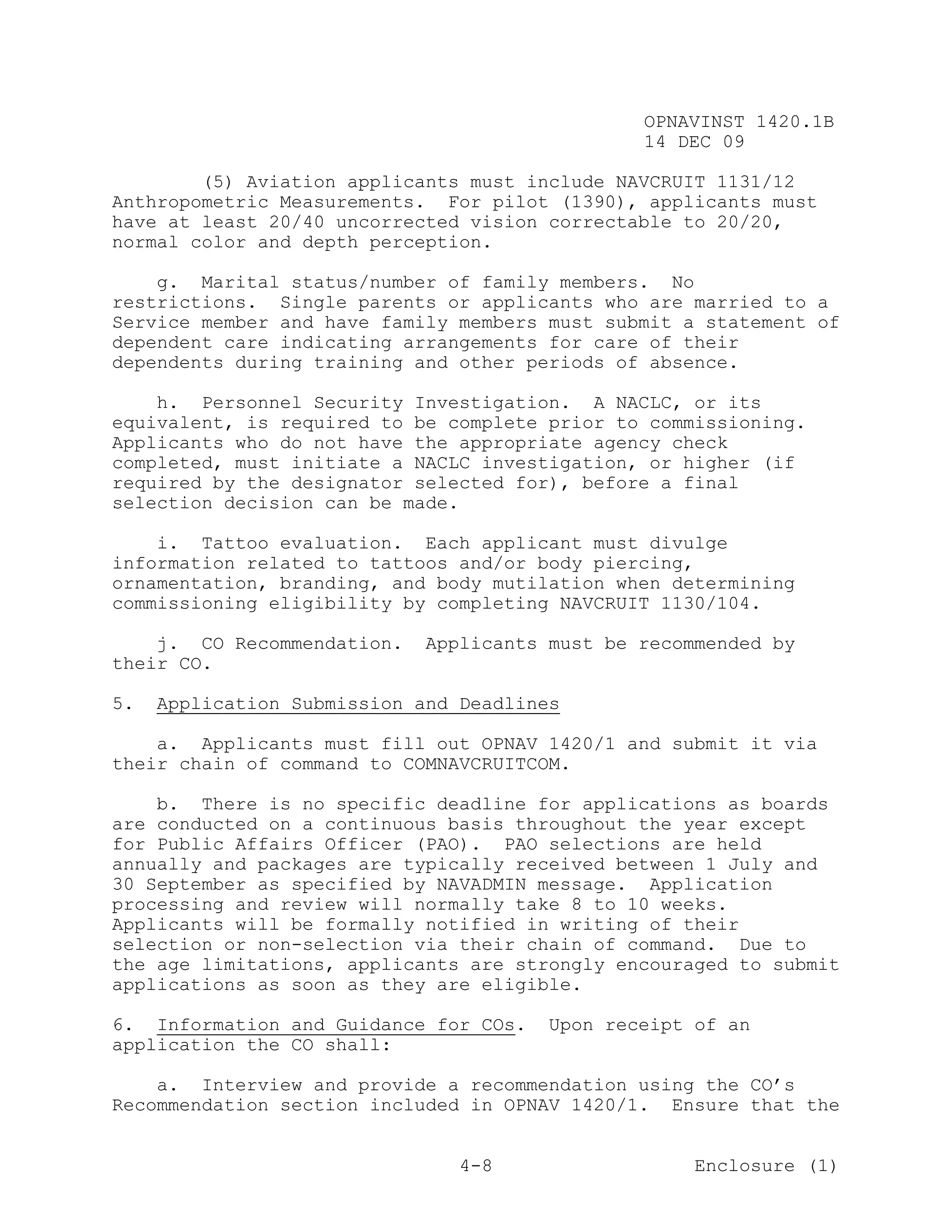 OPNAVINST 1420.1B
                                                14 DEC 09

        (5) Aviation applicants must include NAVCRUIT 1131/12
Anthropometric Measurements. For pilot (1390), applicants must
have at least 20/40 uncorrected vision correctable to 20/20,
normal color and depth perception.

    g. Marital status/number of family members. No
restrictions. Single parents or applicants who are married to a
Service member and have family members must submit a statement of
dependent care indicating arrangements for care of their
dependents during training and other periods of absence.

    h. Personnel Security Investigation. A NACLC, or its
equivalent, is required to be complete prior to commissioning.
Applicants who do not have the appropriate agency check
completed, must initiate a NACLC investigation, or higher (if
required by the designator selected for), before a final
selection decision can be made.

    i. Tattoo evaluation. Each applicant must divulge
information related to tattoos and/or body piercing,
ornamentation, branding, and body mutilation when determining
commissioning eligibility by completing NAVCRUIT 1130/104.

    j. CO Recommendation.   Applicants must be recommended by
their CO.

5.   Application Submission and Deadlines

    a. Applicants must fill out OPNAV 1420/1 and submit it via
their chain of command to COMNAVCRUITCOM.

    b. There is no specific deadline for applications as boards
are conducted on a continuous basis throughout the year except
for Public Affairs Officer (PAO). PAO selections are held
annually and packages are typically received between 1 July and
30 September as specified by NAVADMIN message. Application
processing and review will normally take 8 to 10 weeks.
Applicants will be formally notified in writing of their
selection or non-selection via their chain of command. Due to
the age limitations, applicants are strongly encouraged to submit
applications as soon as they are eligible.

6. Information and Guidance for COs.    Upon receipt of an
application the CO shall:

    a. Interview and provide a recommendation using the CO’s
Recommendation section included in OPNAV 1420/1. Ensure that the


                                4-8                  Enclosure (1)
 