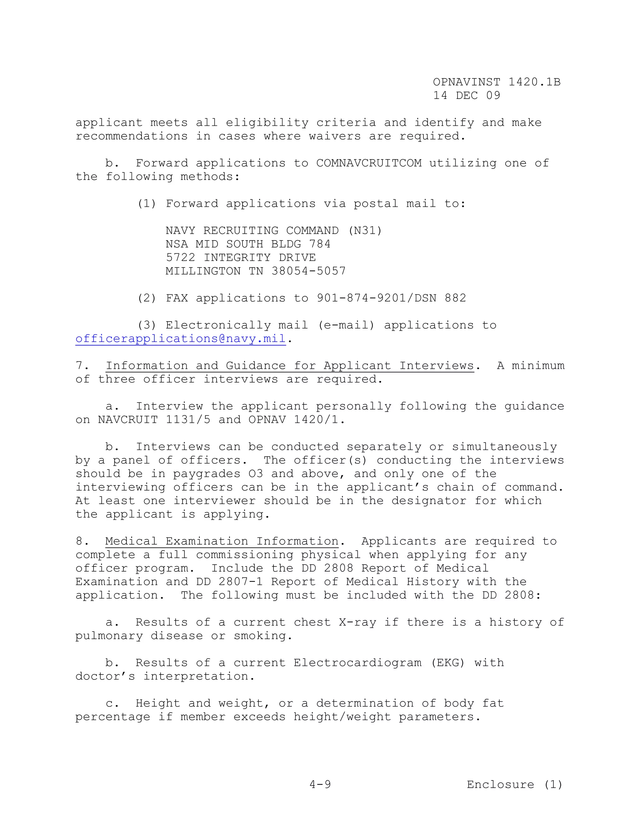 OPNAVINST 1420.1B
                                               14 DEC 09

applicant meets all eligibility criteria and identify and make
recommendations in cases where waivers are required.

    b. Forward applications to COMNAVCRUITCOM utilizing one of
the following methods:

       (1) Forward applications via postal mail to:

            NAVY RECRUITING COMMAND (N31)
            NSA MID SOUTH BLDG 784
            5722 INTEGRITY DRIVE
            MILLINGTON TN 38054-5057

       (2) FAX applications to 901-874-9201/DSN 882

        (3) Electronically mail (e-mail) applications to
officerapplications@navy.mil.

7. Information and Guidance for Applicant Interviews.      A minimum
of three officer interviews are required.

    a. Interview the applicant personally following the guidance
on NAVCRUIT 1131/5 and OPNAV 1420/1.

    b. Interviews can be conducted separately or simultaneously
by a panel of officers. The officer(s) conducting the interviews
should be in paygrades O3 and above, and only one of the
interviewing officers can be in the applicant’s chain of command.
At least one interviewer should be in the designator for which
the applicant is applying.

8. Medical Examination Information. Applicants are required to
complete a full commissioning physical when applying for any
officer program. Include the DD 2808 Report of Medical
Examination and DD 2807-1 Report of Medical History with the
application. The following must be included with the DD 2808:

    a. Results of a current chest X-ray if there is a history of
pulmonary disease or smoking.

    b. Results of a current Electrocardiogram (EKG) with
doctor’s interpretation.

    c. Height and weight, or a determination of body fat
percentage if member exceeds height/weight parameters.




                               4-9                    Enclosure (1)
 