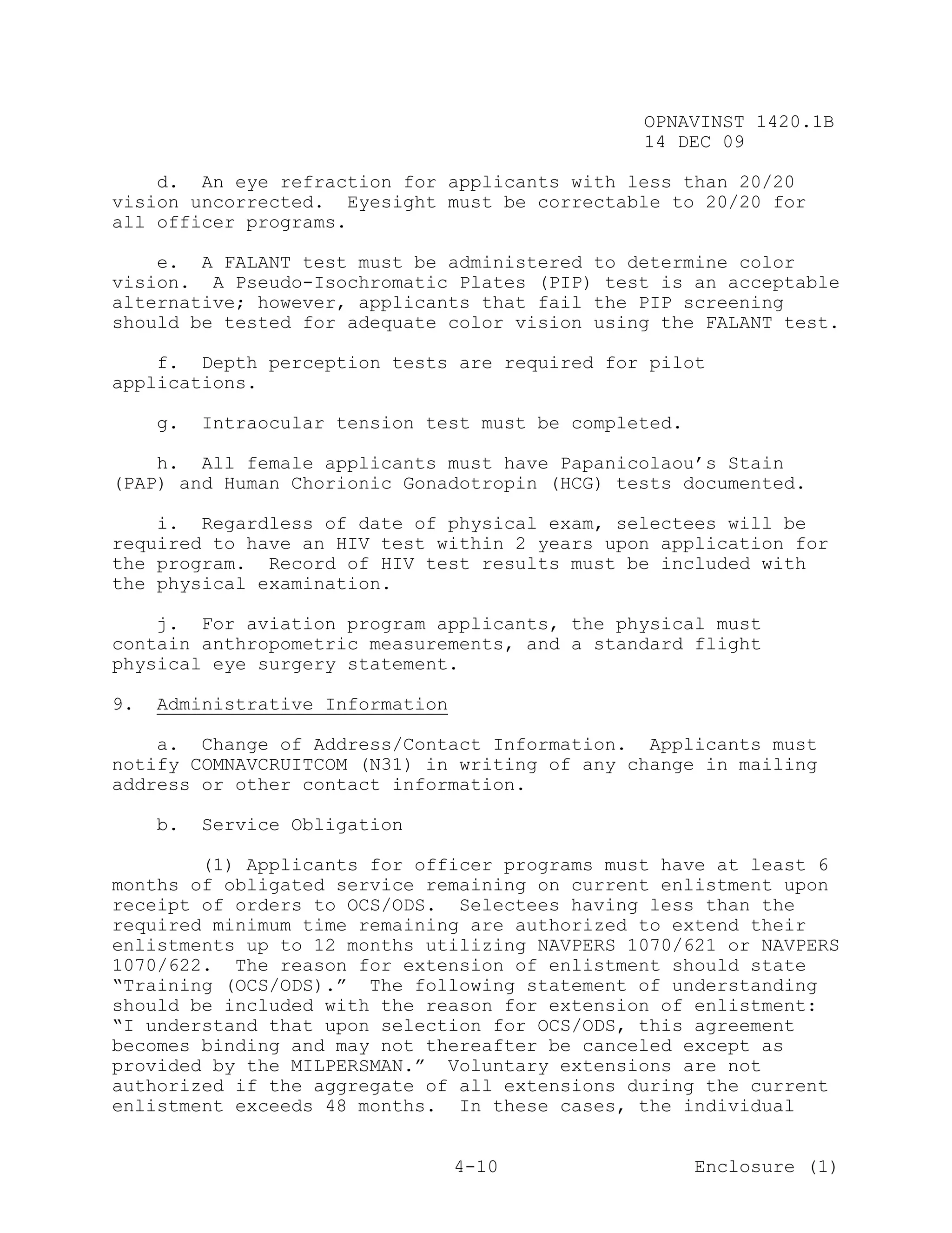 OPNAVINST 1420.1B
                                                 14 DEC 09

    d. An eye refraction for applicants with less than 20/20
vision uncorrected. Eyesight must be correctable to 20/20 for
all officer programs.

    e. A FALANT test must be administered to determine color
vision. A Pseudo-Isochromatic Plates (PIP) test is an acceptable
alternative; however, applicants that fail the PIP screening
should be tested for adequate color vision using the FALANT test.

    f. Depth perception tests are required for pilot
applications.

     g.   Intraocular tension test must be completed.

    h. All female applicants must have Papanicolaou’s Stain
(PAP) and Human Chorionic Gonadotropin (HCG) tests documented.

    i. Regardless of date of physical exam, selectees will be
required to have an HIV test within 2 years upon application for
the program. Record of HIV test results must be included with
the physical examination.

    j. For aviation program applicants, the physical must
contain anthropometric measurements, and a standard flight
physical eye surgery statement.

9.   Administrative Information

    a. Change of Address/Contact Information. Applicants must
notify COMNAVCRUITCOM (N31) in writing of any change in mailing
address or other contact information.

     b.   Service Obligation

        (1) Applicants for officer programs must have at least 6
months of obligated service remaining on current enlistment upon
receipt of orders to OCS/ODS. Selectees having less than the
required minimum time remaining are authorized to extend their
enlistments up to 12 months utilizing NAVPERS 1070/621 or NAVPERS
1070/622. The reason for extension of enlistment should state
“Training (OCS/ODS).” The following statement of understanding
should be included with the reason for extension of enlistment:
“I understand that upon selection for OCS/ODS, this agreement
becomes binding and may not thereafter be canceled except as
provided by the MILPERSMAN.” Voluntary extensions are not
authorized if the aggregate of all extensions during the current
enlistment exceeds 48 months. In these cases, the individual


                                  4-10                  Enclosure (1)
 