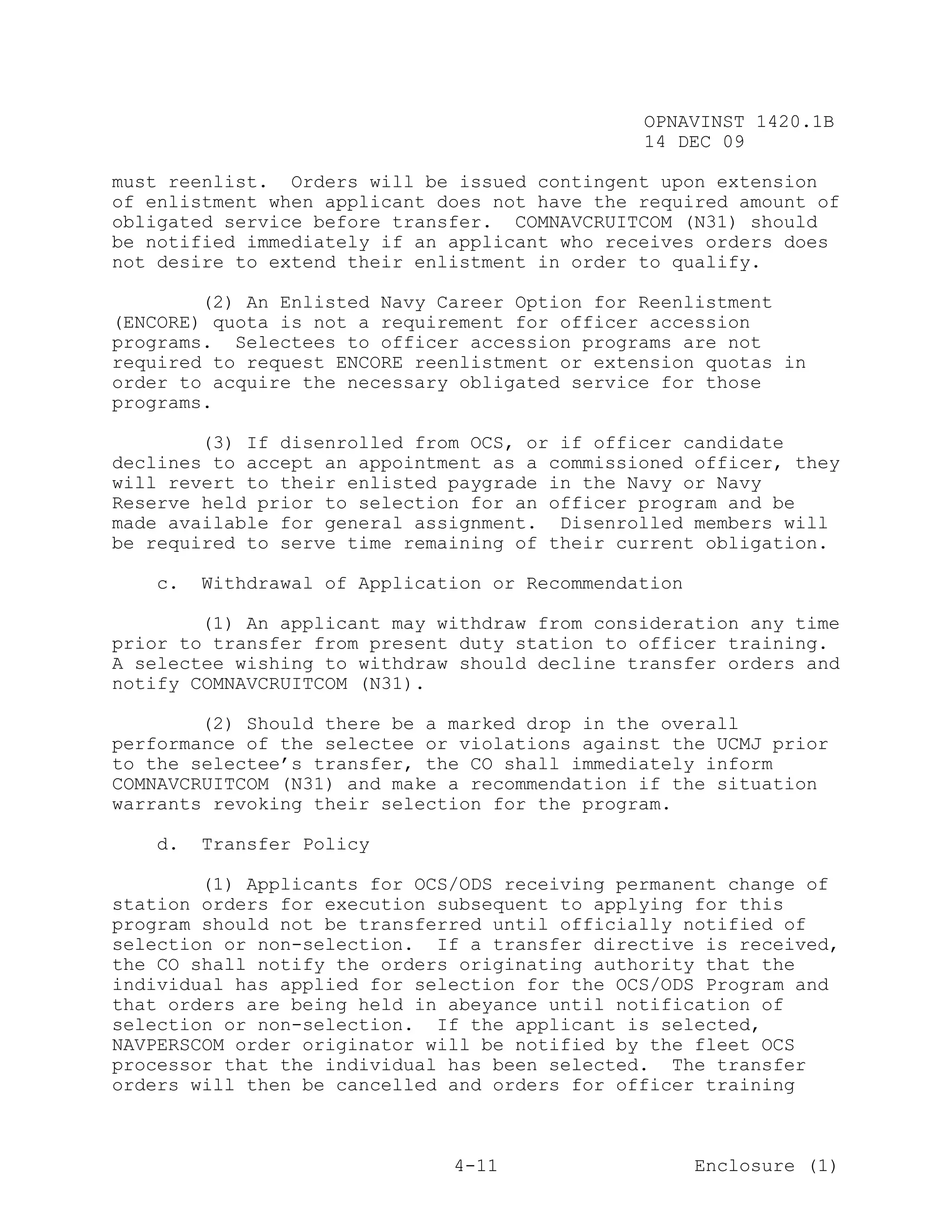 OPNAVINST 1420.1B
                                               14 DEC 09

must reenlist. Orders will be issued contingent upon extension
of enlistment when applicant does not have the required amount of
obligated service before transfer. COMNAVCRUITCOM (N31) should
be notified immediately if an applicant who receives orders does
not desire to extend their enlistment in order to qualify.

        (2) An Enlisted Navy Career Option for Reenlistment
(ENCORE) quota is not a requirement for officer accession
programs. Selectees to officer accession programs are not
required to request ENCORE reenlistment or extension quotas in
order to acquire the necessary obligated service for those
programs.

        (3) If disenrolled from OCS, or if officer candidate
declines to accept an appointment as a commissioned officer, they
will revert to their enlisted paygrade in the Navy or Navy
Reserve held prior to selection for an officer program and be
made available for general assignment. Disenrolled members will
be required to serve time remaining of their current obligation.

   c.   Withdrawal of Application or Recommendation

        (1) An applicant may withdraw from consideration any time
prior to transfer from present duty station to officer training.
A selectee wishing to withdraw should decline transfer orders and
notify COMNAVCRUITCOM (N31).

        (2) Should there be a marked drop in the overall
performance of the selectee or violations against the UCMJ prior
to the selectee’s transfer, the CO shall immediately inform
COMNAVCRUITCOM (N31) and make a recommendation if the situation
warrants revoking their selection for the program.

   d.   Transfer Policy

        (1) Applicants for OCS/ODS receiving permanent change of
station orders for execution subsequent to applying for this
program should not be transferred until officially notified of
selection or non-selection. If a transfer directive is received,
the CO shall notify the orders originating authority that the
individual has applied for selection for the OCS/ODS Program and
that orders are being held in abeyance until notification of
selection or non-selection. If the applicant is selected,
NAVPERSCOM order originator will be notified by the fleet OCS
processor that the individual has been selected. The transfer
orders will then be cancelled and orders for officer training



                              4-11                    Enclosure (1)
 