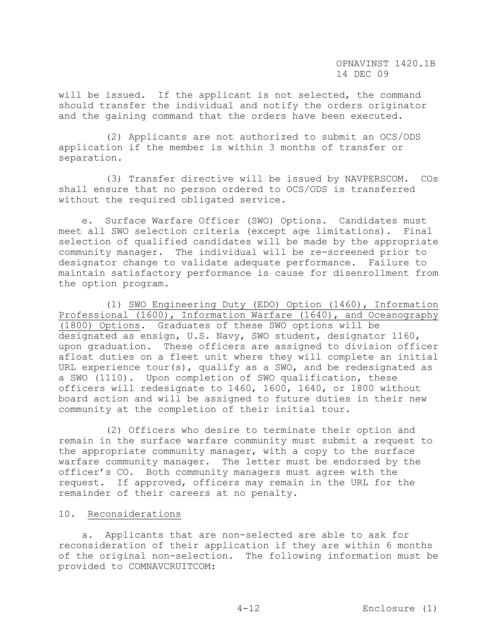 OPNAVINST 1420.1B
                                               14 DEC 09

will be issued. If the applicant is not selected, the command
should transfer the individual and notify the orders originator
and the gaining command that the orders have been executed.

        (2) Applicants are not authorized to submit an OCS/ODS
application if the member is within 3 months of transfer or
separation.

        (3) Transfer directive will be issued by NAVPERSCOM. COs
shall ensure that no person ordered to OCS/ODS is transferred
without the required obligated service.

    e. Surface Warfare Officer (SWO) Options. Candidates must
meet all SWO selection criteria (except age limitations). Final
selection of qualified candidates will be made by the appropriate
community manager. The individual will be re-screened prior to
designator change to validate adequate performance. Failure to
maintain satisfactory performance is cause for disenrollment from
the option program.

        (1) SWO Engineering Duty (EDO) Option (1460), Information
Professional (1600), Information Warfare (1640), and Oceanography
(1800) Options. Graduates of these SWO options will be
designated as ensign, U.S. Navy, SWO student, designator 1160,
upon graduation. These officers are assigned to division officer
afloat duties on a fleet unit where they will complete an initial
URL experience tour(s), qualify as a SWO, and be redesignated as
a SWO (1110). Upon completion of SWO qualification, these
officers will redesignate to 1460, 1600, 1640, or 1800 without
board action and will be assigned to future duties in their new
community at the completion of their initial tour.

        (2) Officers who desire to terminate their option and
remain in the surface warfare community must submit a request to
the appropriate community manager, with a copy to the surface
warfare community manager. The letter must be endorsed by the
officer’s CO. Both community managers must agree with the
request. If approved, officers may remain in the URL for the
remainder of their careers at no penalty.

10.   Reconsiderations

    a. Applicants that are non-selected are able to ask for
reconsideration of their application if they are within 6 months
of the original non-selection. The following information must be
provided to COMNAVCRUITCOM:



                              4-12                  Enclosure (1)
 