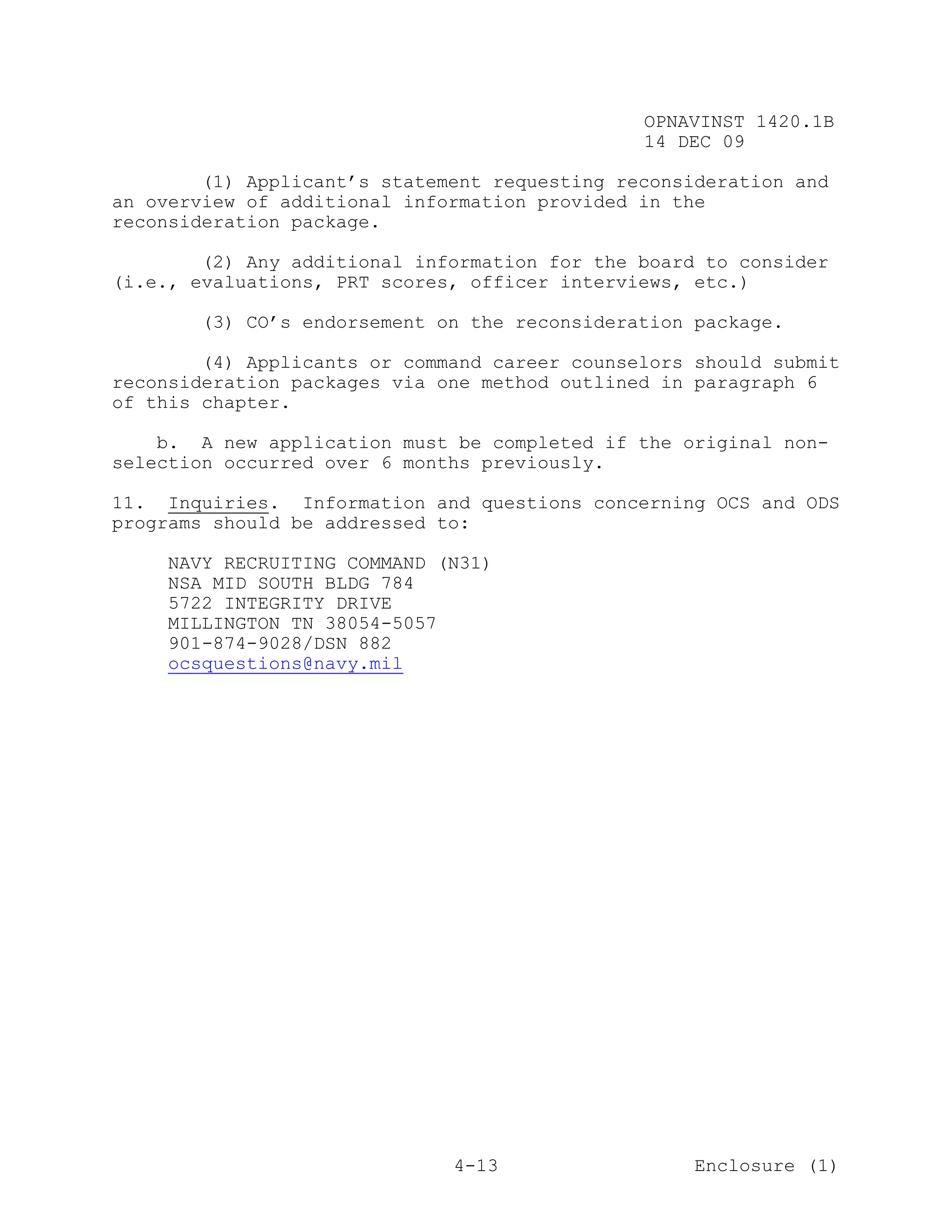 OPNAVINST 1420.1B
                                               14 DEC 09

        (1) Applicant’s statement requesting reconsideration and
an overview of additional information provided in the
reconsideration package.

        (2) Any additional information for the board to consider
(i.e., evaluations, PRT scores, officer interviews, etc.)

       (3) CO’s endorsement on the reconsideration package.

        (4) Applicants or command career counselors should submit
reconsideration packages via one method outlined in paragraph 6
of this chapter.

    b. A new application must be completed if the original non-
selection occurred over 6 months previously.

11. Inquiries. Information and questions concerning OCS and ODS
programs should be addressed to:

    NAVY RECRUITING COMMAND (N31)
    NSA MID SOUTH BLDG 784
    5722 INTEGRITY DRIVE
    MILLINGTON TN 38054-5057
    901-874-9028/DSN 882
    ocsquestions@navy.mil




                              4-13                  Enclosure (1)
 