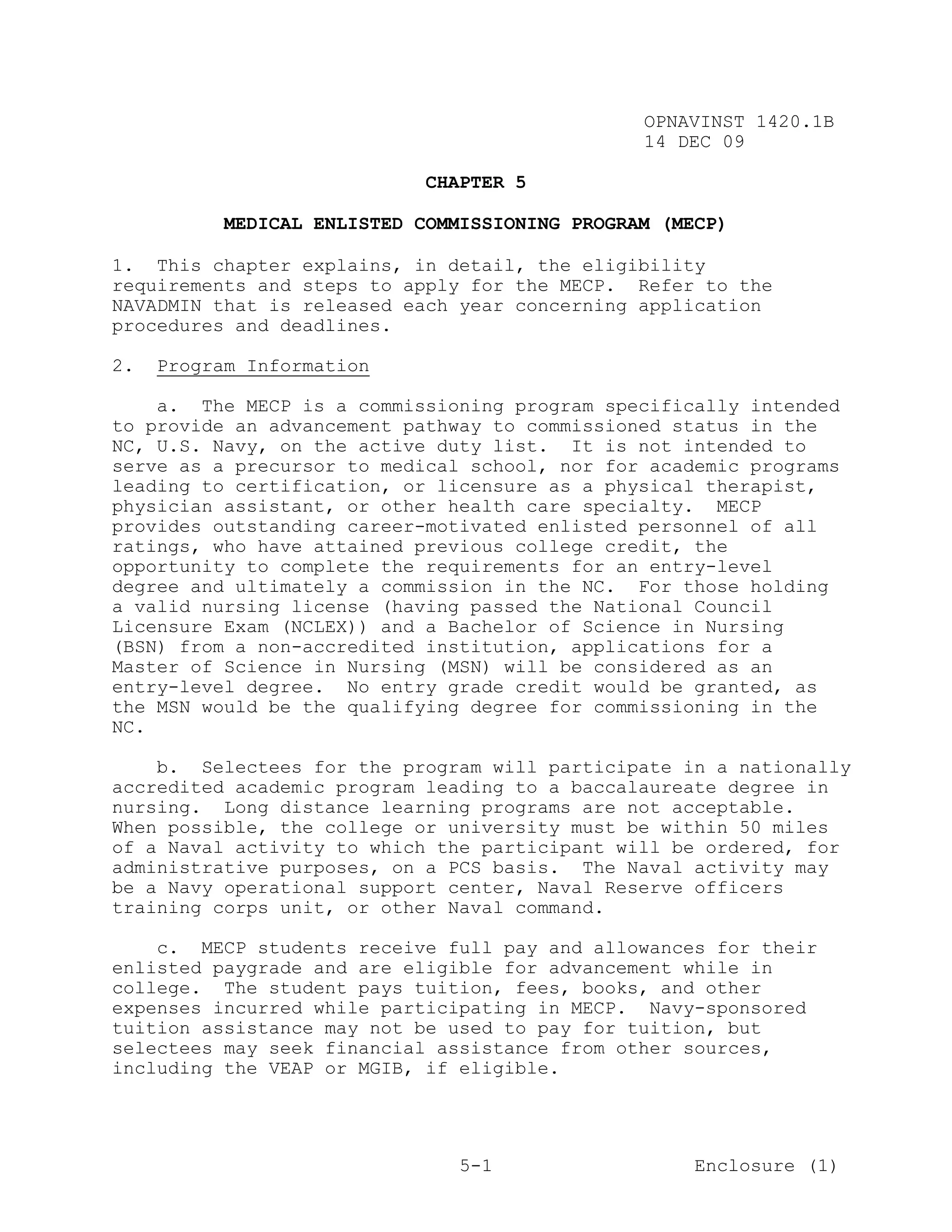 OPNAVINST 1420.1B
                                                14 DEC 09

                             CHAPTER 5

           MEDICAL ENLISTED COMMISSIONING PROGRAM (MECP)

1. This chapter explains, in detail, the eligibility
requirements and steps to apply for the MECP. Refer to the
NAVADMIN that is released each year concerning application
procedures and deadlines.

2.   Program Information

    a. The MECP is a commissioning program specifically intended
to provide an advancement pathway to commissioned status in the
NC, U.S. Navy, on the active duty list. It is not intended to
serve as a precursor to medical school, nor for academic programs
leading to certification, or licensure as a physical therapist,
physician assistant, or other health care specialty. MECP
provides outstanding career-motivated enlisted personnel of all
ratings, who have attained previous college credit, the
opportunity to complete the requirements for an entry-level
degree and ultimately a commission in the NC. For those holding
a valid nursing license (having passed the National Council
Licensure Exam (NCLEX)) and a Bachelor of Science in Nursing
(BSN) from a non-accredited institution, applications for a
Master of Science in Nursing (MSN) will be considered as an
entry-level degree. No entry grade credit would be granted, as
the MSN would be the qualifying degree for commissioning in the
NC.

    b. Selectees for the program will participate in a nationally
accredited academic program leading to a baccalaureate degree in
nursing. Long distance learning programs are not acceptable.
When possible, the college or university must be within 50 miles
of a Naval activity to which the participant will be ordered, for
administrative purposes, on a PCS basis. The Naval activity may
be a Navy operational support center, Naval Reserve officers
training corps unit, or other Naval command.

    c. MECP students receive full pay and allowances for their
enlisted paygrade and are eligible for advancement while in
college. The student pays tuition, fees, books, and other
expenses incurred while participating in MECP. Navy-sponsored
tuition assistance may not be used to pay for tuition, but
selectees may seek financial assistance from other sources,
including the VEAP or MGIB, if eligible.




                                5-1                  Enclosure (1)
 