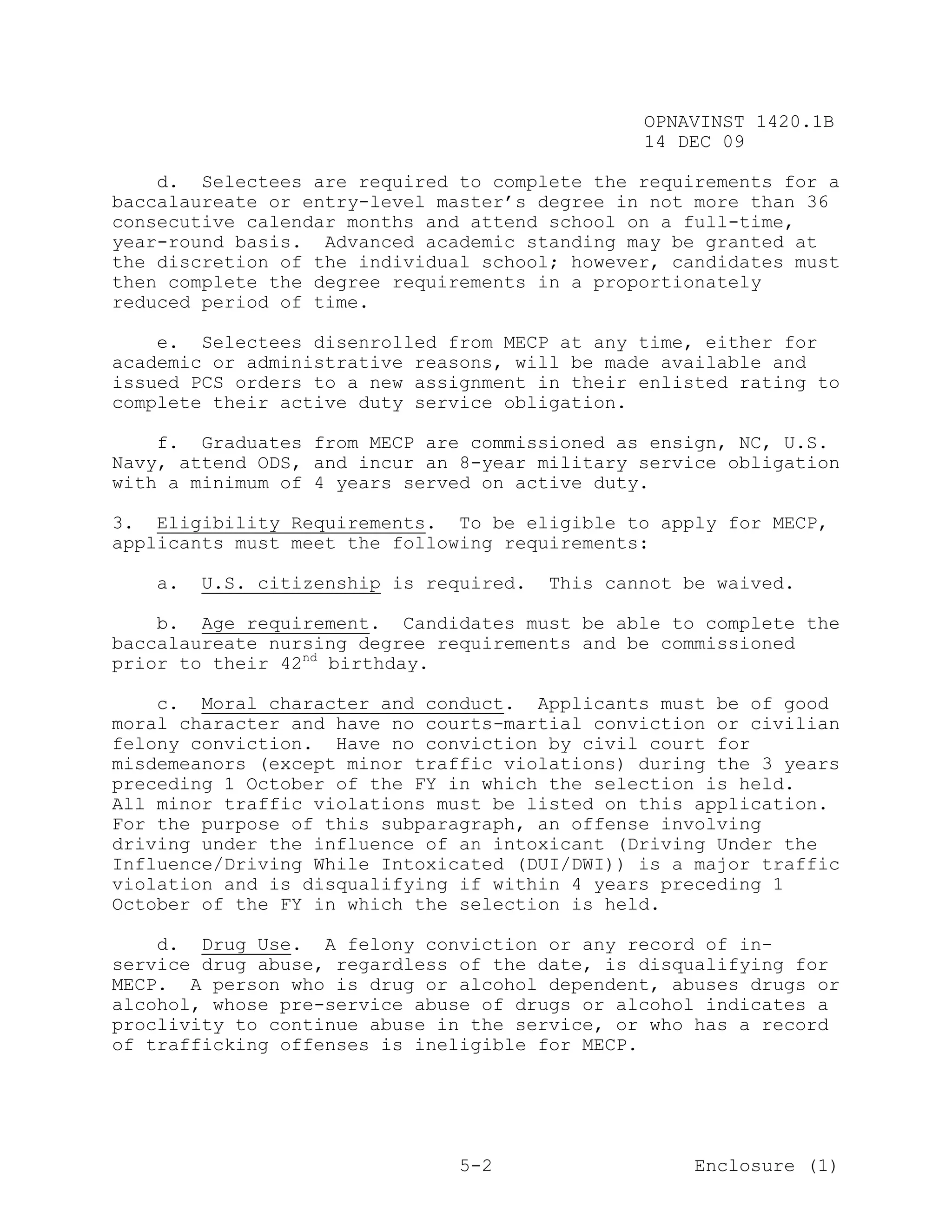OPNAVINST 1420.1B
                                                14 DEC 09

    d. Selectees are required to complete the requirements for a
baccalaureate or entry-level master’s degree in not more than 36
consecutive calendar months and attend school on a full-time,
year-round basis. Advanced academic standing may be granted at
the discretion of the individual school; however, candidates must
then complete the degree requirements in a proportionately
reduced period of time.

    e. Selectees disenrolled from MECP at any time, either for
academic or administrative reasons, will be made available and
issued PCS orders to a new assignment in their enlisted rating to
complete their active duty service obligation.

    f. Graduates from MECP are commissioned as ensign, NC, U.S.
Navy, attend ODS, and incur an 8-year military service obligation
with a minimum of 4 years served on active duty.

3. Eligibility Requirements. To be eligible to apply for MECP,
applicants must meet the following requirements:

   a.   U.S. citizenship is required.   This cannot be waived.

    b. Age requirement. Candidates must be able to complete the
baccalaureate nursing degree requirements and be commissioned
prior to their 42nd birthday.

    c. Moral character and conduct. Applicants must be of good
moral character and have no courts-martial conviction or civilian
felony conviction. Have no conviction by civil court for
misdemeanors (except minor traffic violations) during the 3 years
preceding 1 October of the FY in which the selection is held.
All minor traffic violations must be listed on this application.
For the purpose of this subparagraph, an offense involving
driving under the influence of an intoxicant (Driving Under the
Influence/Driving While Intoxicated (DUI/DWI)) is a major traffic
violation and is disqualifying if within 4 years preceding 1
October of the FY in which the selection is held.

    d. Drug Use. A felony conviction or any record of in-
service drug abuse, regardless of the date, is disqualifying for
MECP. A person who is drug or alcohol dependent, abuses drugs or
alcohol, whose pre-service abuse of drugs or alcohol indicates a
proclivity to continue abuse in the service, or who has a record
of trafficking offenses is ineligible for MECP.




                               5-2                   Enclosure (1)
 