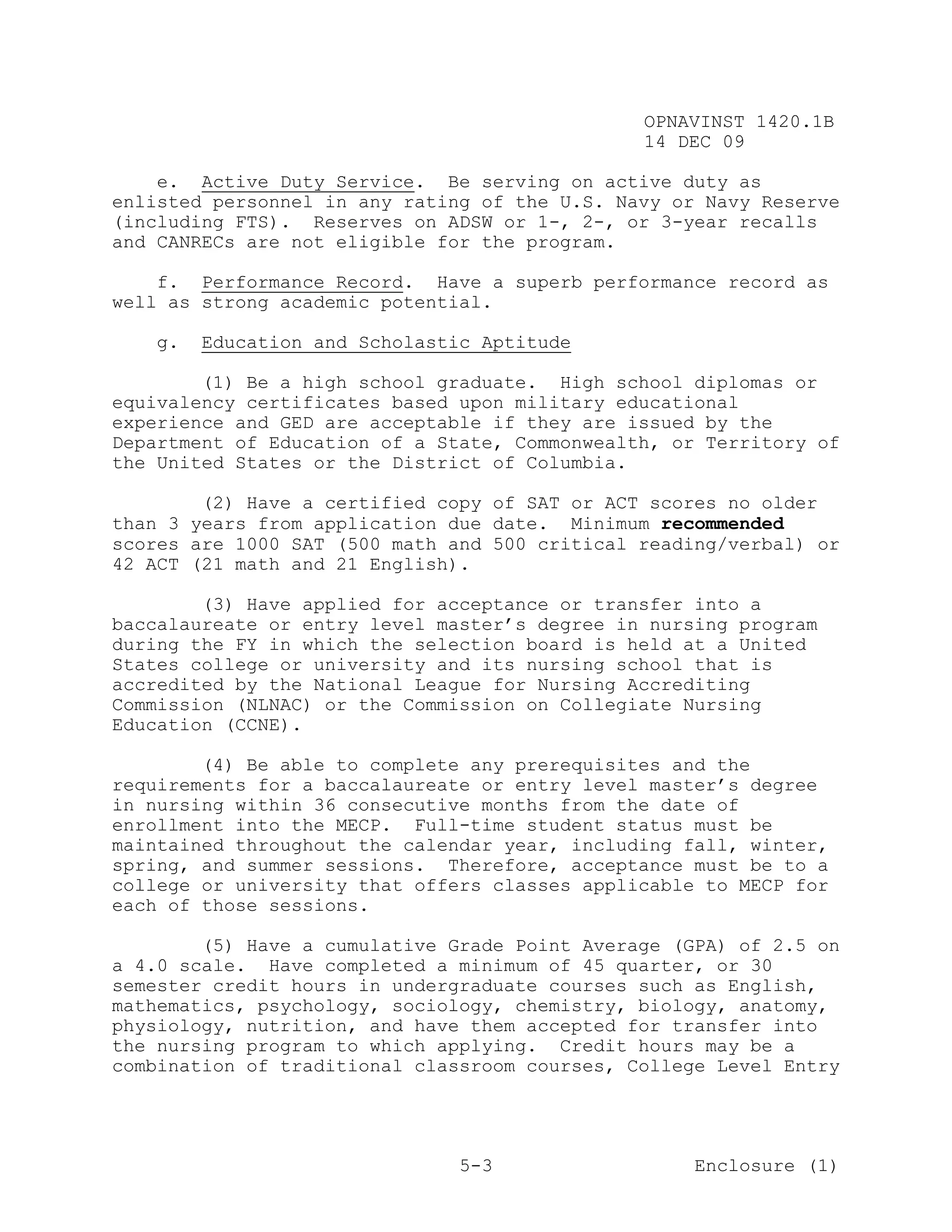 OPNAVINST 1420.1B
                                               14 DEC 09

    e. Active Duty Service. Be serving on active duty as
enlisted personnel in any rating of the U.S. Navy or Navy Reserve
(including FTS). Reserves on ADSW or 1-, 2-, or 3-year recalls
and CANRECs are not eligible for the program.

    f. Performance Record. Have a superb performance record as
well as strong academic potential.

   g.   Education and Scholastic Aptitude

        (1) Be a high school graduate. High school diplomas or
equivalency certificates based upon military educational
experience and GED are acceptable if they are issued by the
Department of Education of a State, Commonwealth, or Territory of
the United States or the District of Columbia.

        (2) Have a certified copy of SAT or ACT scores no older
than 3 years from application due date. Minimum recommended
scores are 1000 SAT (500 math and 500 critical reading/verbal) or
42 ACT (21 math and 21 English).

        (3) Have applied for acceptance or transfer into a
baccalaureate or entry level master’s degree in nursing program
during the FY in which the selection board is held at a United
States college or university and its nursing school that is
accredited by the National League for Nursing Accrediting
Commission (NLNAC) or the Commission on Collegiate Nursing
Education (CCNE).

        (4) Be able to complete any prerequisites and the
requirements for a baccalaureate or entry level master’s degree
in nursing within 36 consecutive months from the date of
enrollment into the MECP. Full-time student status must be
maintained throughout the calendar year, including fall, winter,
spring, and summer sessions. Therefore, acceptance must be to a
college or university that offers classes applicable to MECP for
each of those sessions.

        (5) Have a cumulative Grade Point Average (GPA) of 2.5 on
a 4.0 scale. Have completed a minimum of 45 quarter, or 30
semester credit hours in undergraduate courses such as English,
mathematics, psychology, sociology, chemistry, biology, anatomy,
physiology, nutrition, and have them accepted for transfer into
the nursing program to which applying. Credit hours may be a
combination of traditional classroom courses, College Level Entry




                               5-3                  Enclosure (1)
 