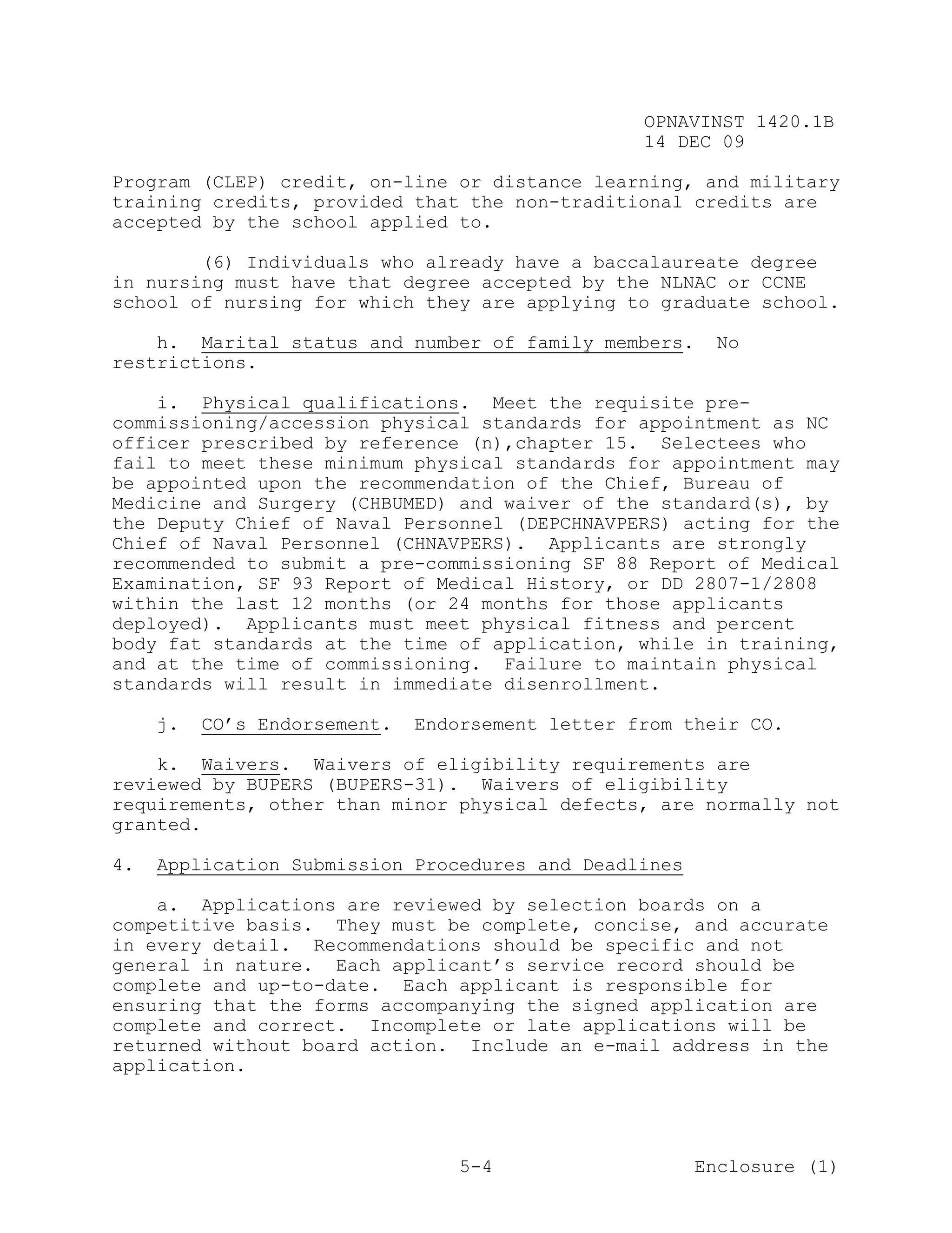 OPNAVINST 1420.1B
                                                  14 DEC 09

Program (CLEP) credit, on-line or distance learning, and military
training credits, provided that the non-traditional credits are
accepted by the school applied to.

        (6) Individuals who already have a baccalaureate degree
in nursing must have that degree accepted by the NLNAC or CCNE
school of nursing for which they are applying to graduate school.

    h. Marital status and number of family members.      No
restrictions.

    i. Physical qualifications. Meet the requisite pre-
commissioning/accession physical standards for appointment as NC
officer prescribed by reference (n),chapter 15. Selectees who
fail to meet these minimum physical standards for appointment may
be appointed upon the recommendation of the Chief, Bureau of
Medicine and Surgery (CHBUMED) and waiver of the standard(s), by
the Deputy Chief of Naval Personnel (DEPCHNAVPERS) acting for the
Chief of Naval Personnel (CHNAVPERS). Applicants are strongly
recommended to submit a pre-commissioning SF 88 Report of Medical
Examination, SF 93 Report of Medical History, or DD 2807-1/2808
within the last 12 months (or 24 months for those applicants
deployed). Applicants must meet physical fitness and percent
body fat standards at the time of application, while in training,
and at the time of commissioning. Failure to maintain physical
standards will result in immediate disenrollment.

     j.   CO’s Endorsement.   Endorsement letter from their CO.

    k. Waivers. Waivers of eligibility requirements are
reviewed by BUPERS (BUPERS-31). Waivers of eligibility
requirements, other than minor physical defects, are normally not
granted.

4.   Application Submission Procedures and Deadlines

    a. Applications are reviewed by selection boards on a
competitive basis. They must be complete, concise, and accurate
in every detail. Recommendations should be specific and not
general in nature. Each applicant’s service record should be
complete and up-to-date. Each applicant is responsible for
ensuring that the forms accompanying the signed application are
complete and correct. Incomplete or late applications will be
returned without board action. Include an e-mail address in the
application.




                                  5-4                  Enclosure (1)
 