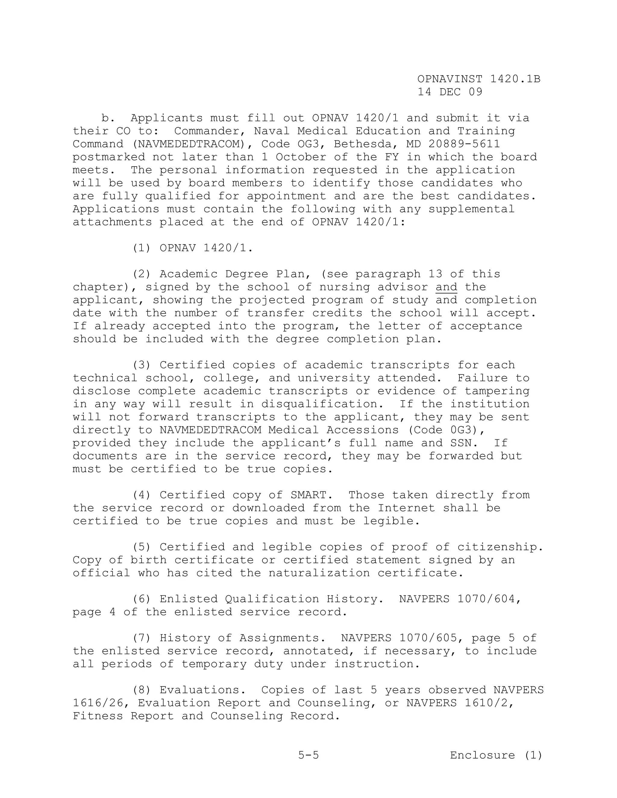 OPNAVINST 1420.1B
                                                14 DEC 09

    b. Applicants must fill out OPNAV 1420/1 and submit it via
their CO to: Commander, Naval Medical Education and Training
Command (NAVMEDEDTRACOM), Code OG3, Bethesda, MD 20889-5611
postmarked not later than 1 October of the FY in which the board
meets. The personal information requested in the application
will be used by board members to identify those candidates who
are fully qualified for appointment and are the best candidates.
Applications must contain the following with any supplemental
attachments placed at the end of OPNAV 1420/1:

       (1) OPNAV 1420/1.

        (2) Academic Degree Plan, (see paragraph 13 of this
chapter), signed by the school of nursing advisor and the
applicant, showing the projected program of study and completion
date with the number of transfer credits the school will accept.
If already accepted into the program, the letter of acceptance
should be included with the degree completion plan.

        (3) Certified copies of academic transcripts for each
technical school, college, and university attended. Failure to
disclose complete academic transcripts or evidence of tampering
in any way will result in disqualification. If the institution
will not forward transcripts to the applicant, they may be sent
directly to NAVMEDEDTRACOM Medical Accessions (Code 0G3),
provided they include the applicant’s full name and SSN. If
documents are in the service record, they may be forwarded but
must be certified to be true copies.

        (4) Certified copy of SMART. Those taken directly from
the service record or downloaded from the Internet shall be
certified to be true copies and must be legible.

        (5) Certified and legible copies of proof of citizenship.
Copy of birth certificate or certified statement signed by an
official who has cited the naturalization certificate.

        (6) Enlisted Qualification History.   NAVPERS 1070/604,
page 4 of the enlisted service record.

        (7) History of Assignments. NAVPERS 1070/605, page 5 of
the enlisted service record, annotated, if necessary, to include
all periods of temporary duty under instruction.

        (8) Evaluations. Copies of last 5 years observed NAVPERS
1616/26, Evaluation Report and Counseling, or NAVPERS 1610/2,
Fitness Report and Counseling Record.


                               5-5                   Enclosure (1)
 