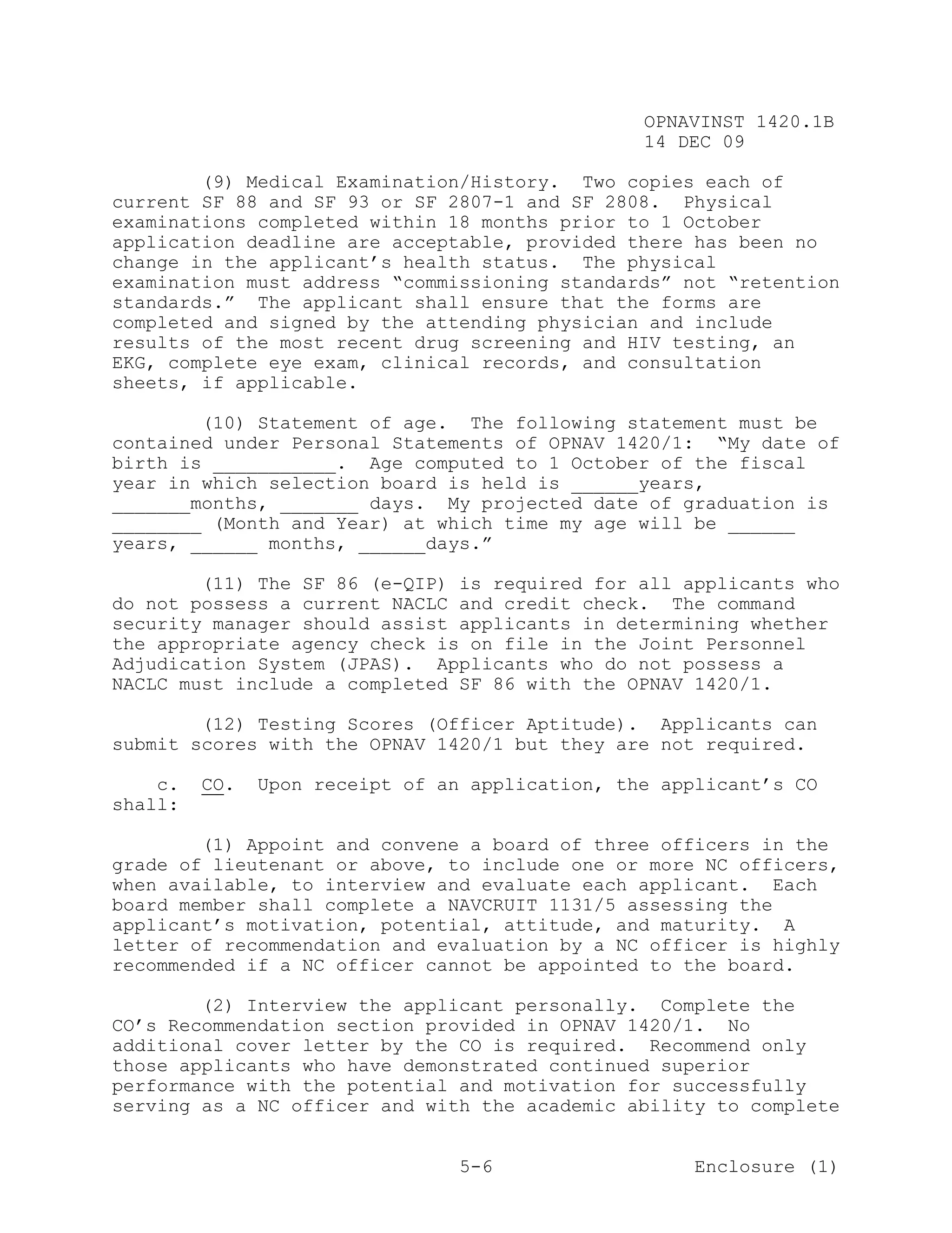 OPNAVINST 1420.1B
                                                 14 DEC 09

        (9) Medical Examination/History. Two copies each of
current SF 88 and SF 93 or SF 2807-1 and SF 2808. Physical
examinations completed within 18 months prior to 1 October
application deadline are acceptable, provided there has been no
change in the applicant’s health status. The physical
examination must address “commissioning standards” not “retention
standards.” The applicant shall ensure that the forms are
completed and signed by the attending physician and include
results of the most recent drug screening and HIV testing, an
EKG, complete eye exam, clinical records, and consultation
sheets, if applicable.

        (10) Statement of age. The following statement must be
contained under Personal Statements of OPNAV 1420/1: “My date of
birth is ___________. Age computed to 1 October of the fiscal
year in which selection board is held is ______years,
_______months, _______ days. My projected date of graduation is
________ (Month and Year) at which time my age will be ______
years, ______ months, ______days.”

        (11) The SF 86 (e-QIP) is required for all applicants who
do not possess a current NACLC and credit check. The command
security manager should assist applicants in determining whether
the appropriate agency check is on file in the Joint Personnel
Adjudication System (JPAS). Applicants who do not possess a
NACLC must include a completed SF 86 with the OPNAV 1420/1.

        (12) Testing Scores (Officer Aptitude). Applicants can
submit scores with the OPNAV 1420/1 but they are not required.

    c.   CO.   Upon receipt of an application, the applicant’s CO
shall:

        (1) Appoint and convene a board of three officers in the
grade of lieutenant or above, to include one or more NC officers,
when available, to interview and evaluate each applicant. Each
board member shall complete a NAVCRUIT 1131/5 assessing the
applicant’s motivation, potential, attitude, and maturity. A
letter of recommendation and evaluation by a NC officer is highly
recommended if a NC officer cannot be appointed to the board.

        (2) Interview the applicant personally. Complete the
CO’s Recommendation section provided in OPNAV 1420/1. No
additional cover letter by the CO is required. Recommend only
those applicants who have demonstrated continued superior
performance with the potential and motivation for successfully
serving as a NC officer and with the academic ability to complete


                                 5-6                  Enclosure (1)
 