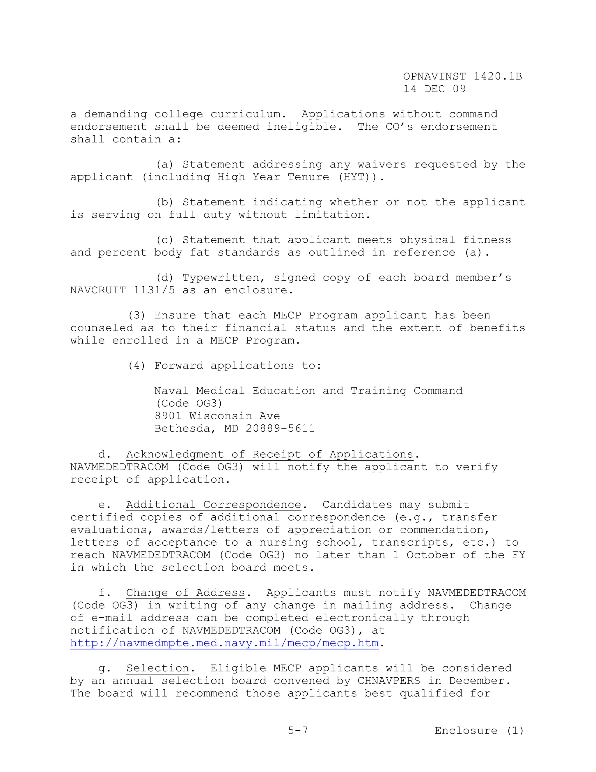 OPNAVINST 1420.1B
                                               14 DEC 09

a demanding college curriculum. Applications without command
endorsement shall be deemed ineligible. The CO’s endorsement
shall contain a:

            (a) Statement addressing any waivers requested by the
applicant (including High Year Tenure (HYT)).

            (b) Statement indicating whether or not the applicant
is serving on full duty without limitation.

            (c) Statement that applicant meets physical fitness
and percent body fat standards as outlined in reference (a).

            (d) Typewritten, signed copy of each board member’s
NAVCRUIT 1131/5 as an enclosure.

        (3) Ensure that each MECP Program applicant has been
counseled as to their financial status and the extent of benefits
while enrolled in a MECP Program.

       (4) Forward applications to:

           Naval Medical Education and Training Command
           (Code OG3)
           8901 Wisconsin Ave
           Bethesda, MD 20889-5611

    d. Acknowledgment of Receipt of Applications.
NAVMEDEDTRACOM (Code OG3) will notify the applicant to verify
receipt of application.

    e. Additional Correspondence. Candidates may submit
certified copies of additional correspondence (e.g., transfer
evaluations, awards/letters of appreciation or commendation,
letters of acceptance to a nursing school, transcripts, etc.) to
reach NAVMEDEDTRACOM (Code OG3) no later than 1 October of the FY
in which the selection board meets.

    f. Change of Address. Applicants must notify NAVMEDEDTRACOM
(Code OG3) in writing of any change in mailing address. Change
of e-mail address can be completed electronically through
notification of NAVMEDEDTRACOM (Code OG3), at
http://navmedmpte.med.navy.mil/mecp/mecp.htm.

    g. Selection. Eligible MECP applicants will be considered
by an annual selection board convened by CHNAVPERS in December.
The board will recommend those applicants best qualified for


                               5-7                  Enclosure (1)
 