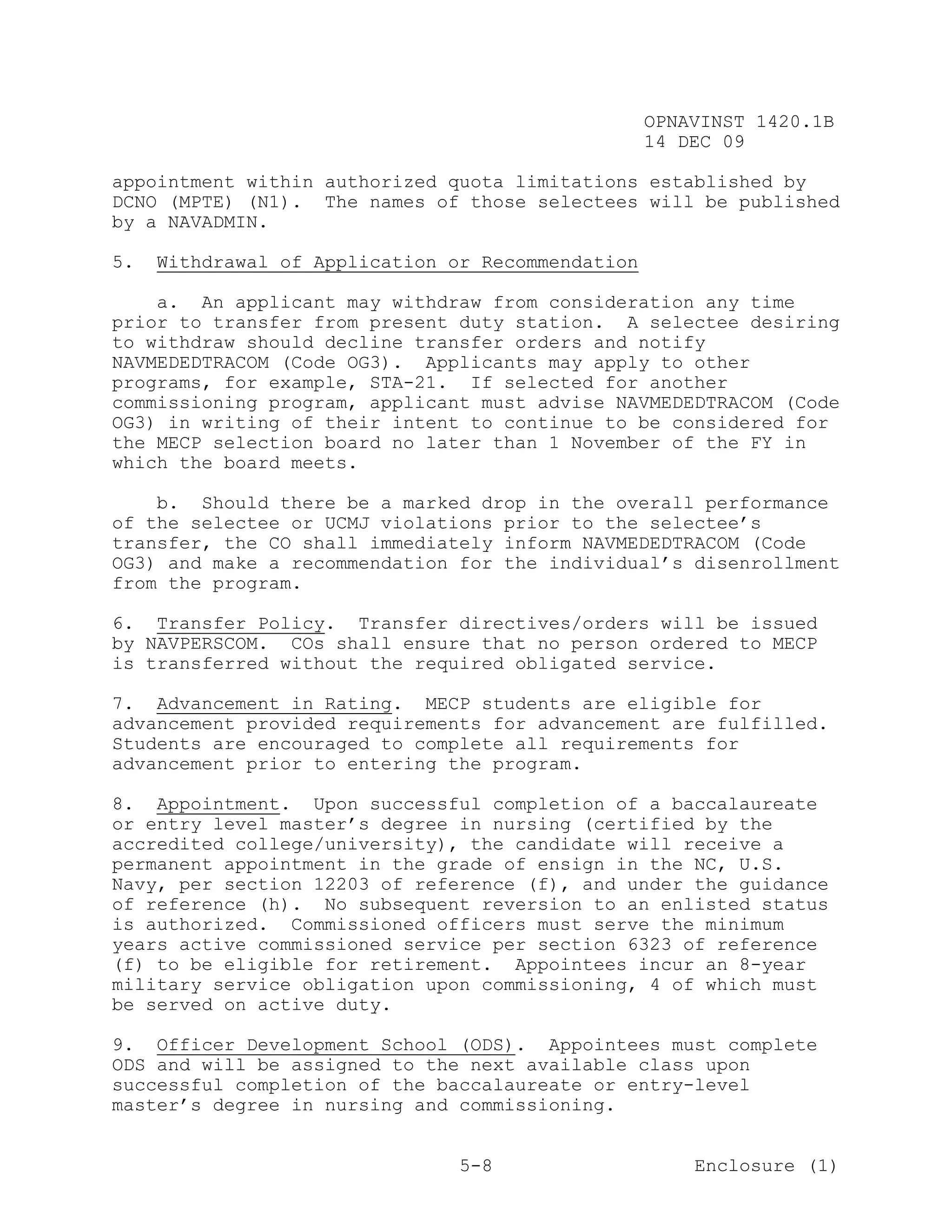 OPNAVINST 1420.1B
                                                   14 DEC 09

appointment within authorized quota limitations established by
DCNO (MPTE) (N1). The names of those selectees will be published
by a NAVADMIN.

5.   Withdrawal of Application or Recommendation

    a. An applicant may withdraw from consideration any time
prior to transfer from present duty station. A selectee desiring
to withdraw should decline transfer orders and notify
NAVMEDEDTRACOM (Code OG3). Applicants may apply to other
programs, for example, STA-21. If selected for another
commissioning program, applicant must advise NAVMEDEDTRACOM (Code
OG3) in writing of their intent to continue to be considered for
the MECP selection board no later than 1 November of the FY in
which the board meets.

    b. Should there be a marked drop in the overall performance
of the selectee or UCMJ violations prior to the selectee’s
transfer, the CO shall immediately inform NAVMEDEDTRACOM (Code
OG3) and make a recommendation for the individual’s disenrollment
from the program.

6. Transfer Policy. Transfer directives/orders will be issued
by NAVPERSCOM. COs shall ensure that no person ordered to MECP
is transferred without the required obligated service.

7. Advancement in Rating. MECP students are eligible for
advancement provided requirements for advancement are fulfilled.
Students are encouraged to complete all requirements for
advancement prior to entering the program.

8. Appointment. Upon successful completion of a baccalaureate
or entry level master’s degree in nursing (certified by the
accredited college/university), the candidate will receive a
permanent appointment in the grade of ensign in the NC, U.S.
Navy, per section 12203 of reference (f), and under the guidance
of reference (h). No subsequent reversion to an enlisted status
is authorized. Commissioned officers must serve the minimum
years active commissioned service per section 6323 of reference
(f) to be eligible for retirement. Appointees incur an 8-year
military service obligation upon commissioning, 4 of which must
be served on active duty.

9. Officer Development School (ODS). Appointees must complete
ODS and will be assigned to the next available class upon
successful completion of the baccalaureate or entry-level
master’s degree in nursing and commissioning.


                                5-8                    Enclosure (1)
 