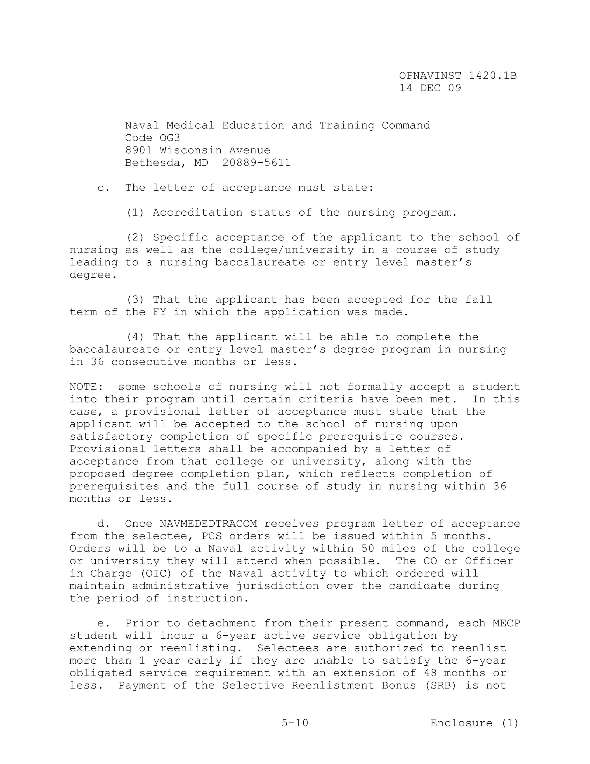 OPNAVINST 1420.1B
                                               14 DEC 09


        Naval Medical Education and Training Command
        Code OG3
        8901 Wisconsin Avenue
        Bethesda, MD 20889-5611

   c.   The letter of acceptance must state:

        (1) Accreditation status of the nursing program.

        (2) Specific acceptance of the applicant to the school of
nursing as well as the college/university in a course of study
leading to a nursing baccalaureate or entry level master’s
degree.

        (3) That the applicant has been accepted for the fall
term of the FY in which the application was made.

        (4) That the applicant will be able to complete the
baccalaureate or entry level master’s degree program in nursing
in 36 consecutive months or less.

NOTE: some schools of nursing will not formally accept a student
into their program until certain criteria have been met. In this
case, a provisional letter of acceptance must state that the
applicant will be accepted to the school of nursing upon
satisfactory completion of specific prerequisite courses.
Provisional letters shall be accompanied by a letter of
acceptance from that college or university, along with the
proposed degree completion plan, which reflects completion of
prerequisites and the full course of study in nursing within 36
months or less.

    d. Once NAVMEDEDTRACOM receives program letter of acceptance
from the selectee, PCS orders will be issued within 5 months.
Orders will be to a Naval activity within 50 miles of the college
or university they will attend when possible. The CO or Officer
in Charge (OIC) of the Naval activity to which ordered will
maintain administrative jurisdiction over the candidate during
the period of instruction.

    e. Prior to detachment from their present command, each MECP
student will incur a 6-year active service obligation by
extending or reenlisting. Selectees are authorized to reenlist
more than 1 year early if they are unable to satisfy the 6-year
obligated service requirement with an extension of 48 months or
less. Payment of the Selective Reenlistment Bonus (SRB) is not


                              5-10                     Enclosure (1)
 