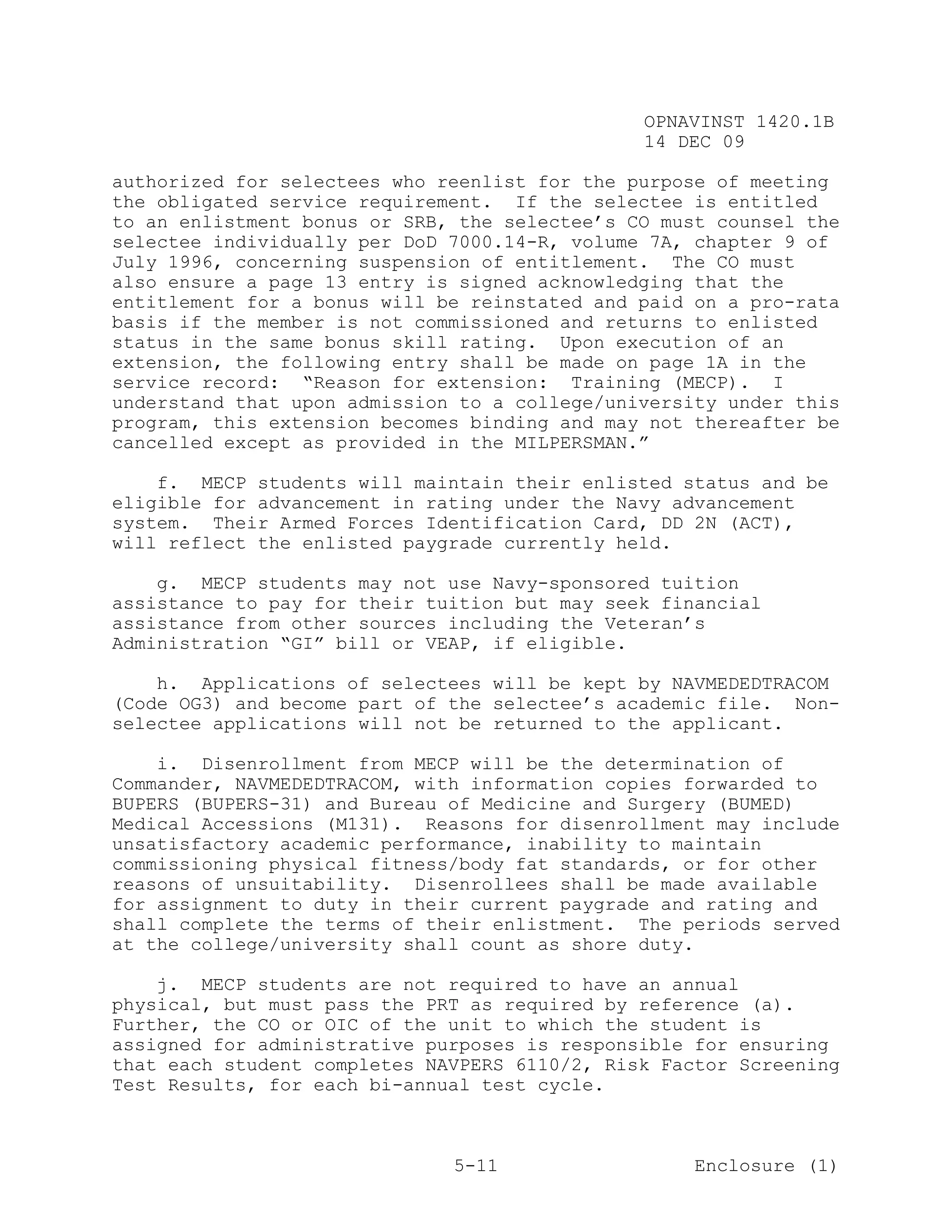 OPNAVINST 1420.1B
                                               14 DEC 09

authorized for selectees who reenlist for the purpose of meeting
the obligated service requirement. If the selectee is entitled
to an enlistment bonus or SRB, the selectee’s CO must counsel the
selectee individually per DoD 7000.14-R, volume 7A, chapter 9 of
July 1996, concerning suspension of entitlement. The CO must
also ensure a page 13 entry is signed acknowledging that the
entitlement for a bonus will be reinstated and paid on a pro-rata
basis if the member is not commissioned and returns to enlisted
status in the same bonus skill rating. Upon execution of an
extension, the following entry shall be made on page 1A in the
service record: “Reason for extension: Training (MECP). I
understand that upon admission to a college/university under this
program, this extension becomes binding and may not thereafter be
cancelled except as provided in the MILPERSMAN.”

    f. MECP students will maintain their enlisted status and be
eligible for advancement in rating under the Navy advancement
system. Their Armed Forces Identification Card, DD 2N (ACT),
will reflect the enlisted paygrade currently held.

    g. MECP students may not use Navy-sponsored tuition
assistance to pay for their tuition but may seek financial
assistance from other sources including the Veteran’s
Administration “GI” bill or VEAP, if eligible.

    h. Applications of selectees will be kept by NAVMEDEDTRACOM
(Code OG3) and become part of the selectee’s academic file. Non-
selectee applications will not be returned to the applicant.

    i. Disenrollment from MECP will be the determination of
Commander, NAVMEDEDTRACOM, with information copies forwarded to
BUPERS (BUPERS-31) and Bureau of Medicine and Surgery (BUMED)
Medical Accessions (M131). Reasons for disenrollment may include
unsatisfactory academic performance, inability to maintain
commissioning physical fitness/body fat standards, or for other
reasons of unsuitability. Disenrollees shall be made available
for assignment to duty in their current paygrade and rating and
shall complete the terms of their enlistment. The periods served
at the college/university shall count as shore duty.

    j. MECP students are not required to have an annual
physical, but must pass the PRT as required by reference (a).
Further, the CO or OIC of the unit to which the student is
assigned for administrative purposes is responsible for ensuring
that each student completes NAVPERS 6110/2, Risk Factor Screening
Test Results, for each bi-annual test cycle.



                              5-11                  Enclosure (1)
 