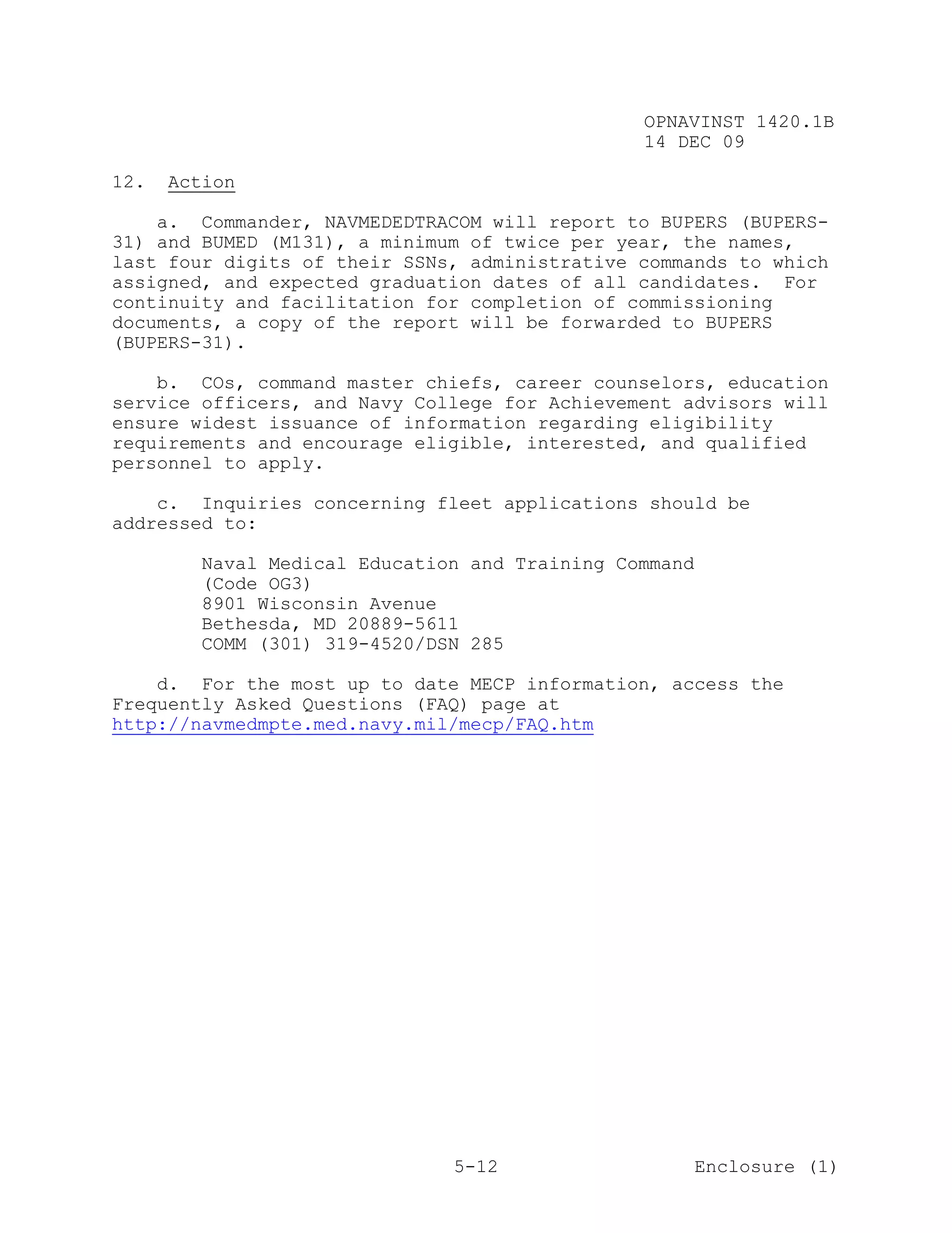 OPNAVINST 1420.1B
                                               14 DEC 09

12.   Action

    a. Commander, NAVMEDEDTRACOM will report to BUPERS (BUPERS-
31) and BUMED (M131), a minimum of twice per year, the names,
last four digits of their SSNs, administrative commands to which
assigned, and expected graduation dates of all candidates. For
continuity and facilitation for completion of commissioning
documents, a copy of the report will be forwarded to BUPERS
(BUPERS-31).

    b. COs, command master chiefs, career counselors, education
service officers, and Navy College for Achievement advisors will
ensure widest issuance of information regarding eligibility
requirements and encourage eligible, interested, and qualified
personnel to apply.

    c. Inquiries concerning fleet applications should be
addressed to:

        Naval Medical Education and Training Command
        (Code OG3)
        8901 Wisconsin Avenue
        Bethesda, MD 20889-5611
        COMM (301) 319-4520/DSN 285

    d. For the most up to date MECP information, access the
Frequently Asked Questions (FAQ) page at
http://navmedmpte.med.navy.mil/mecp/FAQ.htm




                              5-12                     Enclosure (1)
 