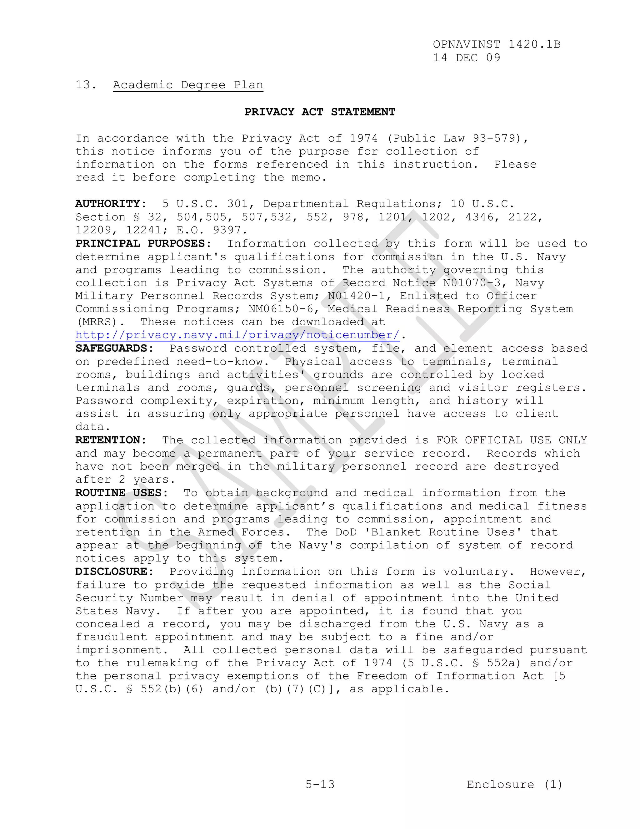OPNAVINST 1420.1B
                                                 14 DEC 09

13.   Academic Degree Plan

                       PRIVACY ACT STATEMENT

In accordance with the Privacy Act of 1974 (Public Law 93-579),
this notice informs you of the purpose for collection of
information on the forms referenced in this instruction. Please
read it before completing the memo.

AUTHORITY: 5 U.S.C. 301, Departmental Regulations; 10 U.S.C.
Section § 32, 504,505, 507,532, 552, 978, 1201, 1202, 4346, 2122,
12209, 12241; E.O. 9397.
PRINCIPAL PURPOSES: Information collected by this form will be used to
determine applicant's qualifications for commission in the U.S. Navy
and programs leading to commission. The authority governing this
collection is Privacy Act Systems of Record Notice N01070-3, Navy
Military Personnel Records System; N01420-1, Enlisted to Officer
Commissioning Programs; NM06150-6, Medical Readiness Reporting System
(MRRS). These notices can be downloaded at
http://privacy.navy.mil/privacy/noticenumber/.
SAFEGUARDS: Password controlled system, file, and element access based
on predefined need-to-know. Physical access to terminals, terminal
rooms, buildings and activities' grounds are controlled by locked
terminals and rooms, guards, personnel screening and visitor registers.
Password complexity, expiration, minimum length, and history will
assist in assuring only appropriate personnel have access to client
data.
RETENTION: The collected information provided is FOR OFFICIAL USE ONLY
and may become a permanent part of your service record. Records which
have not been merged in the military personnel record are destroyed
after 2 years.
ROUTINE USES: To obtain background and medical information from the
application to determine applicant’s qualifications and medical fitness
for commission and programs leading to commission, appointment and
retention in the Armed Forces. The DoD 'Blanket Routine Uses' that
appear at the beginning of the Navy's compilation of system of record
notices apply to this system.
DISCLOSURE: Providing information on this form is voluntary. However,
failure to provide the requested information as well as the Social
Security Number may result in denial of appointment into the United
States Navy. If after you are appointed, it is found that you
concealed a record, you may be discharged from the U.S. Navy as a
fraudulent appointment and may be subject to a fine and/or
imprisonment. All collected personal data will be safeguarded pursuant
to the rulemaking of the Privacy Act of 1974 (5 U.S.C. § 552a) and/or
the personal privacy exemptions of the Freedom of Information Act [5
U.S.C. § 552(b)(6) and/or (b)(7)(C)], as applicable.




                               5-13                   Enclosure (1)
 