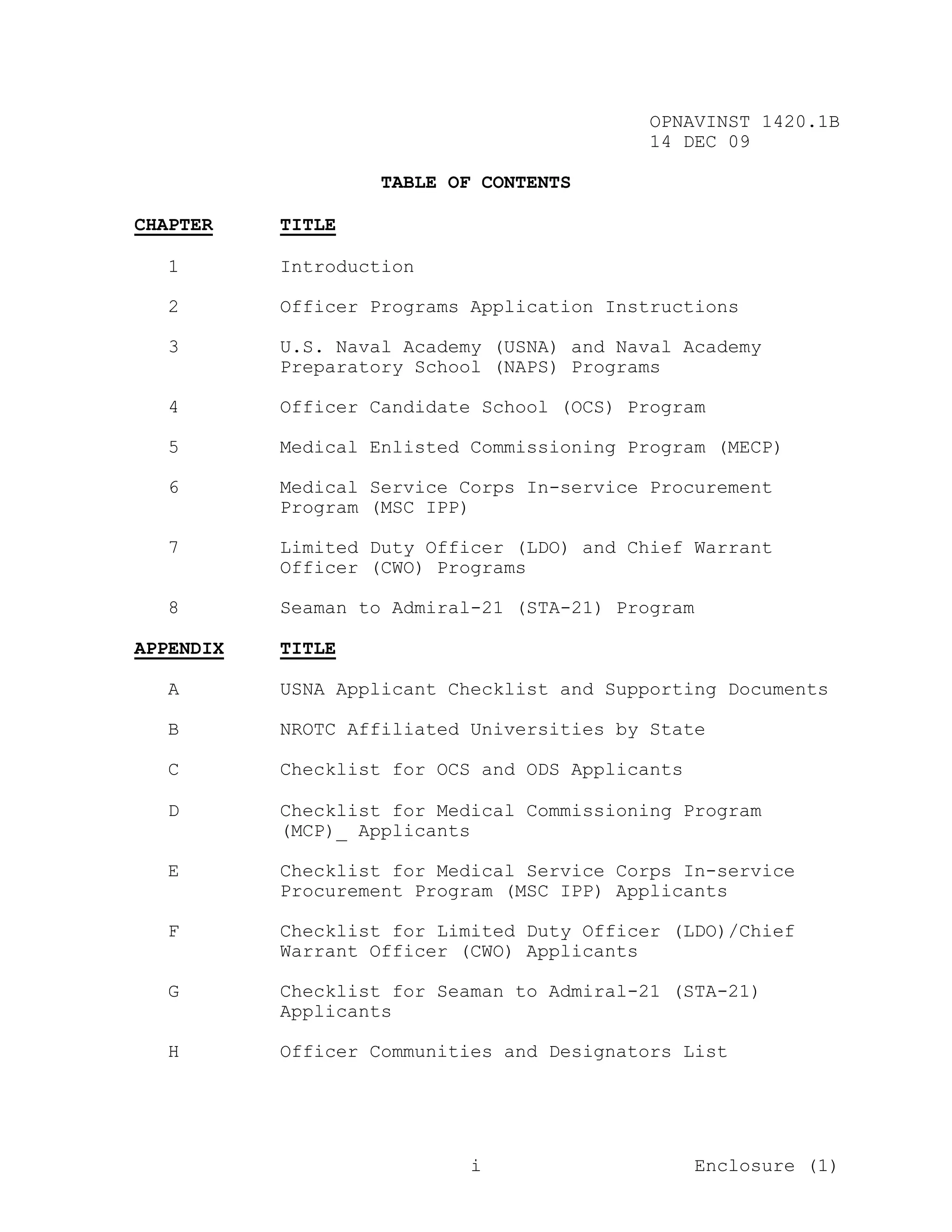 OPNAVINST 1420.1B
                                           14 DEC 09

                    TABLE OF CONTENTS

CHAPTER    TITLE

  1        Introduction

  2        Officer Programs Application Instructions

  3        U.S. Naval Academy (USNA) and Naval Academy
           Preparatory School (NAPS) Programs

  4        Officer Candidate School (OCS) Program

  5        Medical Enlisted Commissioning Program (MECP)

  6        Medical Service Corps In-service Procurement
           Program (MSC IPP)

  7        Limited Duty Officer (LDO) and Chief Warrant
           Officer (CWO) Programs

  8        Seaman to Admiral-21 (STA-21) Program

APPENDIX   TITLE

  A        USNA Applicant Checklist and Supporting Documents

  B        NROTC Affiliated Universities by State

  C        Checklist for OCS and ODS Applicants

  D        Checklist for Medical Commissioning Program
           (MCP)_ Applicants

  E        Checklist for Medical Service Corps In-service
           Procurement Program (MSC IPP) Applicants

  F        Checklist for Limited Duty Officer (LDO)/Chief
           Warrant Officer (CWO) Applicants

  G        Checklist for Seaman to Admiral-21 (STA-21)
           Applicants

  H        Officer Communities and Designators List




                            i                      Enclosure (1)
 