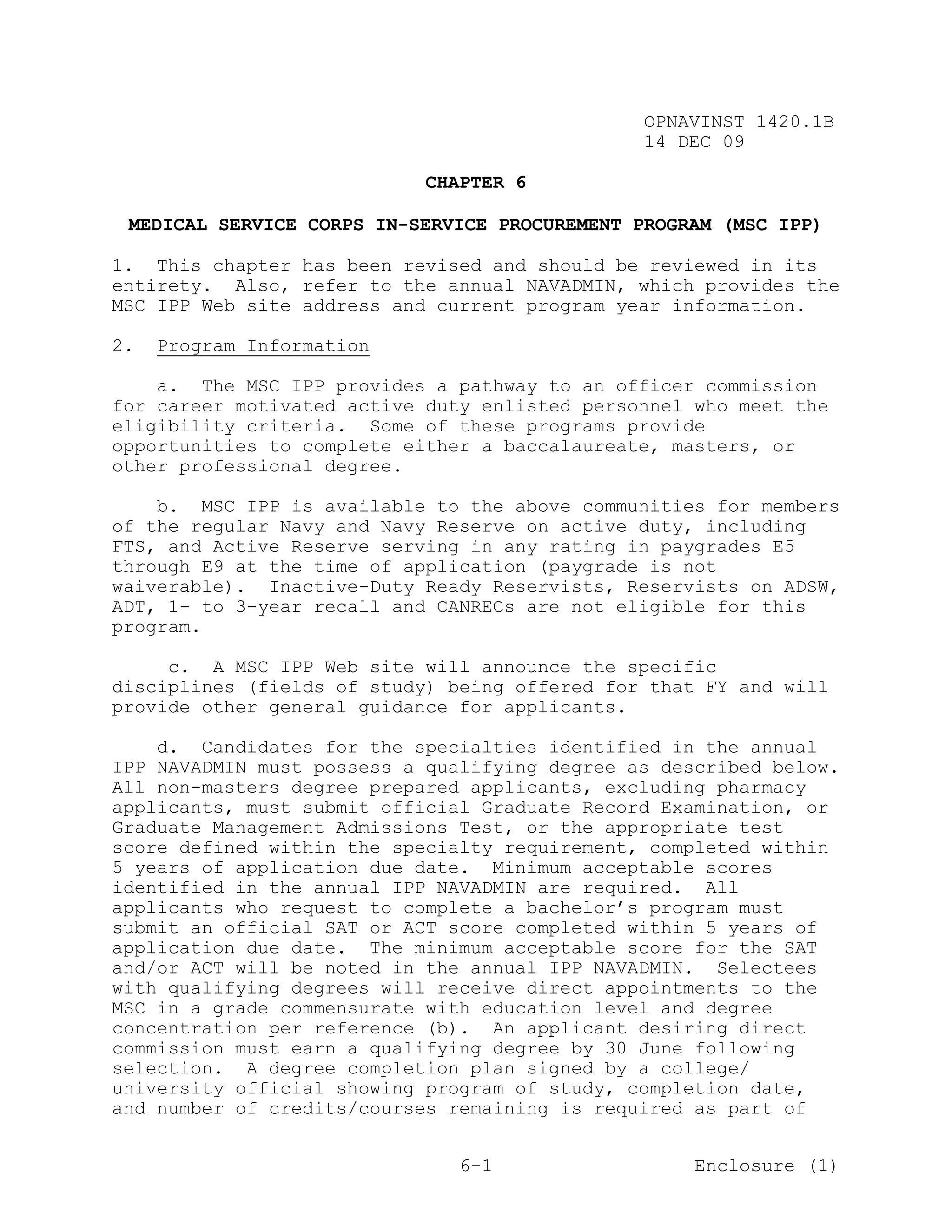 OPNAVINST 1420.1B
                                               14 DEC 09

                            CHAPTER 6

 MEDICAL SERVICE CORPS IN-SERVICE PROCUREMENT PROGRAM (MSC IPP)

1. This chapter has been revised and should be reviewed in its
entirety. Also, refer to the annual NAVADMIN, which provides the
MSC IPP Web site address and current program year information.

2.   Program Information

    a. The MSC IPP provides a pathway to an officer commission
for career motivated active duty enlisted personnel who meet the
eligibility criteria. Some of these programs provide
opportunities to complete either a baccalaureate, masters, or
other professional degree.

    b. MSC IPP is available to the above communities for members
of the regular Navy and Navy Reserve on active duty, including
FTS, and Active Reserve serving in any rating in paygrades E5
through E9 at the time of application (paygrade is not
waiverable). Inactive-Duty Ready Reservists, Reservists on ADSW,
ADT, 1- to 3-year recall and CANRECs are not eligible for this
program.

     c. A MSC IPP Web site will announce the specific
disciplines (fields of study) being offered for that FY and will
provide other general guidance for applicants.

    d. Candidates for the specialties identified in the annual
IPP NAVADMIN must possess a qualifying degree as described below.
All non-masters degree prepared applicants, excluding pharmacy
applicants, must submit official Graduate Record Examination, or
Graduate Management Admissions Test, or the appropriate test
score defined within the specialty requirement, completed within
5 years of application due date. Minimum acceptable scores
identified in the annual IPP NAVADMIN are required. All
applicants who request to complete a bachelor’s program must
submit an official SAT or ACT score completed within 5 years of
application due date. The minimum acceptable score for the SAT
and/or ACT will be noted in the annual IPP NAVADMIN. Selectees
with qualifying degrees will receive direct appointments to the
MSC in a grade commensurate with education level and degree
concentration per reference (b). An applicant desiring direct
commission must earn a qualifying degree by 30 June following
selection. A degree completion plan signed by a college/
university official showing program of study, completion date,
and number of credits/courses remaining is required as part of


                               6-1                  Enclosure (1)
 