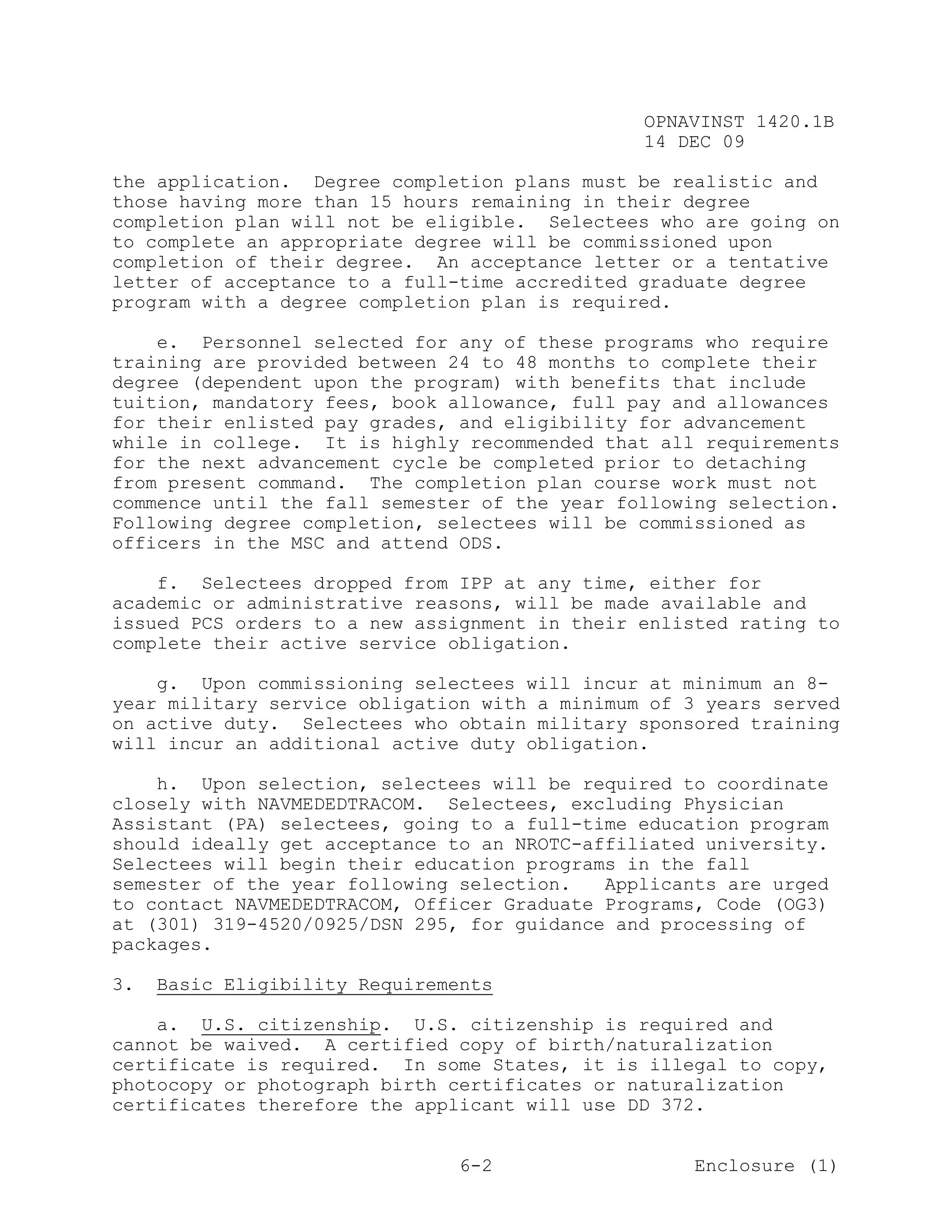 OPNAVINST 1420.1B
                                               14 DEC 09

the application. Degree completion plans must be realistic and
those having more than 15 hours remaining in their degree
completion plan will not be eligible. Selectees who are going on
to complete an appropriate degree will be commissioned upon
completion of their degree. An acceptance letter or a tentative
letter of acceptance to a full-time accredited graduate degree
program with a degree completion plan is required.

    e. Personnel selected for any of these programs who require
training are provided between 24 to 48 months to complete their
degree (dependent upon the program) with benefits that include
tuition, mandatory fees, book allowance, full pay and allowances
for their enlisted pay grades, and eligibility for advancement
while in college. It is highly recommended that all requirements
for the next advancement cycle be completed prior to detaching
from present command. The completion plan course work must not
commence until the fall semester of the year following selection.
Following degree completion, selectees will be commissioned as
officers in the MSC and attend ODS.

    f. Selectees dropped from IPP at any time, either for
academic or administrative reasons, will be made available and
issued PCS orders to a new assignment in their enlisted rating to
complete their active service obligation.

    g. Upon commissioning selectees will incur at minimum an 8-
year military service obligation with a minimum of 3 years served
on active duty. Selectees who obtain military sponsored training
will incur an additional active duty obligation.

    h. Upon selection, selectees will be required to coordinate
closely with NAVMEDEDTRACOM. Selectees, excluding Physician
Assistant (PA) selectees, going to a full-time education program
should ideally get acceptance to an NROTC-affiliated university.
Selectees will begin their education programs in the fall
semester of the year following selection.   Applicants are urged
to contact NAVMEDEDTRACOM, Officer Graduate Programs, Code (OG3)
at (301) 319-4520/0925/DSN 295, for guidance and processing of
packages.

3.   Basic Eligibility Requirements

    a. U.S. citizenship. U.S. citizenship is required and
cannot be waived. A certified copy of birth/naturalization
certificate is required. In some States, it is illegal to copy,
photocopy or photograph birth certificates or naturalization
certificates therefore the applicant will use DD 372.


                                6-2                 Enclosure (1)
 