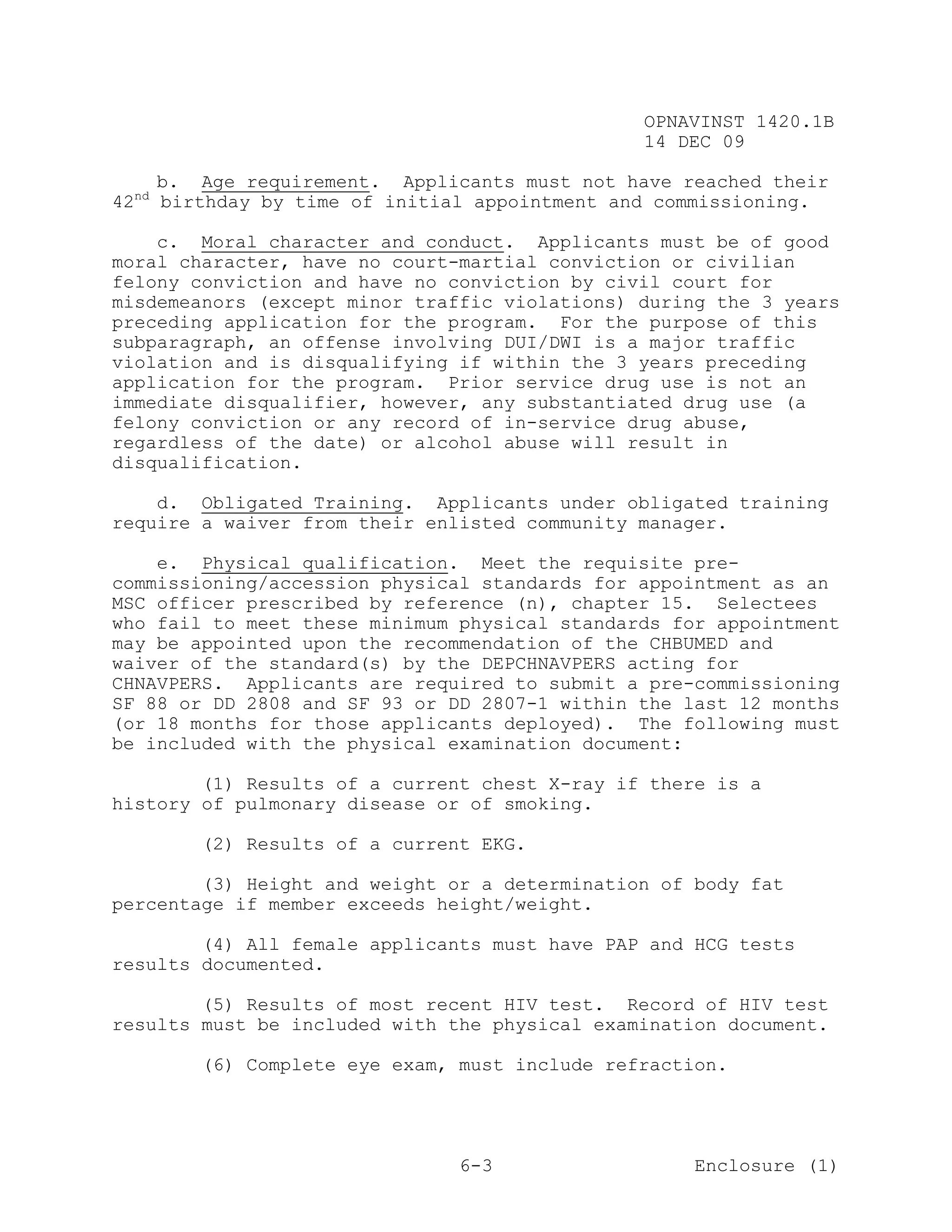 OPNAVINST 1420.1B
                                               14 DEC 09

     b. Age requirement. Applicants must not have reached their
42nd birthday by time of initial appointment and commissioning.

    c. Moral character and conduct. Applicants must be of good
moral character, have no court-martial conviction or civilian
felony conviction and have no conviction by civil court for
misdemeanors (except minor traffic violations) during the 3 years
preceding application for the program. For the purpose of this
subparagraph, an offense involving DUI/DWI is a major traffic
violation and is disqualifying if within the 3 years preceding
application for the program. Prior service drug use is not an
immediate disqualifier, however, any substantiated drug use (a
felony conviction or any record of in-service drug abuse,
regardless of the date) or alcohol abuse will result in
disqualification.

    d. Obligated Training. Applicants under obligated training
require a waiver from their enlisted community manager.

    e. Physical qualification. Meet the requisite pre-
commissioning/accession physical standards for appointment as an
MSC officer prescribed by reference (n), chapter 15. Selectees
who fail to meet these minimum physical standards for appointment
may be appointed upon the recommendation of the CHBUMED and
waiver of the standard(s) by the DEPCHNAVPERS acting for
CHNAVPERS. Applicants are required to submit a pre-commissioning
SF 88 or DD 2808 and SF 93 or DD 2807-1 within the last 12 months
(or 18 months for those applicants deployed). The following must
be included with the physical examination document:

        (1) Results of a current chest X-ray if there is a
history of pulmonary disease or of smoking.

       (2) Results of a current EKG.

        (3) Height and weight or a determination of body fat
percentage if member exceeds height/weight.

        (4) All female applicants must have PAP and HCG tests
results documented.

        (5) Results of most recent HIV test. Record of HIV test
results must be included with the physical examination document.

       (6) Complete eye exam, must include refraction.




                               6-3                  Enclosure (1)
 
