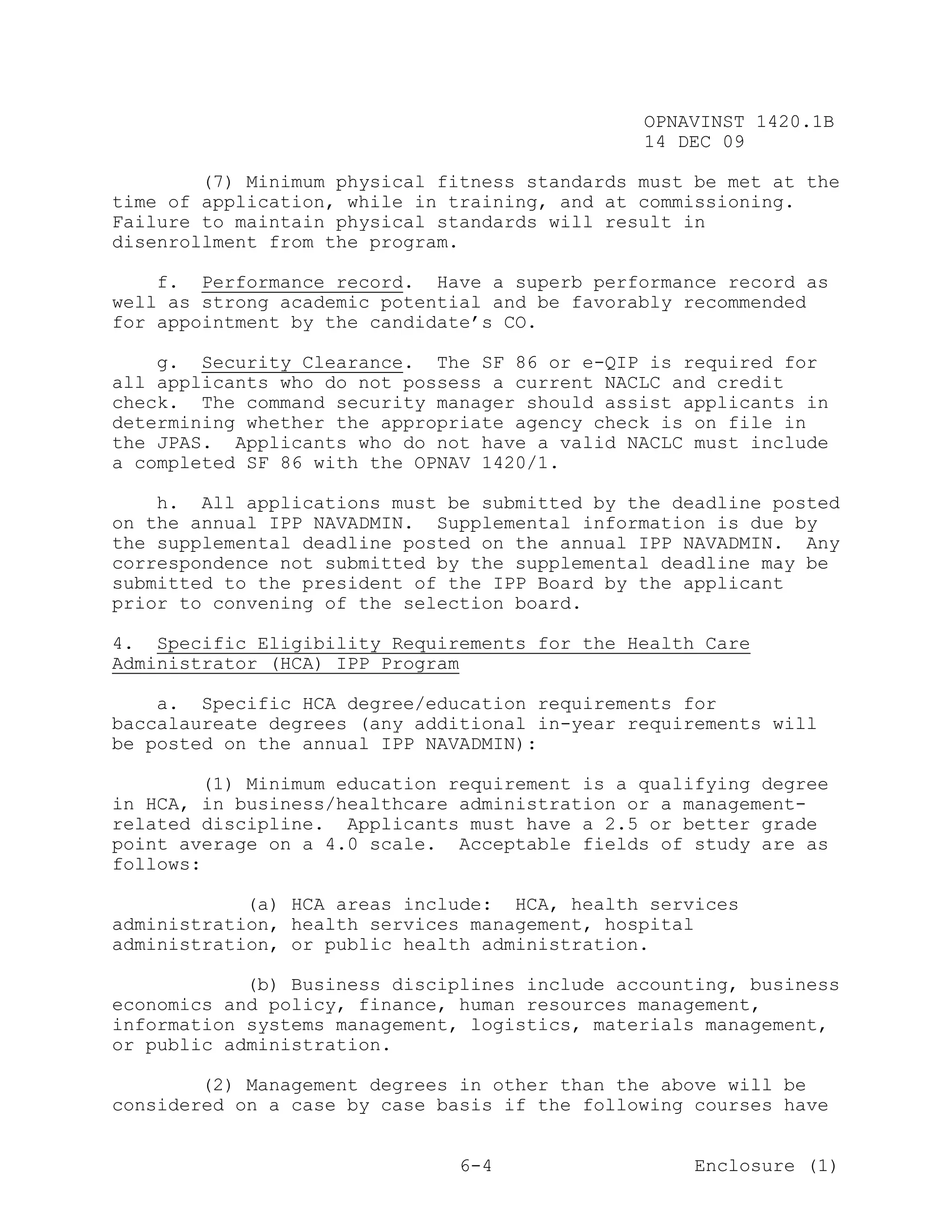 OPNAVINST 1420.1B
                                               14 DEC 09

        (7) Minimum physical fitness standards must be met at the
time of application, while in training, and at commissioning.
Failure to maintain physical standards will result in
disenrollment from the program.

    f. Performance record. Have a superb performance record as
well as strong academic potential and be favorably recommended
for appointment by the candidate’s CO.

    g. Security Clearance. The SF 86 or e-QIP is required for
all applicants who do not possess a current NACLC and credit
check. The command security manager should assist applicants in
determining whether the appropriate agency check is on file in
the JPAS. Applicants who do not have a valid NACLC must include
a completed SF 86 with the OPNAV 1420/1.

    h. All applications must be submitted by the deadline posted
on the annual IPP NAVADMIN. Supplemental information is due by
the supplemental deadline posted on the annual IPP NAVADMIN. Any
correspondence not submitted by the supplemental deadline may be
submitted to the president of the IPP Board by the applicant
prior to convening of the selection board.

4. Specific Eligibility Requirements for the Health Care
Administrator (HCA) IPP Program

    a. Specific HCA degree/education requirements for
baccalaureate degrees (any additional in-year requirements will
be posted on the annual IPP NAVADMIN):

        (1) Minimum education requirement is a qualifying degree
in HCA, in business/healthcare administration or a management-
related discipline. Applicants must have a 2.5 or better grade
point average on a 4.0 scale. Acceptable fields of study are as
follows:

            (a) HCA areas include: HCA, health services
administration, health services management, hospital
administration, or public health administration.

            (b) Business disciplines include accounting, business
economics and policy, finance, human resources management,
information systems management, logistics, materials management,
or public administration.

        (2) Management degrees in other than the above will be
considered on a case by case basis if the following courses have


                               6-4                  Enclosure (1)
 