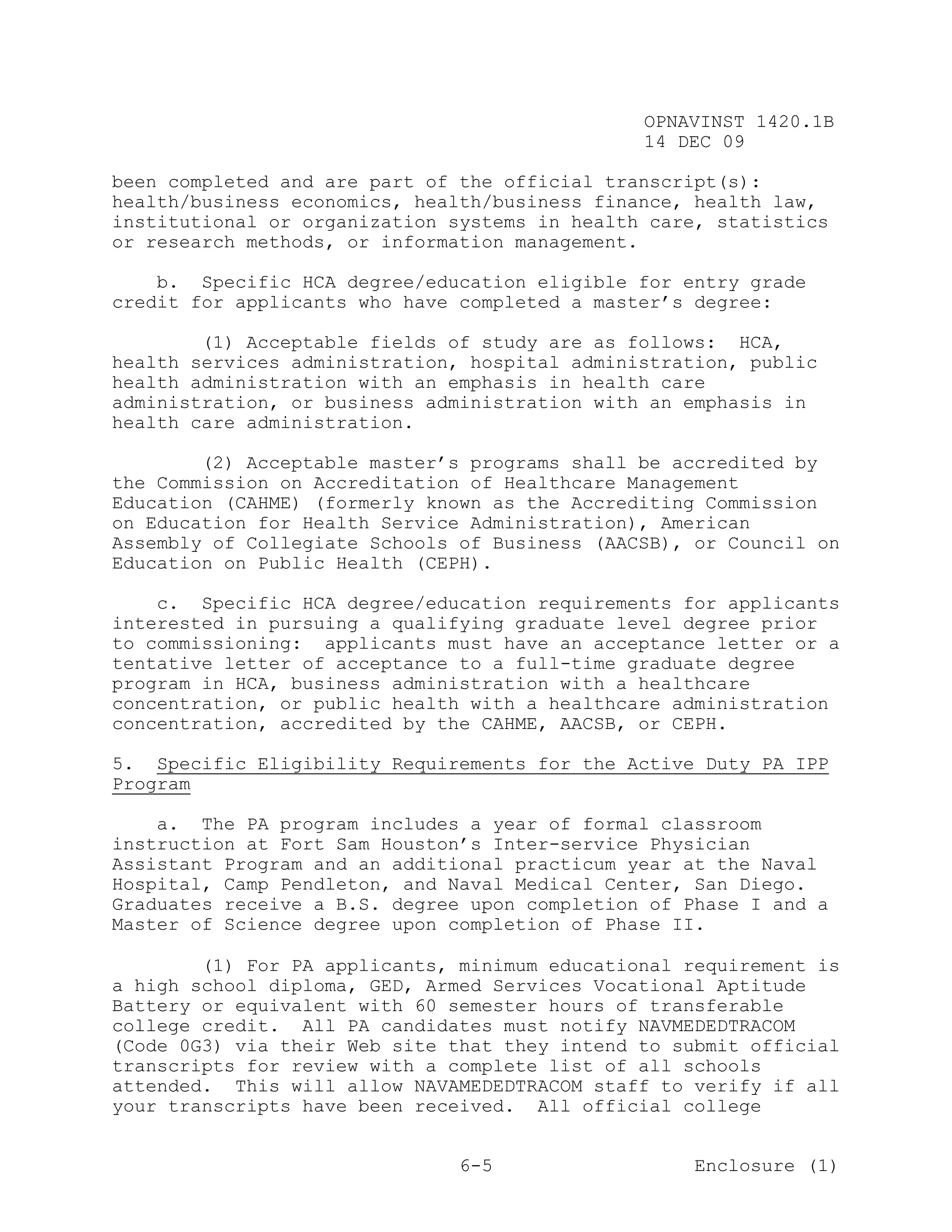 OPNAVINST 1420.1B
                                               14 DEC 09

been completed and are part of the official transcript(s):
health/business economics, health/business finance, health law,
institutional or organization systems in health care, statistics
or research methods, or information management.

    b. Specific HCA degree/education eligible for entry grade
credit for applicants who have completed a master’s degree:

        (1) Acceptable fields of study are as follows: HCA,
health services administration, hospital administration, public
health administration with an emphasis in health care
administration, or business administration with an emphasis in
health care administration.

        (2) Acceptable master’s programs shall be accredited by
the Commission on Accreditation of Healthcare Management
Education (CAHME) (formerly known as the Accrediting Commission
on Education for Health Service Administration), American
Assembly of Collegiate Schools of Business (AACSB), or Council on
Education on Public Health (CEPH).

    c. Specific HCA degree/education requirements for applicants
interested in pursuing a qualifying graduate level degree prior
to commissioning: applicants must have an acceptance letter or a
tentative letter of acceptance to a full-time graduate degree
program in HCA, business administration with a healthcare
concentration, or public health with a healthcare administration
concentration, accredited by the CAHME, AACSB, or CEPH.

5. Specific Eligibility Requirements for the Active Duty PA IPP
Program

    a. The PA program includes a year of formal classroom
instruction at Fort Sam Houston’s Inter-service Physician
Assistant Program and an additional practicum year at the Naval
Hospital, Camp Pendleton, and Naval Medical Center, San Diego.
Graduates receive a B.S. degree upon completion of Phase I and a
Master of Science degree upon completion of Phase II.

        (1) For PA applicants, minimum educational requirement is
a high school diploma, GED, Armed Services Vocational Aptitude
Battery or equivalent with 60 semester hours of transferable
college credit. All PA candidates must notify NAVMEDEDTRACOM
(Code 0G3) via their Web site that they intend to submit official
transcripts for review with a complete list of all schools
attended. This will allow NAVAMEDEDTRACOM staff to verify if all
your transcripts have been received. All official college


                               6-5                  Enclosure (1)
 