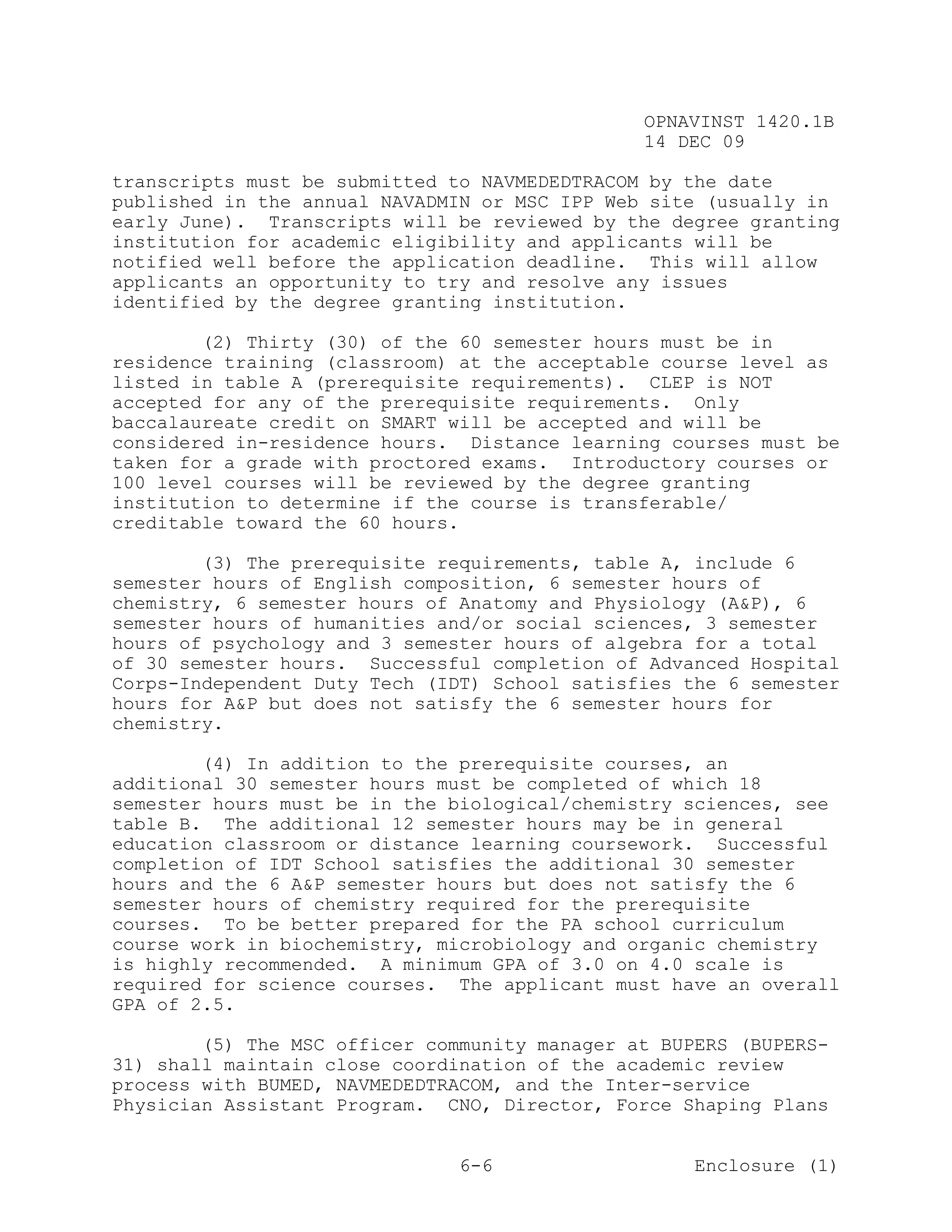 OPNAVINST 1420.1B
                                               14 DEC 09

transcripts must be submitted to NAVMEDEDTRACOM by the date
published in the annual NAVADMIN or MSC IPP Web site (usually in
early June). Transcripts will be reviewed by the degree granting
institution for academic eligibility and applicants will be
notified well before the application deadline. This will allow
applicants an opportunity to try and resolve any issues
identified by the degree granting institution.

        (2) Thirty (30) of the 60 semester hours must be in
residence training (classroom) at the acceptable course level as
listed in table A (prerequisite requirements). CLEP is NOT
accepted for any of the prerequisite requirements. Only
baccalaureate credit on SMART will be accepted and will be
considered in-residence hours. Distance learning courses must be
taken for a grade with proctored exams. Introductory courses or
100 level courses will be reviewed by the degree granting
institution to determine if the course is transferable/
creditable toward the 60 hours.

        (3) The prerequisite requirements, table A, include 6
semester hours of English composition, 6 semester hours of
chemistry, 6 semester hours of Anatomy and Physiology (A&P), 6
semester hours of humanities and/or social sciences, 3 semester
hours of psychology and 3 semester hours of algebra for a total
of 30 semester hours. Successful completion of Advanced Hospital
Corps-Independent Duty Tech (IDT) School satisfies the 6 semester
hours for A&P but does not satisfy the 6 semester hours for
chemistry.

        (4) In addition to the prerequisite courses, an
additional 30 semester hours must be completed of which 18
semester hours must be in the biological/chemistry sciences, see
table B. The additional 12 semester hours may be in general
education classroom or distance learning coursework. Successful
completion of IDT School satisfies the additional 30 semester
hours and the 6 A&P semester hours but does not satisfy the 6
semester hours of chemistry required for the prerequisite
courses. To be better prepared for the PA school curriculum
course work in biochemistry, microbiology and organic chemistry
is highly recommended. A minimum GPA of 3.0 on 4.0 scale is
required for science courses. The applicant must have an overall
GPA of 2.5.

        (5) The MSC officer community manager at BUPERS (BUPERS-
31) shall maintain close coordination of the academic review
process with BUMED, NAVMEDEDTRACOM, and the Inter-service
Physician Assistant Program. CNO, Director, Force Shaping Plans


                               6-6                  Enclosure (1)
 