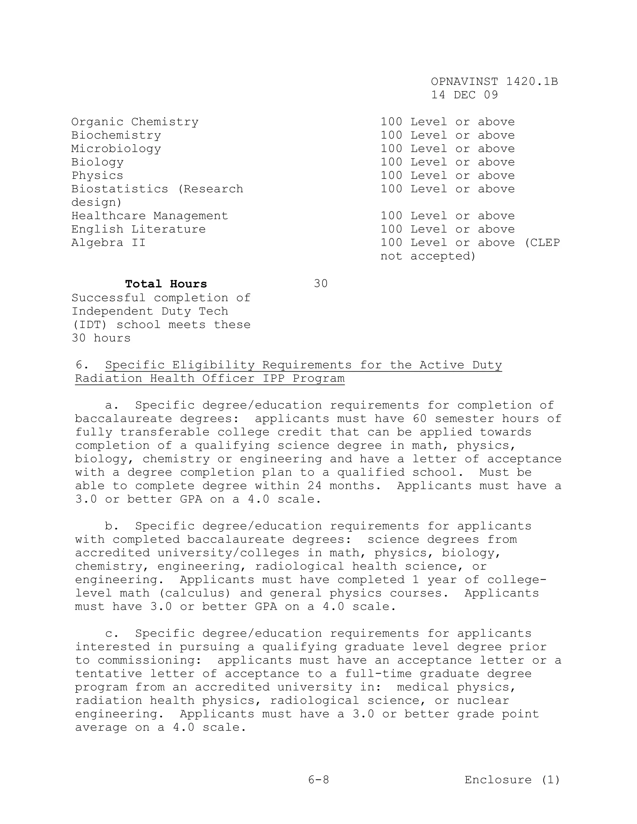 OPNAVINST 1420.1B
                                                14 DEC 09

Organic Chemistry                       100   Level   or   above
Biochemistry                            100   Level   or   above
Microbiology                            100   Level   or   above
Biology                                 100   Level   or   above
Physics                                 100   Level   or   above
Biostatistics (Research                 100   Level   or   above
design)
Healthcare Management                   100   Level or above
English Literature                      100   Level or above
Algebra II                              100   Level or above (CLEP
                                        not   accepted)

       Total Hours             30
Successful completion of
Independent Duty Tech
(IDT) school meets these
30 hours

6. Specific Eligibility Requirements for the Active Duty
Radiation Health Officer IPP Program

    a. Specific degree/education requirements for completion of
baccalaureate degrees: applicants must have 60 semester hours of
fully transferable college credit that can be applied towards
completion of a qualifying science degree in math, physics,
biology, chemistry or engineering and have a letter of acceptance
with a degree completion plan to a qualified school. Must be
able to complete degree within 24 months. Applicants must have a
3.0 or better GPA on a 4.0 scale.

    b. Specific degree/education requirements for applicants
with completed baccalaureate degrees: science degrees from
accredited university/colleges in math, physics, biology,
chemistry, engineering, radiological health science, or
engineering. Applicants must have completed 1 year of college-
level math (calculus) and general physics courses. Applicants
must have 3.0 or better GPA on a 4.0 scale.

    c. Specific degree/education requirements for applicants
interested in pursuing a qualifying graduate level degree prior
to commissioning: applicants must have an acceptance letter or a
tentative letter of acceptance to a full-time graduate degree
program from an accredited university in: medical physics,
radiation health physics, radiological science, or nuclear
engineering. Applicants must have a 3.0 or better grade point
average on a 4.0 scale.



                               6-8                     Enclosure (1)
 