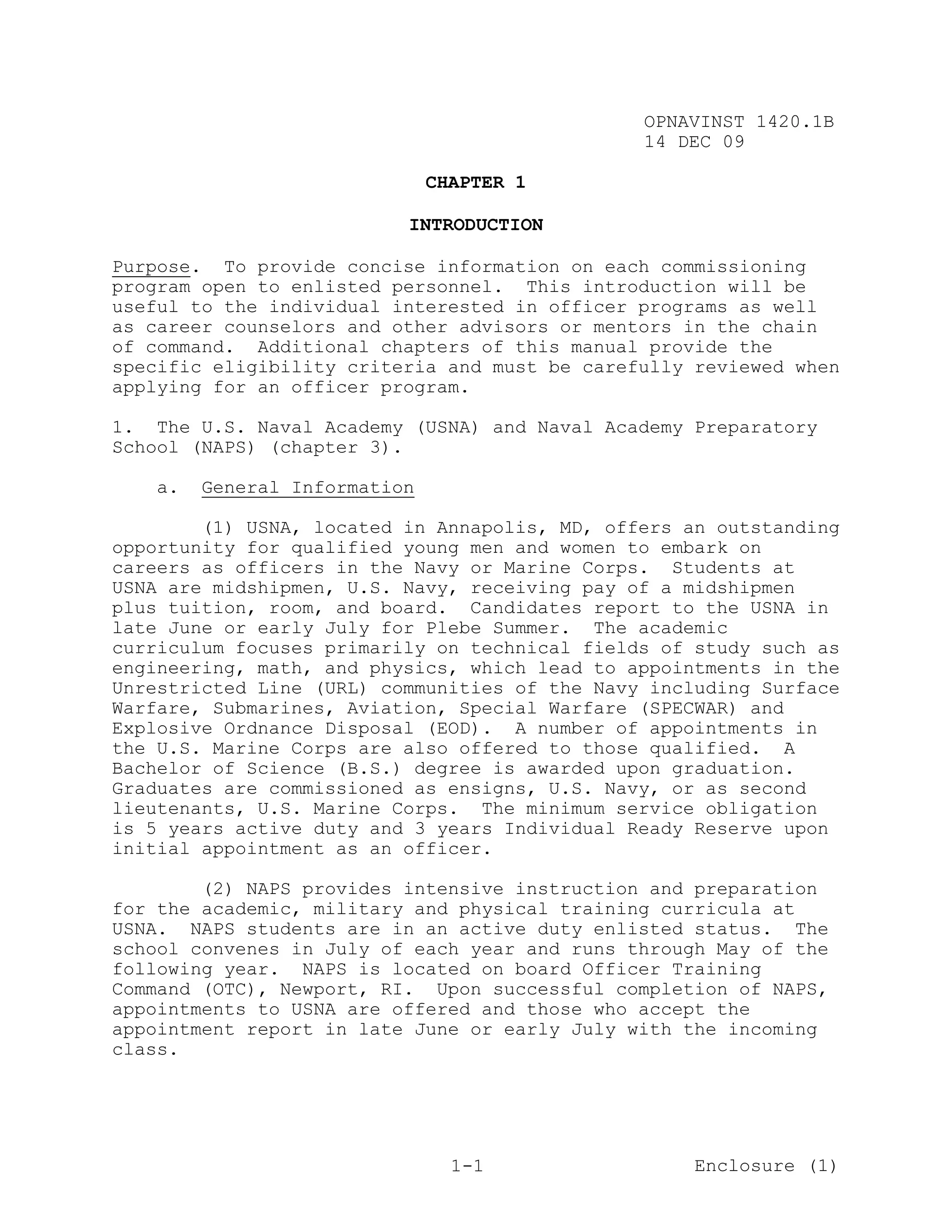 OPNAVINST 1420.1B
                                               14 DEC 09

                              CHAPTER 1

                          INTRODUCTION

Purpose. To provide concise information on each commissioning
program open to enlisted personnel. This introduction will be
useful to the individual interested in officer programs as well
as career counselors and other advisors or mentors in the chain
of command. Additional chapters of this manual provide the
specific eligibility criteria and must be carefully reviewed when
applying for an officer program.

1. The U.S. Naval Academy (USNA) and Naval Academy Preparatory
School (NAPS) (chapter 3).

   a.   General Information

        (1) USNA, located in Annapolis, MD, offers an outstanding
opportunity for qualified young men and women to embark on
careers as officers in the Navy or Marine Corps. Students at
USNA are midshipmen, U.S. Navy, receiving pay of a midshipmen
plus tuition, room, and board. Candidates report to the USNA in
late June or early July for Plebe Summer. The academic
curriculum focuses primarily on technical fields of study such as
engineering, math, and physics, which lead to appointments in the
Unrestricted Line (URL) communities of the Navy including Surface
Warfare, Submarines, Aviation, Special Warfare (SPECWAR) and
Explosive Ordnance Disposal (EOD). A number of appointments in
the U.S. Marine Corps are also offered to those qualified. A
Bachelor of Science (B.S.) degree is awarded upon graduation.
Graduates are commissioned as ensigns, U.S. Navy, or as second
lieutenants, U.S. Marine Corps. The minimum service obligation
is 5 years active duty and 3 years Individual Ready Reserve upon
initial appointment as an officer.

        (2) NAPS provides intensive instruction and preparation
for the academic, military and physical training curricula at
USNA. NAPS students are in an active duty enlisted status. The
school convenes in July of each year and runs through May of the
following year. NAPS is located on board Officer Training
Command (OTC), Newport, RI. Upon successful completion of NAPS,
appointments to USNA are offered and those who accept the
appointment report in late June or early July with the incoming
class.




                                1-1                 Enclosure (1)
 