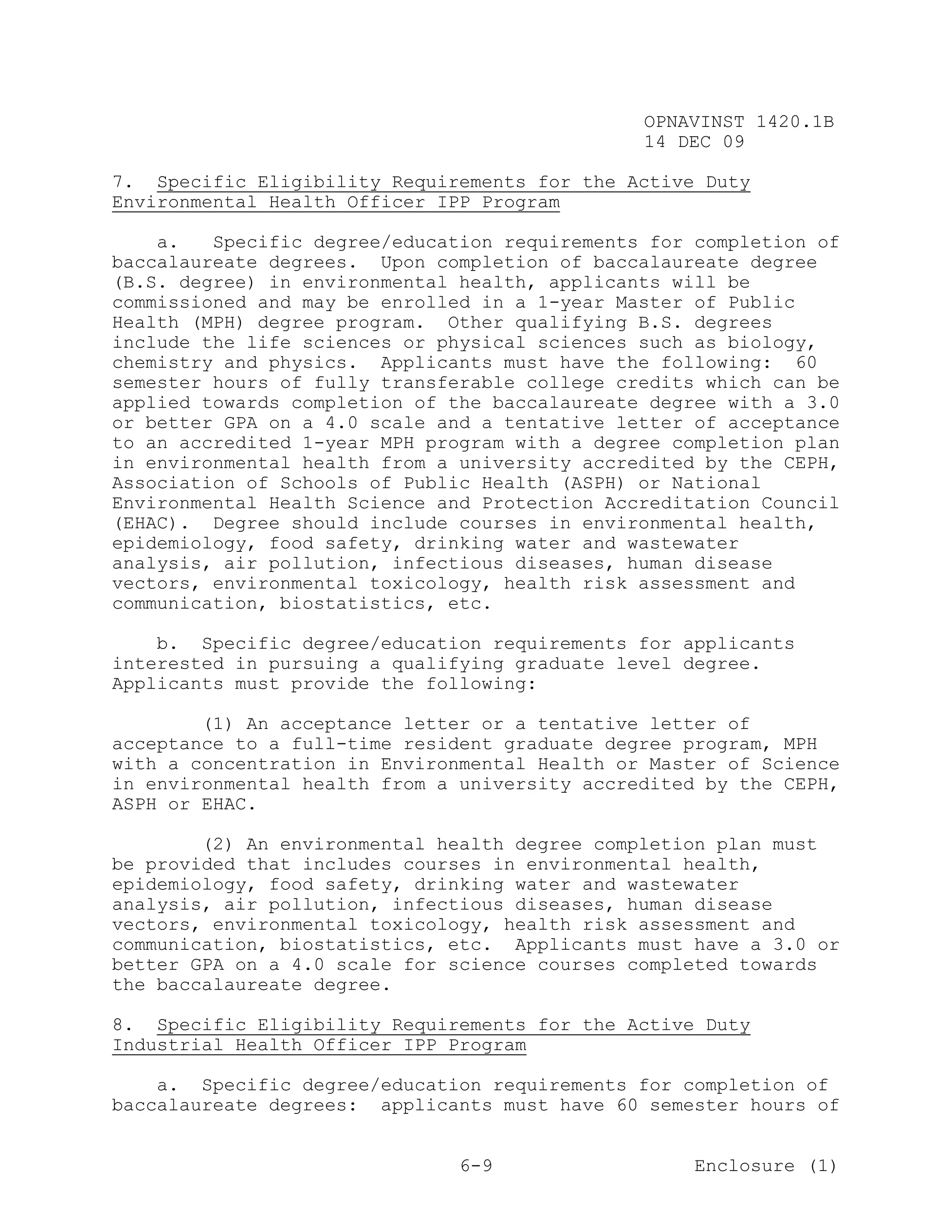 OPNAVINST 1420.1B
                                               14 DEC 09

7. Specific Eligibility Requirements for the Active Duty
Environmental Health Officer IPP Program

    a.   Specific degree/education requirements for completion of
baccalaureate degrees. Upon completion of baccalaureate degree
(B.S. degree) in environmental health, applicants will be
commissioned and may be enrolled in a 1-year Master of Public
Health (MPH) degree program. Other qualifying B.S. degrees
include the life sciences or physical sciences such as biology,
chemistry and physics. Applicants must have the following: 60
semester hours of fully transferable college credits which can be
applied towards completion of the baccalaureate degree with a 3.0
or better GPA on a 4.0 scale and a tentative letter of acceptance
to an accredited 1-year MPH program with a degree completion plan
in environmental health from a university accredited by the CEPH,
Association of Schools of Public Health (ASPH) or National
Environmental Health Science and Protection Accreditation Council
(EHAC). Degree should include courses in environmental health,
epidemiology, food safety, drinking water and wastewater
analysis, air pollution, infectious diseases, human disease
vectors, environmental toxicology, health risk assessment and
communication, biostatistics, etc.

    b. Specific degree/education requirements for applicants
interested in pursuing a qualifying graduate level degree.
Applicants must provide the following:

        (1) An acceptance letter or a tentative letter of
acceptance to a full-time resident graduate degree program, MPH
with a concentration in Environmental Health or Master of Science
in environmental health from a university accredited by the CEPH,
ASPH or EHAC.

        (2) An environmental health degree completion plan must
be provided that includes courses in environmental health,
epidemiology, food safety, drinking water and wastewater
analysis, air pollution, infectious diseases, human disease
vectors, environmental toxicology, health risk assessment and
communication, biostatistics, etc. Applicants must have a 3.0 or
better GPA on a 4.0 scale for science courses completed towards
the baccalaureate degree.

8. Specific Eligibility Requirements for the Active Duty
Industrial Health Officer IPP Program

    a. Specific degree/education requirements for completion of
baccalaureate degrees: applicants must have 60 semester hours of


                               6-9                  Enclosure (1)
 