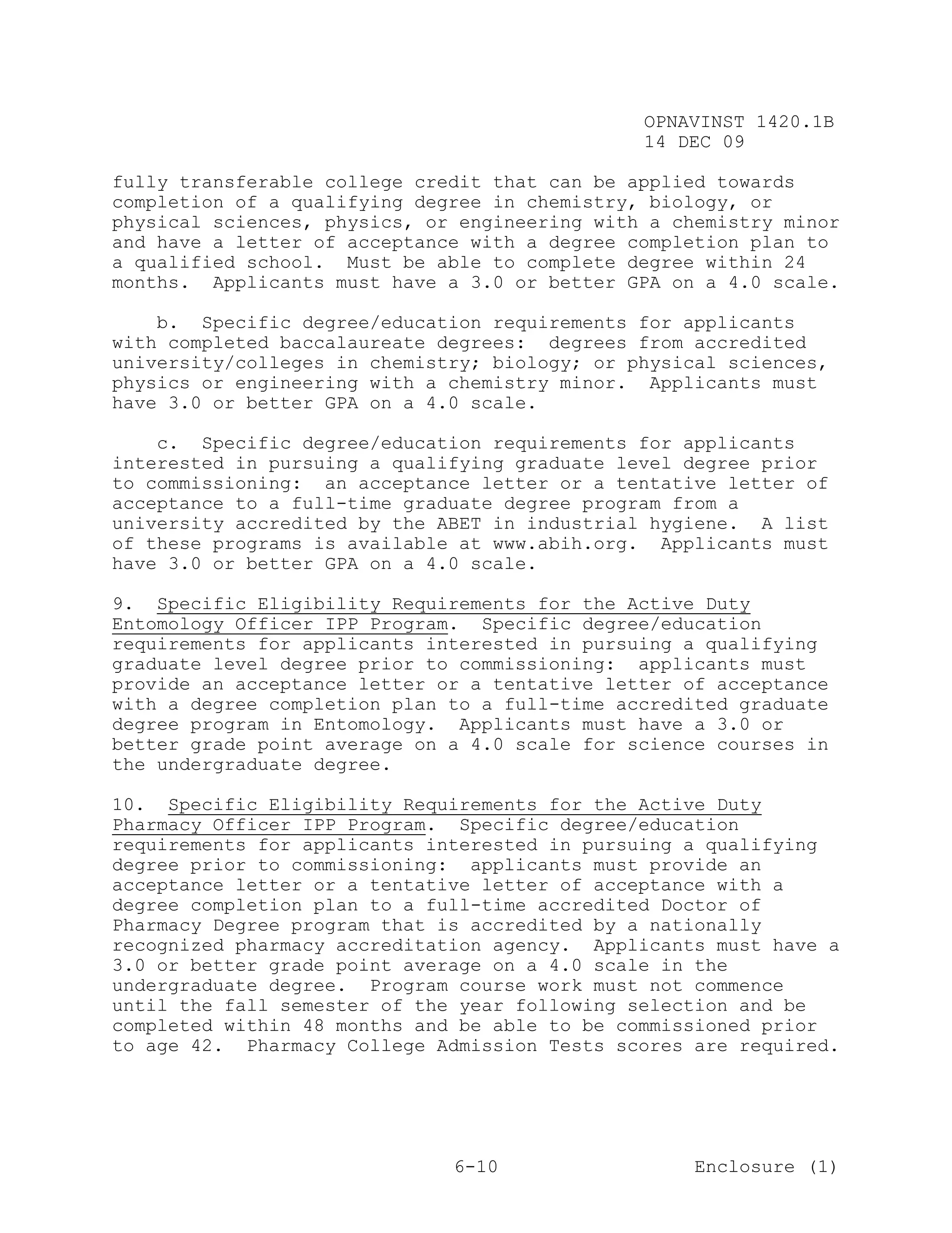 OPNAVINST 1420.1B
                                               14 DEC 09

fully transferable college credit that can be applied towards
completion of a qualifying degree in chemistry, biology, or
physical sciences, physics, or engineering with a chemistry minor
and have a letter of acceptance with a degree completion plan to
a qualified school. Must be able to complete degree within 24
months. Applicants must have a 3.0 or better GPA on a 4.0 scale.

    b. Specific degree/education requirements for applicants
with completed baccalaureate degrees: degrees from accredited
university/colleges in chemistry; biology; or physical sciences,
physics or engineering with a chemistry minor. Applicants must
have 3.0 or better GPA on a 4.0 scale.

    c. Specific degree/education requirements for applicants
interested in pursuing a qualifying graduate level degree prior
to commissioning: an acceptance letter or a tentative letter of
acceptance to a full-time graduate degree program from a
university accredited by the ABET in industrial hygiene. A list
of these programs is available at www.abih.org. Applicants must
have 3.0 or better GPA on a 4.0 scale.

9. Specific Eligibility Requirements for the Active Duty
Entomology Officer IPP Program. Specific degree/education
requirements for applicants interested in pursuing a qualifying
graduate level degree prior to commissioning: applicants must
provide an acceptance letter or a tentative letter of acceptance
with a degree completion plan to a full-time accredited graduate
degree program in Entomology. Applicants must have a 3.0 or
better grade point average on a 4.0 scale for science courses in
the undergraduate degree.

10. Specific Eligibility Requirements for the Active Duty
Pharmacy Officer IPP Program. Specific degree/education
requirements for applicants interested in pursuing a qualifying
degree prior to commissioning: applicants must provide an
acceptance letter or a tentative letter of acceptance with a
degree completion plan to a full-time accredited Doctor of
Pharmacy Degree program that is accredited by a nationally
recognized pharmacy accreditation agency. Applicants must have a
3.0 or better grade point average on a 4.0 scale in the
undergraduate degree. Program course work must not commence
until the fall semester of the year following selection and be
completed within 48 months and be able to be commissioned prior
to age 42. Pharmacy College Admission Tests scores are required.




                              6-10                  Enclosure (1)
 