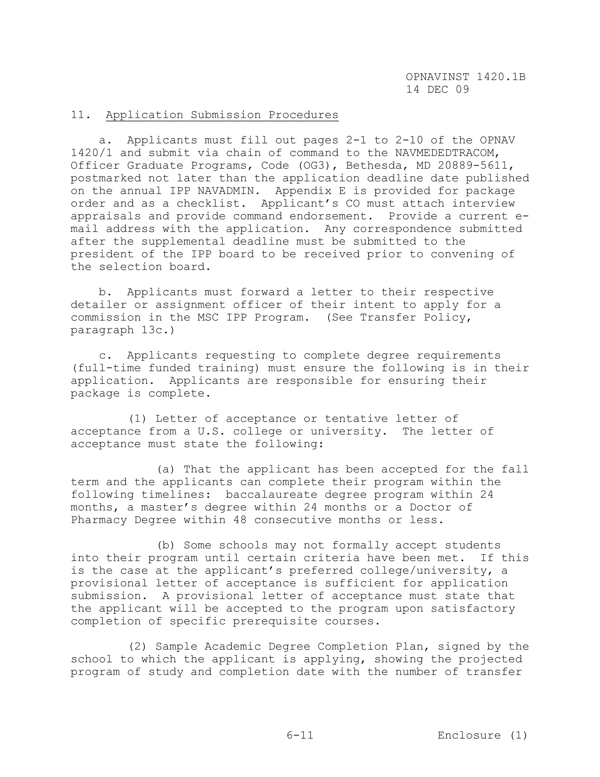 OPNAVINST 1420.1B
                                               14 DEC 09

11.   Application Submission Procedures

    a. Applicants must fill out pages 2-1 to 2-10 of the OPNAV
1420/1 and submit via chain of command to the NAVMEDEDTRACOM,
Officer Graduate Programs, Code (OG3), Bethesda, MD 20889-5611,
postmarked not later than the application deadline date published
on the annual IPP NAVADMIN. Appendix E is provided for package
order and as a checklist. Applicant’s CO must attach interview
appraisals and provide command endorsement. Provide a current e-
mail address with the application. Any correspondence submitted
after the supplemental deadline must be submitted to the
president of the IPP board to be received prior to convening of
the selection board.

    b. Applicants must forward a letter to their respective
detailer or assignment officer of their intent to apply for a
commission in the MSC IPP Program. (See Transfer Policy,
paragraph 13c.)

    c. Applicants requesting to complete degree requirements
(full-time funded training) must ensure the following is in their
application. Applicants are responsible for ensuring their
package is complete.

        (1) Letter of acceptance or tentative letter of
acceptance from a U.S. college or university. The letter of
acceptance must state the following:

            (a) That the applicant has been accepted for the fall
term and the applicants can complete their program within the
following timelines: baccalaureate degree program within 24
months, a master’s degree within 24 months or a Doctor of
Pharmacy Degree within 48 consecutive months or less.

            (b) Some schools may not formally accept students
into their program until certain criteria have been met. If this
is the case at the applicant’s preferred college/university, a
provisional letter of acceptance is sufficient for application
submission. A provisional letter of acceptance must state that
the applicant will be accepted to the program upon satisfactory
completion of specific prerequisite courses.

        (2) Sample Academic Degree Completion Plan, signed by the
school to which the applicant is applying, showing the projected
program of study and completion date with the number of transfer




                               6-11                 Enclosure (1)
 
