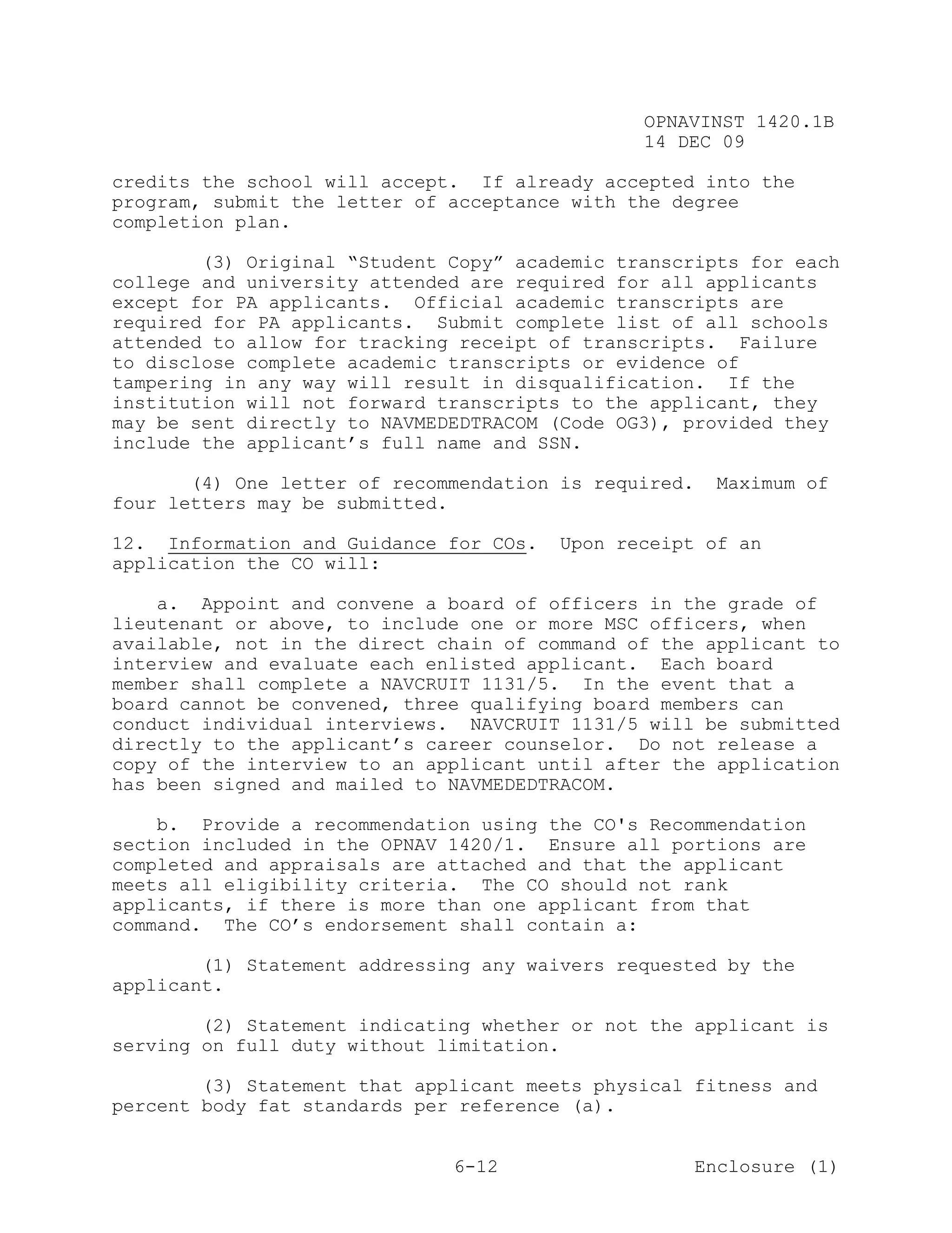 OPNAVINST 1420.1B
                                               14 DEC 09

credits the school will accept. If already accepted into the
program, submit the letter of acceptance with the degree
completion plan.

        (3) Original “Student Copy” academic transcripts for each
college and university attended are required for all applicants
except for PA applicants. Official academic transcripts are
required for PA applicants. Submit complete list of all schools
attended to allow for tracking receipt of transcripts. Failure
to disclose complete academic transcripts or evidence of
tampering in any way will result in disqualification. If the
institution will not forward transcripts to the applicant, they
may be sent directly to NAVMEDEDTRACOM (Code OG3), provided they
include the applicant’s full name and SSN.

       (4) One letter of recommendation is required.    Maximum of
four letters may be submitted.

12. Information and Guidance for COs.   Upon receipt of an
application the CO will:

    a. Appoint and convene a board of officers in the grade of
lieutenant or above, to include one or more MSC officers, when
available, not in the direct chain of command of the applicant to
interview and evaluate each enlisted applicant. Each board
member shall complete a NAVCRUIT 1131/5. In the event that a
board cannot be convened, three qualifying board members can
conduct individual interviews. NAVCRUIT 1131/5 will be submitted
directly to the applicant’s career counselor. Do not release a
copy of the interview to an applicant until after the application
has been signed and mailed to NAVMEDEDTRACOM.

    b. Provide a recommendation using the CO's Recommendation
section included in the OPNAV 1420/1. Ensure all portions are
completed and appraisals are attached and that the applicant
meets all eligibility criteria. The CO should not rank
applicants, if there is more than one applicant from that
command. The CO’s endorsement shall contain a:

        (1) Statement addressing any waivers requested by the
applicant.

        (2) Statement indicating whether or not the applicant is
serving on full duty without limitation.

        (3) Statement that applicant meets physical fitness and
percent body fat standards per reference (a).


                              6-12                     Enclosure (1)
 