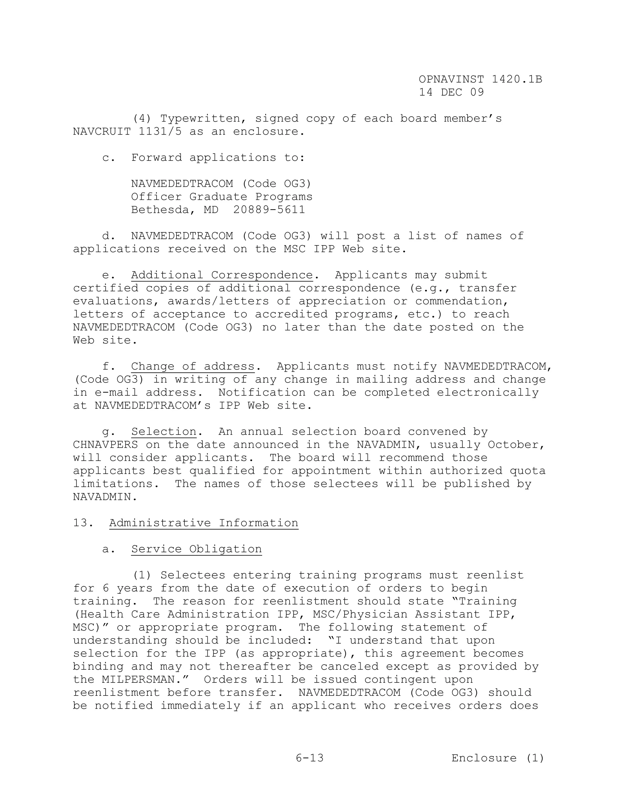 OPNAVINST 1420.1B
                                               14 DEC 09

        (4) Typewritten, signed copy of each board member’s
NAVCRUIT 1131/5 as an enclosure.

      c.   Forward applications to:

           NAVMEDEDTRACOM (Code OG3)
           Officer Graduate Programs
           Bethesda, MD 20889-5611

    d. NAVMEDEDTRACOM (Code OG3) will post a list of names of
applications received on the MSC IPP Web site.

    e. Additional Correspondence. Applicants may submit
certified copies of additional correspondence (e.g., transfer
evaluations, awards/letters of appreciation or commendation,
letters of acceptance to accredited programs, etc.) to reach
NAVMEDEDTRACOM (Code OG3) no later than the date posted on the
Web site.

    f. Change of address. Applicants must notify NAVMEDEDTRACOM,
(Code OG3) in writing of any change in mailing address and change
in e-mail address. Notification can be completed electronically
at NAVMEDEDTRACOM’s IPP Web site.

    g. Selection. An annual selection board convened by
CHNAVPERS on the date announced in the NAVADMIN, usually October,
will consider applicants. The board will recommend those
applicants best qualified for appointment within authorized quota
limitations. The names of those selectees will be published by
NAVADMIN.

13.   Administrative Information

      a.   Service Obligation

        (1) Selectees entering training programs must reenlist
for 6 years from the date of execution of orders to begin
training. The reason for reenlistment should state “Training
(Health Care Administration IPP, MSC/Physician Assistant IPP,
MSC)” or appropriate program. The following statement of
understanding should be included: “I understand that upon
selection for the IPP (as appropriate), this agreement becomes
binding and may not thereafter be canceled except as provided by
the MILPERSMAN.” Orders will be issued contingent upon
reenlistment before transfer. NAVMEDEDTRACOM (Code OG3) should
be notified immediately if an applicant who receives orders does



                                 6-13               Enclosure (1)
 