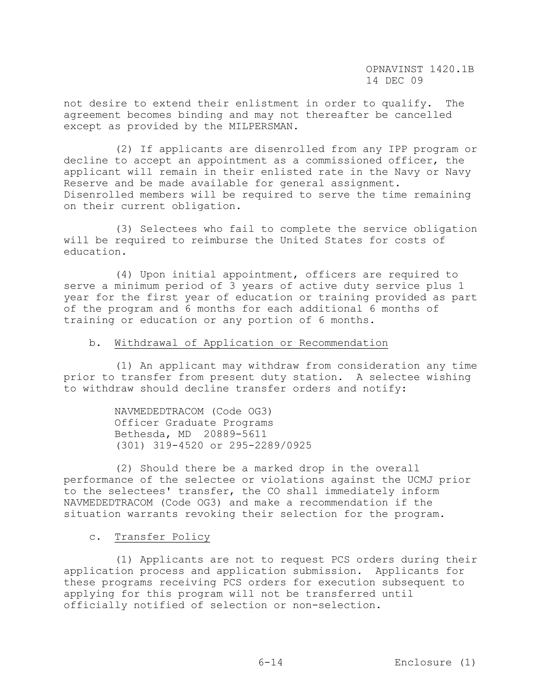 OPNAVINST 1420.1B
                                               14 DEC 09

not desire to extend their enlistment in order to qualify. The
agreement becomes binding and may not thereafter be cancelled
except as provided by the MILPERSMAN.

        (2) If applicants are disenrolled from any IPP program or
decline to accept an appointment as a commissioned officer, the
applicant will remain in their enlisted rate in the Navy or Navy
Reserve and be made available for general assignment.
Disenrolled members will be required to serve the time remaining
on their current obligation.

        (3) Selectees who fail to complete the service obligation
will be required to reimburse the United States for costs of
education.

        (4) Upon initial appointment, officers are required to
serve a minimum period of 3 years of active duty service plus 1
year for the first year of education or training provided as part
of the program and 6 months for each additional 6 months of
training or education or any portion of 6 months.

   b.   Withdrawal of Application or Recommendation

        (1) An applicant may withdraw from consideration any time
prior to transfer from present duty station. A selectee wishing
to withdraw should decline transfer orders and notify:

        NAVMEDEDTRACOM (Code OG3)
        Officer Graduate Programs
        Bethesda, MD 20889-5611
        (301) 319-4520 or 295-2289/0925

        (2) Should there be a marked drop in the overall
performance of the selectee or violations against the UCMJ prior
to the selectees' transfer, the CO shall immediately inform
NAVMEDEDTRACOM (Code OG3) and make a recommendation if the
situation warrants revoking their selection for the program.

   c.   Transfer Policy

        (1) Applicants are not to request PCS orders during their
application process and application submission. Applicants for
these programs receiving PCS orders for execution subsequent to
applying for this program will not be transferred until
officially notified of selection or non-selection.




                              6-14                    Enclosure (1)
 