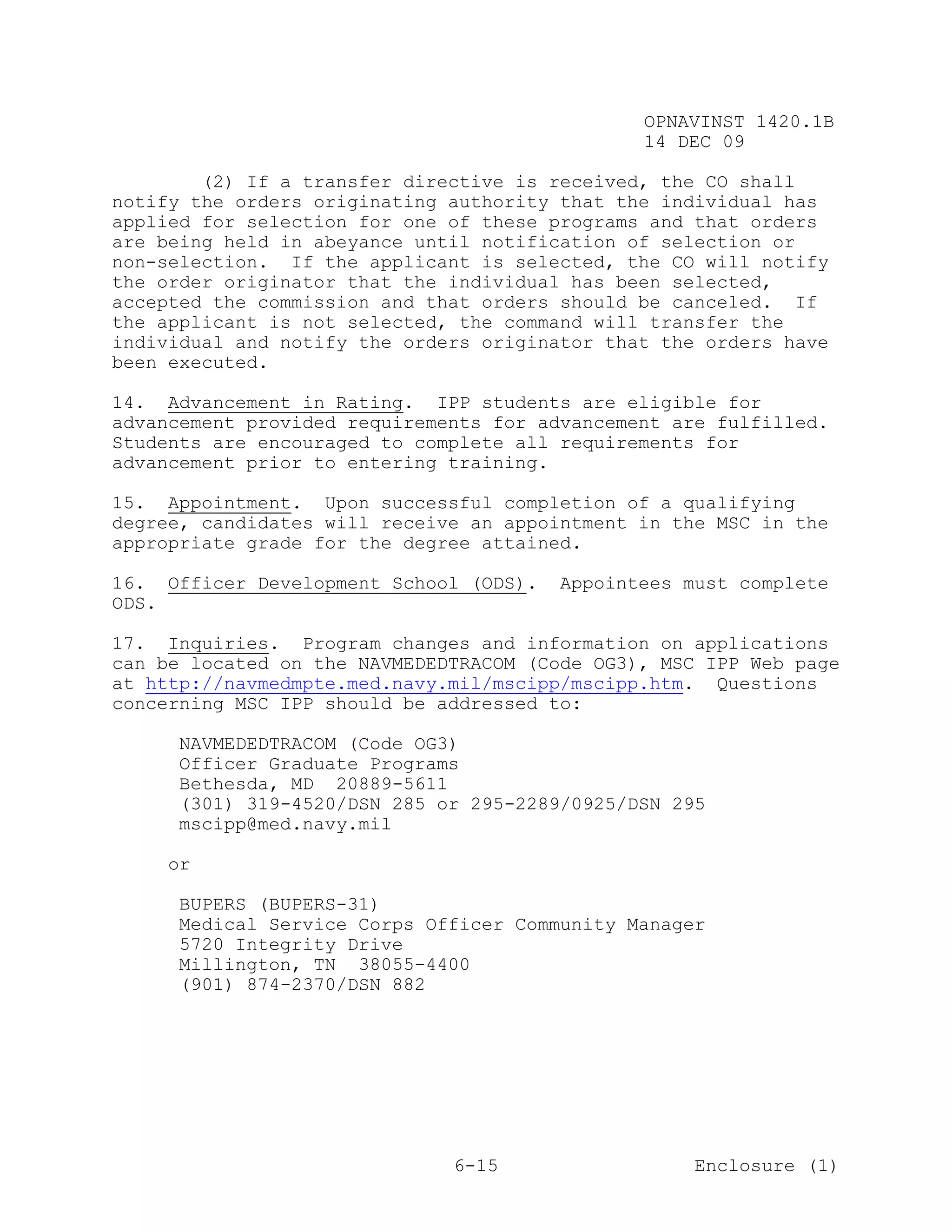 OPNAVINST 1420.1B
                                               14 DEC 09

        (2) If a transfer directive is received, the CO shall
notify the orders originating authority that the individual has
applied for selection for one of these programs and that orders
are being held in abeyance until notification of selection or
non-selection. If the applicant is selected, the CO will notify
the order originator that the individual has been selected,
accepted the commission and that orders should be canceled. If
the applicant is not selected, the command will transfer the
individual and notify the orders originator that the orders have
been executed.

14. Advancement in Rating. IPP students are eligible for
advancement provided requirements for advancement are fulfilled.
Students are encouraged to complete all requirements for
advancement prior to entering training.

15. Appointment. Upon successful completion of a qualifying
degree, candidates will receive an appointment in the MSC in the
appropriate grade for the degree attained.

16. Officer Development School (ODS).   Appointees must complete
ODS.

17. Inquiries. Program changes and information on applications
can be located on the NAVMEDEDTRACOM (Code OG3), MSC IPP Web page
at http://navmedmpte.med.navy.mil/mscipp/mscipp.htm. Questions
concerning MSC IPP should be addressed to:

     NAVMEDEDTRACOM (Code OG3)
     Officer Graduate Programs
     Bethesda, MD 20889-5611
     (301) 319-4520/DSN 285 or 295-2289/0925/DSN 295
     mscipp@med.navy.mil

     or

     BUPERS (BUPERS-31)
     Medical Service Corps Officer Community Manager
     5720 Integrity Drive
     Millington, TN 38055-4400
     (901) 874-2370/DSN 882




                              6-15                  Enclosure (1)
 