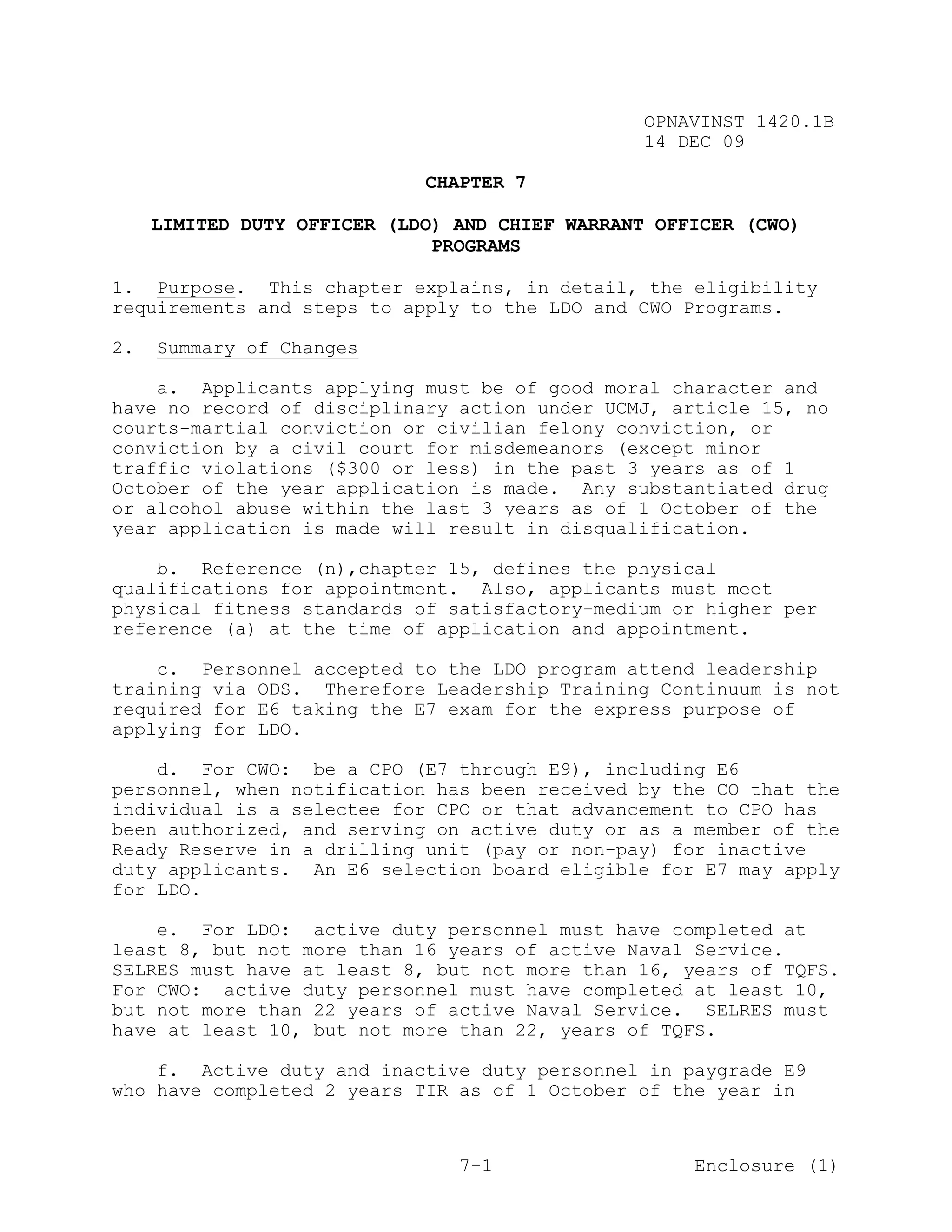 OPNAVINST 1420.1B
                                                 14 DEC 09

                             CHAPTER 7

     LIMITED DUTY OFFICER (LDO) AND CHIEF WARRANT OFFICER (CWO)
                              PROGRAMS

1. Purpose. This chapter explains, in detail, the eligibility
requirements and steps to apply to the LDO and CWO Programs.

2.   Summary of Changes

    a. Applicants applying must be of good moral character and
have no record of disciplinary action under UCMJ, article 15, no
courts-martial conviction or civilian felony conviction, or
conviction by a civil court for misdemeanors (except minor
traffic violations ($300 or less) in the past 3 years as of 1
October of the year application is made. Any substantiated drug
or alcohol abuse within the last 3 years as of 1 October of the
year application is made will result in disqualification.

    b. Reference (n),chapter 15, defines the physical
qualifications for appointment. Also, applicants must meet
physical fitness standards of satisfactory-medium or higher per
reference (a) at the time of application and appointment.

    c. Personnel accepted to the LDO program attend leadership
training via ODS. Therefore Leadership Training Continuum is not
required for E6 taking the E7 exam for the express purpose of
applying for LDO.

    d. For CWO: be a CPO (E7 through E9), including E6
personnel, when notification has been received by the CO that the
individual is a selectee for CPO or that advancement to CPO has
been authorized, and serving on active duty or as a member of the
Ready Reserve in a drilling unit (pay or non-pay) for inactive
duty applicants. An E6 selection board eligible for E7 may apply
for LDO.

    e. For LDO: active duty personnel must have completed at
least 8, but not more than 16 years of active Naval Service.
SELRES must have at least 8, but not more than 16, years of TQFS.
For CWO: active duty personnel must have completed at least 10,
but not more than 22 years of active Naval Service. SELRES must
have at least 10, but not more than 22, years of TQFS.

    f. Active duty and inactive duty personnel in paygrade E9
who have completed 2 years TIR as of 1 October of the year in



                                7-1                  Enclosure (1)
 