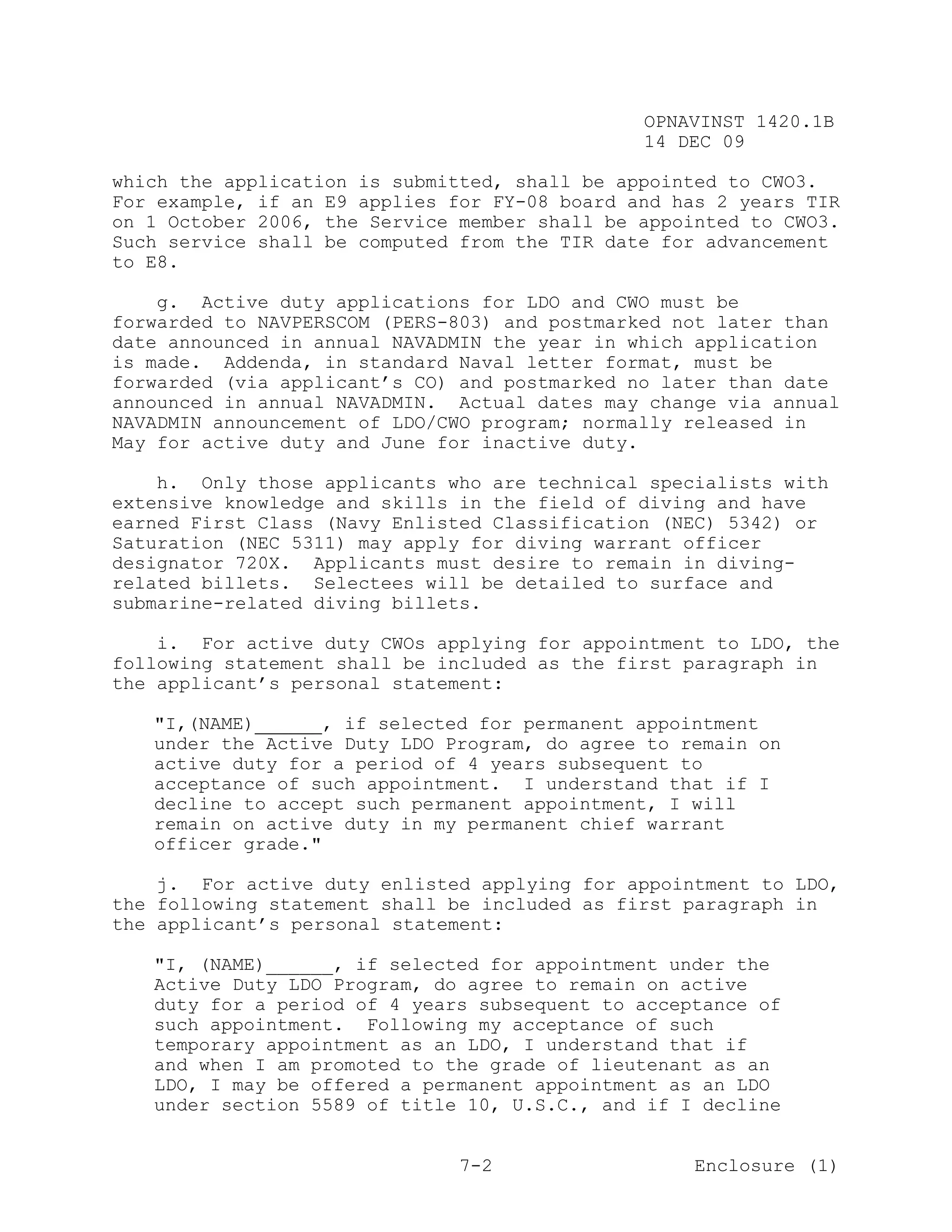 OPNAVINST 1420.1B
                                               14 DEC 09

which the application is submitted, shall be appointed to CWO3.
For example, if an E9 applies for FY-08 board and has 2 years TIR
on 1 October 2006, the Service member shall be appointed to CWO3.
Such service shall be computed from the TIR date for advancement
to E8.

    g. Active duty applications for LDO and CWO must be
forwarded to NAVPERSCOM (PERS-803) and postmarked not later than
date announced in annual NAVADMIN the year in which application
is made. Addenda, in standard Naval letter format, must be
forwarded (via applicant’s CO) and postmarked no later than date
announced in annual NAVADMIN. Actual dates may change via annual
NAVADMIN announcement of LDO/CWO program; normally released in
May for active duty and June for inactive duty.

    h. Only those applicants who are technical specialists with
extensive knowledge and skills in the field of diving and have
earned First Class (Navy Enlisted Classification (NEC) 5342) or
Saturation (NEC 5311) may apply for diving warrant officer
designator 720X. Applicants must desire to remain in diving-
related billets. Selectees will be detailed to surface and
submarine-related diving billets.

    i. For active duty CWOs applying for appointment to LDO, the
following statement shall be included as the first paragraph in
the applicant’s personal statement:

   "I,(NAME)______, if selected for permanent appointment
   under the Active Duty LDO Program, do agree to remain on
   active duty for a period of 4 years subsequent to
   acceptance of such appointment. I understand that if I
   decline to accept such permanent appointment, I will
   remain on active duty in my permanent chief warrant
   officer grade."

    j. For active duty enlisted applying for appointment to LDO,
the following statement shall be included as first paragraph in
the applicant’s personal statement:

   "I, (NAME)______, if selected for appointment under the
   Active Duty LDO Program, do agree to remain on active
   duty for a period of 4 years subsequent to acceptance of
   such appointment. Following my acceptance of such
   temporary appointment as an LDO, I understand that if
   and when I am promoted to the grade of lieutenant as an
   LDO, I may be offered a permanent appointment as an LDO
   under section 5589 of title 10, U.S.C., and if I decline


                               7-2                  Enclosure (1)
 
