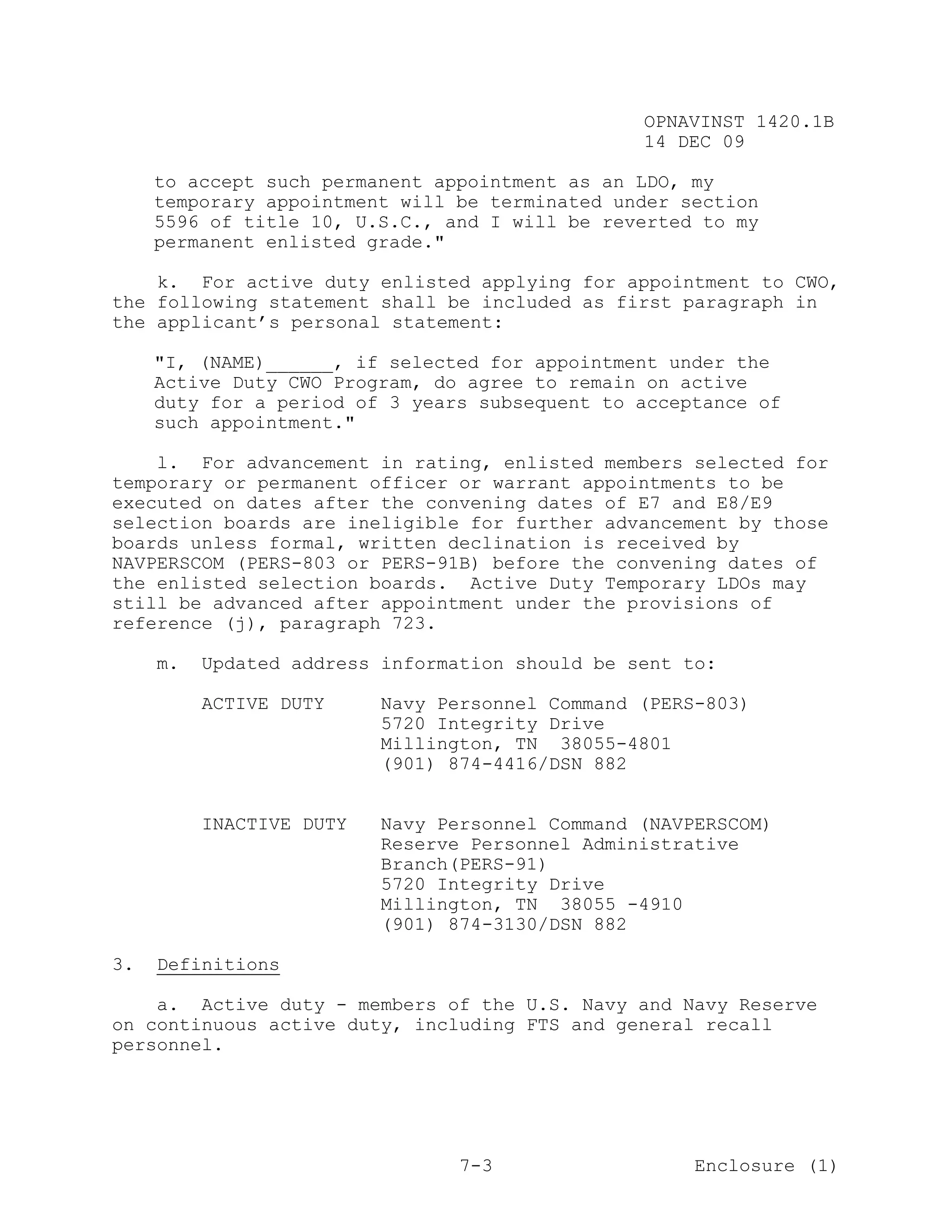 OPNAVINST 1420.1B
                                                 14 DEC 09

     to accept such permanent appointment as an LDO, my
     temporary appointment will be terminated under section
     5596 of title 10, U.S.C., and I will be reverted to my
     permanent enlisted grade."

    k. For active duty enlisted applying for appointment to CWO,
the following statement shall be included as first paragraph in
the applicant’s personal statement:

     "I, (NAME)______, if selected for appointment under the
     Active Duty CWO Program, do agree to remain on active
     duty for a period of 3 years subsequent to acceptance of
     such appointment."

    l. For advancement in rating, enlisted members selected for
temporary or permanent officer or warrant appointments to be
executed on dates after the convening dates of E7 and E8/E9
selection boards are ineligible for further advancement by those
boards unless formal, written declination is received by
NAVPERSCOM (PERS-803 or PERS-91B) before the convening dates of
the enlisted selection boards. Active Duty Temporary LDOs may
still be advanced after appointment under the provisions of
reference (j), paragraph 723.

     m.   Updated address information should be sent to:

          ACTIVE DUTY     Navy Personnel Command (PERS-803)
                          5720 Integrity Drive
                          Millington, TN 38055-4801
                          (901) 874-4416/DSN 882


          INACTIVE DUTY   Navy Personnel Command (NAVPERSCOM)
                          Reserve Personnel Administrative
                          Branch(PERS-91)
                          5720 Integrity Drive
                          Millington, TN 38055 -4910
                          (901) 874-3130/DSN 882

3.   Definitions

    a. Active duty - members of the U.S. Navy and Navy Reserve
on continuous active duty, including FTS and general recall
personnel.




                                 7-3                  Enclosure (1)
 