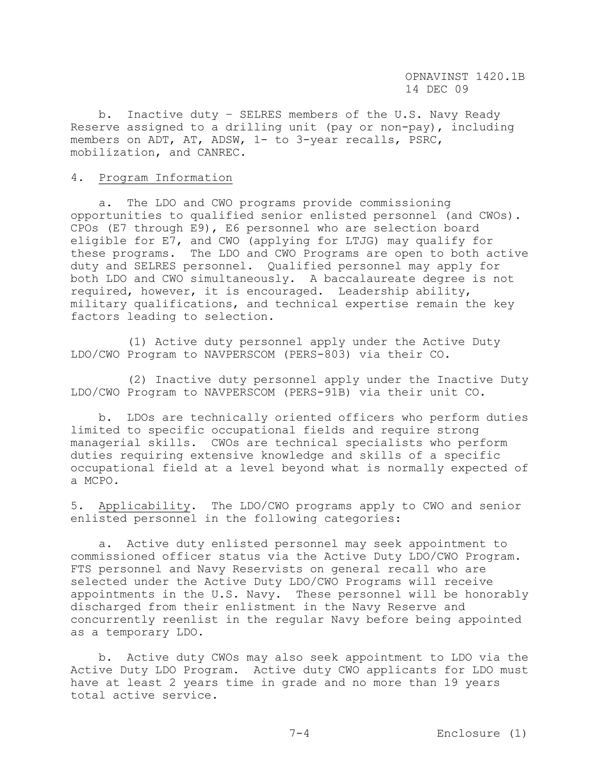 OPNAVINST 1420.1B
                                               14 DEC 09

    b. Inactive duty – SELRES members of the U.S. Navy Ready
Reserve assigned to a drilling unit (pay or non-pay), including
members on ADT, AT, ADSW, 1- to 3-year recalls, PSRC,
mobilization, and CANREC.

4.   Program Information

    a. The LDO and CWO programs provide commissioning
opportunities to qualified senior enlisted personnel (and CWOs).
CPOs (E7 through E9), E6 personnel who are selection board
eligible for E7, and CWO (applying for LTJG) may qualify for
these programs. The LDO and CWO Programs are open to both active
duty and SELRES personnel. Qualified personnel may apply for
both LDO and CWO simultaneously. A baccalaureate degree is not
required, however, it is encouraged. Leadership ability,
military qualifications, and technical expertise remain the key
factors leading to selection.

        (1) Active duty personnel apply under the Active Duty
LDO/CWO Program to NAVPERSCOM (PERS-803) via their CO.

        (2) Inactive duty personnel apply under the Inactive Duty
LDO/CWO Program to NAVPERSCOM (PERS-91B) via their unit CO.

    b. LDOs are technically oriented officers who perform duties
limited to specific occupational fields and require strong
managerial skills. CWOs are technical specialists who perform
duties requiring extensive knowledge and skills of a specific
occupational field at a level beyond what is normally expected of
a MCPO.

5. Applicability. The LDO/CWO programs apply to CWO and senior
enlisted personnel in the following categories:

    a. Active duty enlisted personnel may seek appointment to
commissioned officer status via the Active Duty LDO/CWO Program.
FTS personnel and Navy Reservists on general recall who are
selected under the Active Duty LDO/CWO Programs will receive
appointments in the U.S. Navy. These personnel will be honorably
discharged from their enlistment in the Navy Reserve and
concurrently reenlist in the regular Navy before being appointed
as a temporary LDO.

    b. Active duty CWOs may also seek appointment to LDO via the
Active Duty LDO Program. Active duty CWO applicants for LDO must
have at least 2 years time in grade and no more than 19 years
total active service.


                               7-4                  Enclosure (1)
 