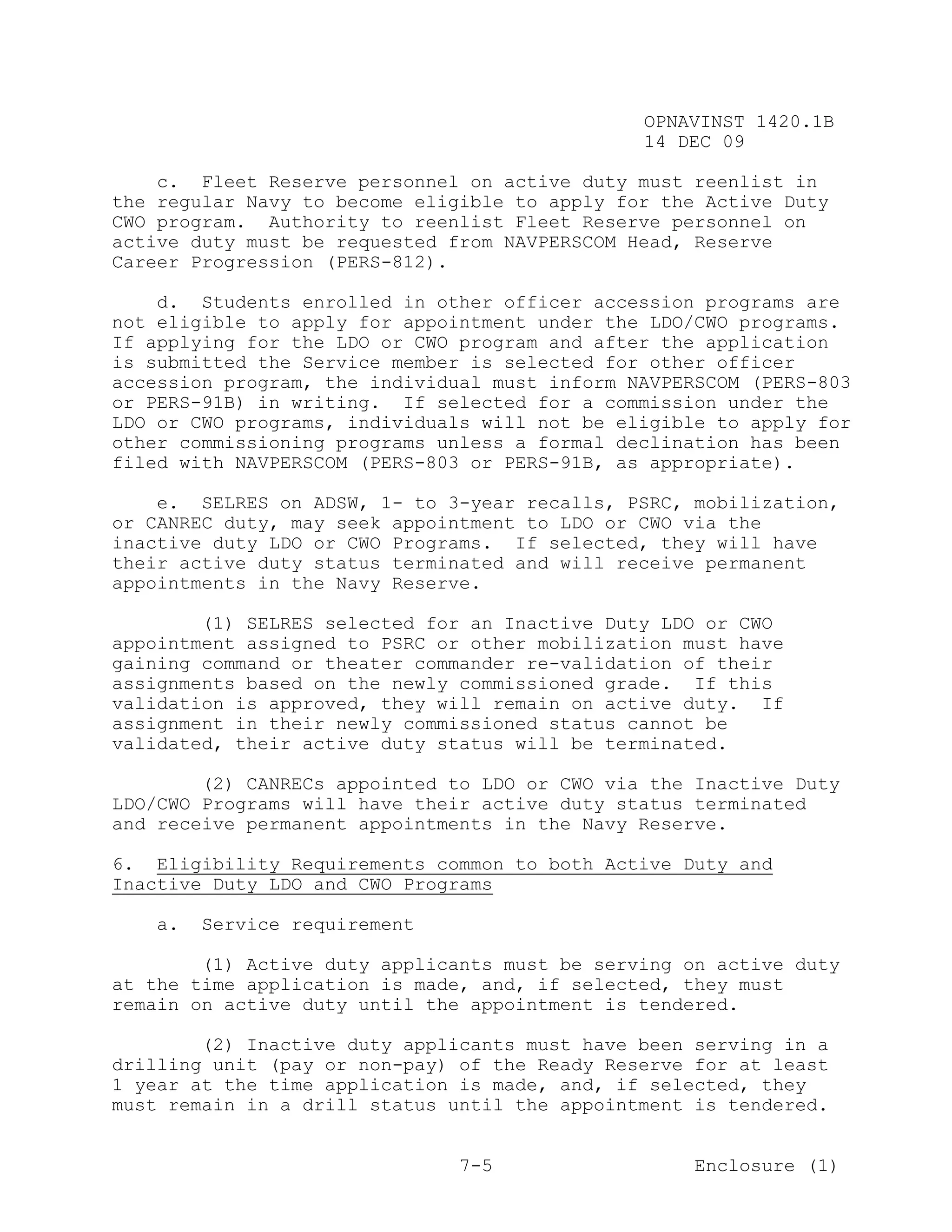 OPNAVINST 1420.1B
                                               14 DEC 09

    c. Fleet Reserve personnel on active duty must reenlist in
the regular Navy to become eligible to apply for the Active Duty
CWO program. Authority to reenlist Fleet Reserve personnel on
active duty must be requested from NAVPERSCOM Head, Reserve
Career Progression (PERS-812).

    d. Students enrolled in other officer accession programs are
not eligible to apply for appointment under the LDO/CWO programs.
If applying for the LDO or CWO program and after the application
is submitted the Service member is selected for other officer
accession program, the individual must inform NAVPERSCOM (PERS-803
or PERS-91B) in writing. If selected for a commission under the
LDO or CWO programs, individuals will not be eligible to apply for
other commissioning programs unless a formal declination has been
filed with NAVPERSCOM (PERS-803 or PERS-91B, as appropriate).

    e. SELRES on ADSW, 1- to 3-year recalls, PSRC, mobilization,
or CANREC duty, may seek appointment to LDO or CWO via the
inactive duty LDO or CWO Programs. If selected, they will have
their active duty status terminated and will receive permanent
appointments in the Navy Reserve.

        (1) SELRES selected for an Inactive Duty LDO or CWO
appointment assigned to PSRC or other mobilization must have
gaining command or theater commander re-validation of their
assignments based on the newly commissioned grade. If this
validation is approved, they will remain on active duty. If
assignment in their newly commissioned status cannot be
validated, their active duty status will be terminated.

        (2) CANRECs appointed to LDO or CWO via the Inactive Duty
LDO/CWO Programs will have their active duty status terminated
and receive permanent appointments in the Navy Reserve.

6. Eligibility Requirements common to both Active Duty and
Inactive Duty LDO and CWO Programs

   a.   Service requirement

        (1) Active duty applicants must be serving on active duty
at the time application is made, and, if selected, they must
remain on active duty until the appointment is tendered.

        (2) Inactive duty applicants must have been serving in a
drilling unit (pay or non-pay) of the Ready Reserve for at least
1 year at the time application is made, and, if selected, they
must remain in a drill status until the appointment is tendered.


                               7-5                  Enclosure (1)
 
