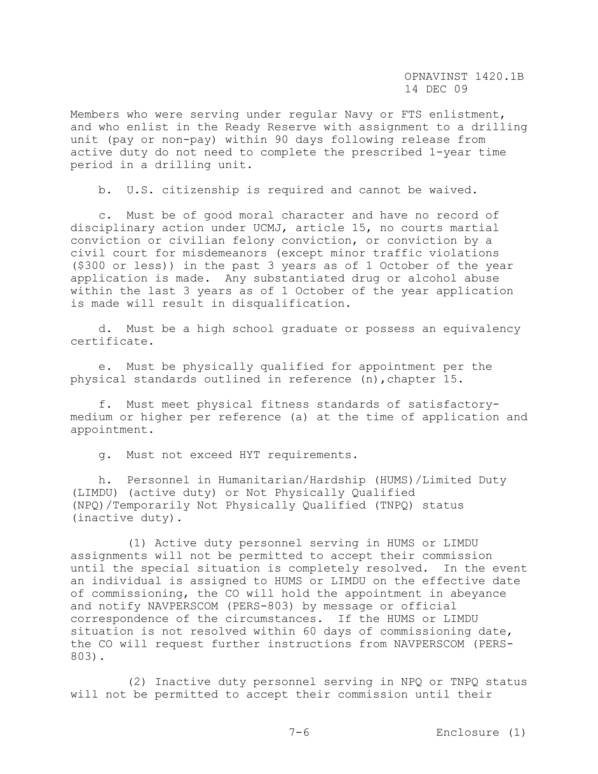 OPNAVINST 1420.1B
                                               14 DEC 09

Members who were serving under regular Navy or FTS enlistment,
and who enlist in the Ready Reserve with assignment to a drilling
unit (pay or non-pay) within 90 days following release from
active duty do not need to complete the prescribed 1-year time
period in a drilling unit.

   b.   U.S. citizenship is required and cannot be waived.

    c. Must be of good moral character and have no record of
disciplinary action under UCMJ, article 15, no courts martial
conviction or civilian felony conviction, or conviction by a
civil court for misdemeanors (except minor traffic violations
($300 or less)) in the past 3 years as of 1 October of the year
application is made. Any substantiated drug or alcohol abuse
within the last 3 years as of 1 October of the year application
is made will result in disqualification.

    d. Must be a high school graduate or possess an equivalency
certificate.

    e. Must be physically qualified for appointment per the
physical standards outlined in reference (n),chapter 15.

    f. Must meet physical fitness standards of satisfactory-
medium or higher per reference (a) at the time of application and
appointment.

   g.   Must not exceed HYT requirements.

    h. Personnel in Humanitarian/Hardship (HUMS)/Limited Duty
(LIMDU) (active duty) or Not Physically Qualified
(NPQ)/Temporarily Not Physically Qualified (TNPQ) status
(inactive duty).

        (1) Active duty personnel serving in HUMS or LIMDU
assignments will not be permitted to accept their commission
until the special situation is completely resolved. In the event
an individual is assigned to HUMS or LIMDU on the effective date
of commissioning, the CO will hold the appointment in abeyance
and notify NAVPERSCOM (PERS-803) by message or official
correspondence of the circumstances. If the HUMS or LIMDU
situation is not resolved within 60 days of commissioning date,
the CO will request further instructions from NAVPERSCOM (PERS-
803).

        (2) Inactive duty personnel serving in NPQ or TNPQ status
will not be permitted to accept their commission until their


                               7-6                  Enclosure (1)
 
